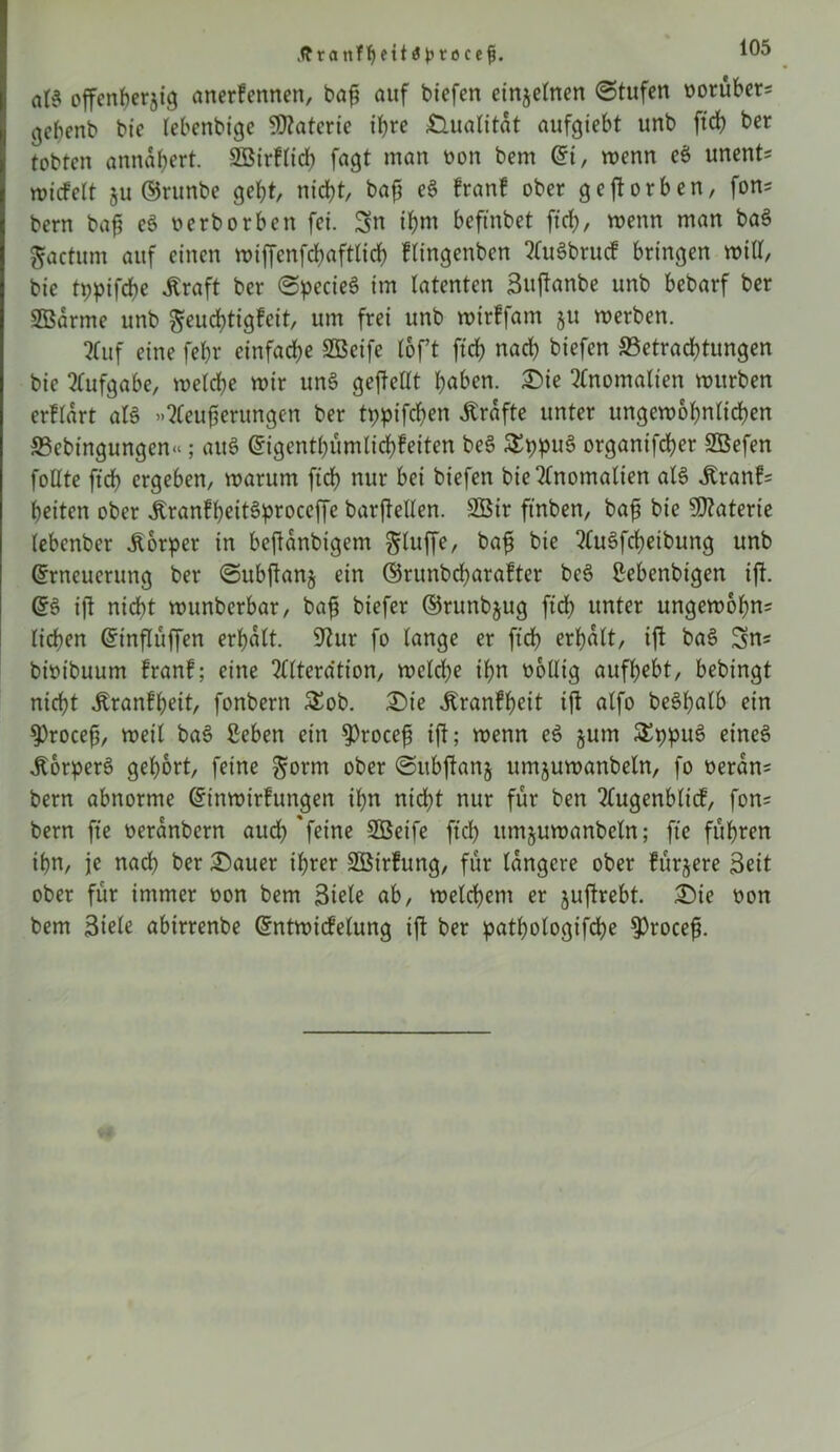 .ff ranfljetia ptocefj. aß offenberjig anerfennen, baf? auf biefert einzelnen (Stufen oorüber* gepenb bic lebenbige Materie ihre Qualität aufgiebt unb ftcb ber tobten annafjert. SBirflicb fagt man oon bem Et, wenn eö unent* wiefett ju ©runbe gebt, nicht, bafj e3 franf ober geworben, fon* bem bafj e§ oerborben fei. Sn if>m befmbet ftcb, wenn man ba3 gactum auf einen wiffcnfcbaftlicb flingenben AuSbrucf bringen will, bie tppifebe «Kraft ber @pecie6 im latenten Sujtanbe unb bebarf ber SBarme unb geudbtigfeit, um frei unb wirffam §u werben. ?fuf eine febr einfache SBcife lof’t ftcb nach biefen ©etraebtungen bie Aufgabe, welche wir unS gejMt haben. £)ie Anomalien würben erflart als »Aeufjerungcn ber tppifeben Grafte unter ungewöhnlichen ©ebingungen«; auö Eigentümlichkeiten be$ 5£ppu§ organifcher SBefen follte ftcb ergeben, warum ftcb nur bei biefen bie Anomalien als «Kranf= beiten ober ÄranfbeitSproceffe barftellen. 2Bir ft'nben, bafs bie Materie (ebenber Körper in beftanbigem bluffe, bafj bie AuSfcheibung unb Erneuerung ber ©ubftanj ein ©runbdjarafter bc6 ßebenbtgen ift. ES ift nicht wunberbar, bafj biefer ©runbjug ftdh unter ungewohnt lieben Einflüffen erhalt. 9tur fo lange er ftcb erhalt, ift baS Sn« bioibuum franf; eine Alteration, welche ihn obllig aufbebt, bebingt nicht «Kranfbeit, fonbern £ob. £>ie «Krankheit tjt alfo be^bnlb ein $)rocefj, weil baS £eben ein $)rocefj ift; wenn eS jum SEppuS eines «Körpers gehört, feine $orm ober ©itbftanj umjuwanbeln, fo oeran= bem abnorme Einwirkungen ihn nicht nur für ben Augenblick, fon* bern fte oeranbern aud? 'feine Sßeife ftcb itmjuwanbeln; fte führen ihn, je nach ber £)auer ihrer SBirkung, für längere ober kürzere Seit ober für immer oon bem Siele ab, welchem er juftrebt. £>ie oon bem Stole abirrenbe Entwicfelung ift ber pathologtfche $rocefj.