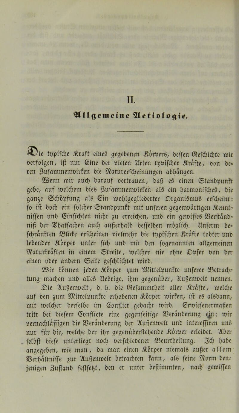 II. 31II ß e nt eine 3lettoIo<$te. &Jie tt)ptfrf>e Jtraft eines gegebenen Körpers, beffen ©efcpicpte wir verfolgen, tfl nur ©ine ber fielen Wirten tppifcper .Kräfte, non be? ren Sufammenwtrfen bie üftaturerfcpeinungen abpdngen. SBenn wir aud) barauf oertrauen, baf eS einen (Stanbpunft gebe, auf welchem bieS Sufammenwirfen als ein parmonifcpeS, bie ganje (Scpopfung als ©in woplgeglieberter £)rganiSmuS erfd>eint: fo ift bod? ein folcper (Stanbpunft mit unferen gegenwärtigen .Kennt; niffen unb ©infiepten nicpt ju erreichen, unb ein gewiffeS SSerftdnb; nif ber £patfacpen aud) außerhalb beffelben moglicp. Unferm be= fcprdnften ©liefe erfd)einen oielmcpr bie tppifcpen .Kräfte tobter unb tebenber .Körper unter fiep unb mit ben fogenannten allgemeinen ^aturfrdften in einem (Streite, welcher nie opne £>pfer oon ber einen ober anbern (Seite gefcplicptet wirb. 2ßir fonnen jeben Körper jum Sftittelpunfte unferer ©etracp; tung mad)en unb alles Uebrige, tpm gegenüber, ?(ufenwelt nennen. £)te 2Cufsenwelt, b. p. bie ©efammtpeit aller Grafte, melcpe auf ben jum Sftittelpunfte erhobenen .Körper wirfen, ift eS alSbann, mit welcper berfelbe im ©onflict gebacpt wirb, ©rwtefenermafen tritt bei biefem ©onflicte eine gegcnfeitige ©erdnberung cjn; wir oernacplaffigen bie SSerdnberung ber ?(ufenwelt unb intereffiren uns nur für bie, weld)e ber ipt gegenüberffepenbe .Körper erleibet. 2fbcr „ fetbfi biefe unterliegt nod) oerfd)iebener ©eurtpeilung. Sep pabe angegeben, wie man, ba man einen .Körper niemals auf er allem ©erpdltniffe jur 2tufenwelt betracpten fann, als feine 9?orm bcn= jenigen Suftanb feflfe^t, ben er unter beftimmten, nacp gewiffen