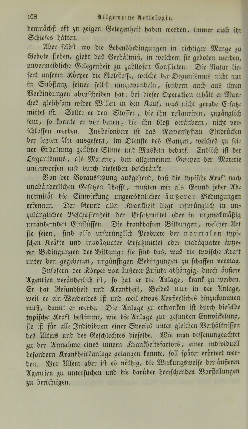 bemndchft oft ju jeigen ©etegenheit fjabcrt werben, immer auch ihr (Schiefes Ratten. 'Mer felbft wo bie ßebeitSbebtngungen in richtiger 9J?enge §u ©ebote ftehcn, giebt baS SSerhdltnif, in welchem fte geboten werben, unoermeibliche ©etegenheit ju jahllofen ©onflictcn. Sie Statur tie= fert unferm Körper bie Stohftoffe, welche ber SrganiSmuS nicht nur in «Subftanj feiner felbft umjuwanbeln, fonbern auch auS ihren SSerbinbungen abjufcheiben bat; bei biefer .Operation erhalt er 50?an= cheS gletchfam wibcr SBilten in ben Jtauf, waS nicht gerabe ©rfafs mittet ijt. (Sollte er ben (Stoffen, bie ihn reftaurtren, zugänglich fein, fo fonnte er oor benen, bie ihn blof oerdnbern, nicht oers fchtoffen werben. ^nSbefonbere ift baS Steroenfpjtem ©inbrücfen ber testen 2lrt auSgefe^t, im Sienfte beS ©anjen, welches? gu fet= ner ©rhaltung geübter (Sinne unb SDhtSfeln bebarf. ©nbltcf) ift ber £)rgani3mus>, als SDtaterie, ben allgemeinen ©efefen ber Materie unterworfen unb burch biefelben befcfranft. SSon ber 33orau3fefung auSgefenb, baf bie tppifche .Kraft nach unabanberlichen ©efefen fchafft, mußten wir alS ©runb jeber M= normitat bie ©inwirfung ungewöhnlicher auf er er 33ebingungen erfennen. Ser ©runb aller Jtranffeit liegt urfprüngtich in un* Zulänglicher ©efchaffenhett ber ©rfafmittel ober in unjwecfmdftg umanbernben ©inflttffen. Sie franffaften 33tlbungen, welcher 2lrt fie feien, ftnb alfo urfprüngtich $)robucte ber normalen tppi= fchen .Kräfte unb inabdquater ©rfafmittel ober inabdquater dufe* rer S3ebingungen ber S5tlbung: fte ftnb ba§, waS bie tppifche .Kraft unter ben gegebenen, ungünftigen S3ebingttngen ju fchaffen oermag. Snfofern ber Körper oon duferer 3uful)r abfdngig, burch dufere 2£gentien oerdnbertich ift, fo 1)at bte Anlage, franf ju werben, ©r \)at ©efunbfeit unb .Kranffcit, S3eibeS nur in ber Anlage, weil er ein SBerbenbeS ift unb wett etwas 2leuferlid)e3 binjufomtnen muf, bamit er werbe. Ste Einlage ju erfrattfen ift burch biefelbe tppifche .Kraft beftimmt, wie bie Anlage §ur gefunben ©ntwidelung, fte ift für alle Snbioibuen einer (SpecieS unter gleidten SSerfdltniffen beS 2llters> unb bes? ©efchledttes? biefelbe. SBie man beffenungeachtet ju ber Annahme eines innern ^ranfh^it6factor6, einer inbioibuell befonbern .KranfhettSanlagc gelangen fonnte, foll fpater erörtert wer= ben. 33or Ellern aber ift eS notfig, bie SÖirfungSwetfe ber auferen tfgentien ju unterfuchen unb bie barüber ferrfd^enben 83orftellungen ju berichtigen.