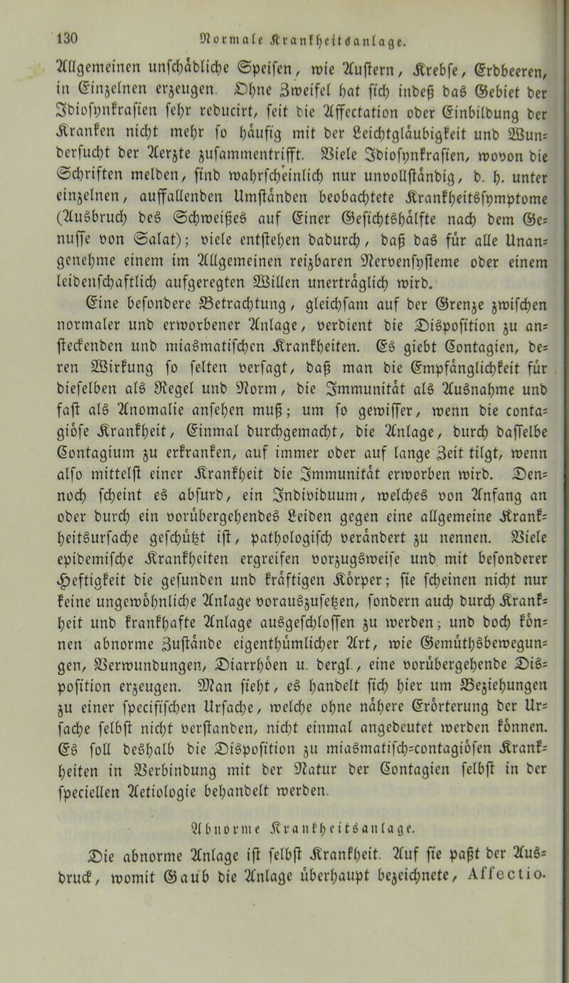 Journale Ärartlljettianlage. Allgemeinen unfd;ab(id?e ©peifen, wie Tfuftern, JSrebfe, erbbeeren, in einseinen erjeugen. £>hne Sweifel bat ftd> tnbeg baS ©ebiet ber Sbtofonfrajten fel)r rebucirt, feit bie Affectation ober ©inbilbung ber Äranfen nicht mehr fo häufig mit ber Seichtgldubigfeit unb 2ßun= berfudbt ber berste jufammentrifft. Spiele Sbiofpnkrafien, wooon bie ©cbriften melben, ftnb wabrfch'einlich nur unoolljianbig, b. h- unter einseinen, auffadenben Umftdnben beobachtete ÄranfheitSfpmptome (AuSbruch beS ©dhweifieS auf einer ©efichtShdlfte nach bcm ©e= nuffe non ©alat); oiele entgehen baburch, baß baS für alle Unan; genehme einem im Allgemeinen reisbaren Steroenfpfteme ober einem letbenfchaftlich aufgeregten 2Billen unerträglich wirb. eine befonbere Betrachtung, gletchfam auf ber ©rense jtx>ifd?en normaler unb erworbener Anlage, oerbient bie £)i3pofition su an= ftecfenben unb miaSmatifchcn Äranfhetten. ©3 giebt eontagien, be= ren SÖirfung fo feiten oerfagt, baß man bie ©mpfdnglichfeit für biefelben als Siegel unb Storm, bie Immunität als Aufnahme unb faft als Anomalie anfehen muß; um fo gewiffer, wenn bie conta= giofe Äronfheit, einmal burchgemacht, bie Anlage, burch baffelbe eontagium su erfranfen, auf immer ober auf lange Seit tilgt, wenn alfo mitteljl einer .ßranfheit bie Immunität erworben wirb. i£)en= noch fcheint eS abfurb, ein Snbiotbuum, welches oon Anfang an ober burch ein oorübergeßenbeS Reiben gegen eine allgemeine 3tranf= heitSurfache gefcßüht ift, pathologifcß oerdnbert su nennen. Biele eptbemifcße Krankheiten ergreifen oorjugSweife unb mit befonberer Heftigkeit bie gefunben unb kräftigen Körper; fte fdheinen nicht nur keine ungewöhnliche Anlage oorauSsufeßen, fonbern auch burch Äranf= heit unb krankhafte Anlage auSgefdßloffen su werben; unb hoch kon= neu abnorme ßuftanbe eigentümlicher Art, wie ©emüthSbewegun* gen, Berwunbungen, Diarrhöen u. bergl., eine oorübergeßenbe £)i& pofition erseugen. 9J?an fteht / eS ßanbelt fteß hier um Besießungen SU einer fpeciftfcßen Urfache, welche ohne nähere ©rorterung ber Ur= fache felbft nicht oerftanben, nid;t einmal angebcutet werben fonnen. ©S foll beöhalb bie SMSpofttton 511 mtaSmatifch=contagiofen Äranf= heiten in Berbtnbung mit ber Statur ber ©ontagien felbft in ber fpecicllen Aetiologte behanbelt werben. Ql6110r»1e Kvanf^ettöantaöf• 2)ie abnorme Anlage ift felbft Krankheit. Auf fte paßt ber Au§* bruef, womit ©aub bie Anlage überhaupt beseießnete, Affectio.