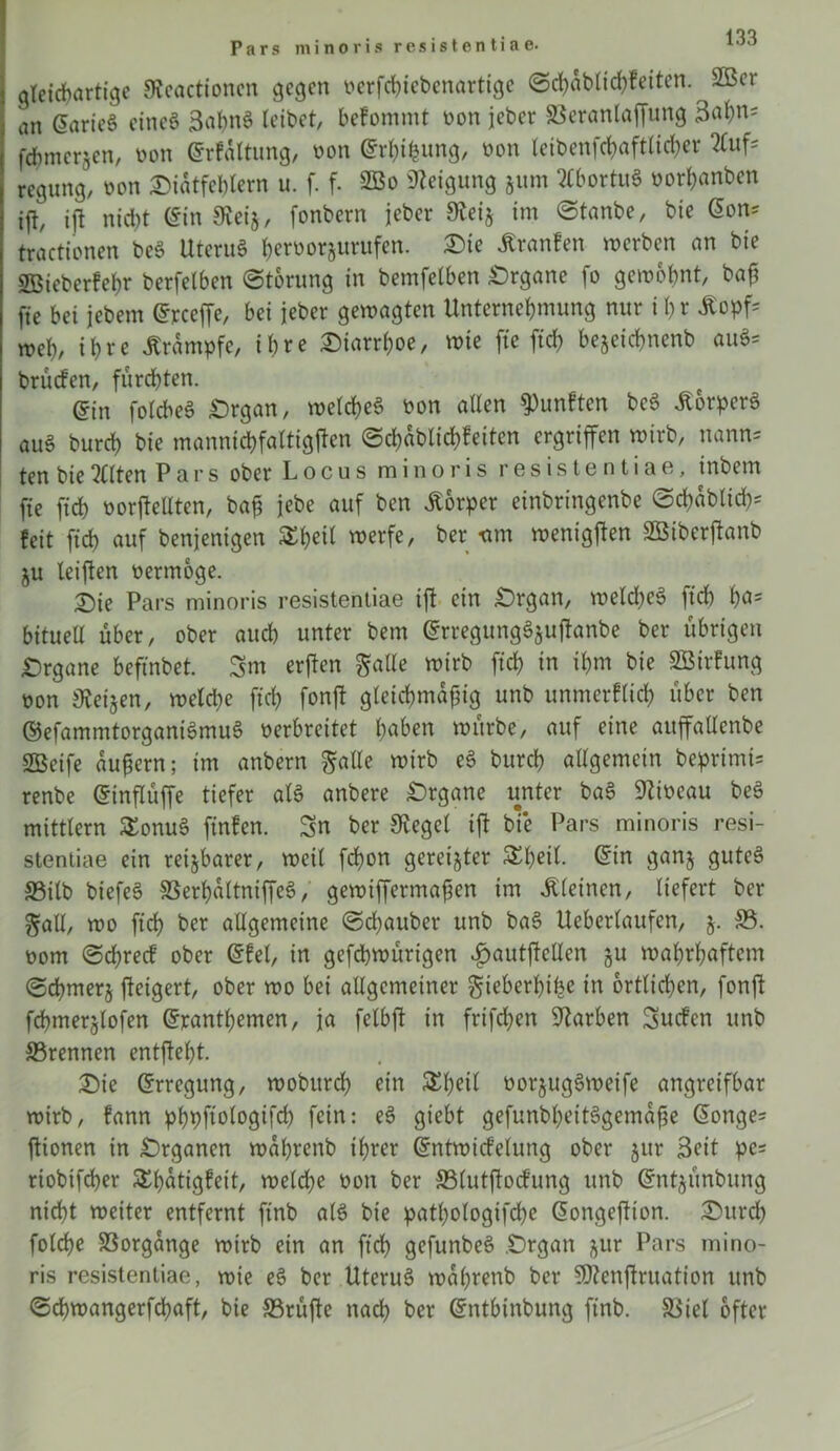 Pars minoris resistentiae. gleichartige Svcactionen gegen nerfebiebenartige (Schablichfeitcn. ^2ßer an ©arieS eines SahnS leibet, befommt non jeber ©eranlaffung 3al)n= fcfjmerjen, non ©rfaltung, non ©rhifcung, non teibenfc^aftlirfjer 2Cuf* regung, non Diätfcblern u. f. f. 2ßo «Neigung jum WortuS norhanben ifl, ift nicht (Sin {Reij, fonbern jeber Steij im «Stanbe, bie ©on* tractionen beS UteruS h^orjurufen. Die itranfen werben an bie SBieberfehr berfelben (Störung in bemfelben Organe fo gewohnt, bah fte bei jebem ©rceffe, bei jeber gewagten Unternehmung nur i hr £opf= weh/ ihre Krampfe, ihre Diarrhoe, wie fte ftch bejetchnenb öuS= brüefen, furchten. @in folcbeS Organ, welches non allen fünften beS üorperS auS burch bie mannicbfattigjien <5chablid)feiten ergriffen wirb, wann* ten bie eilten Pars ober Locus minoris resistentiae, inbem fte ftch norftetlten, bah iebe auf ben Körper einbringenbe (Schablich* feit fich auf benjenigen Sheil werfe, ber um wenigjten SBiberftanb ju leiften nermoge. D>ie Pars minoris resistentiae ift ein Organ, welches ftch h<*s bituell über, ober auch unter bent ©rregungSjuftanbe ber übrigen Organe befinbet. Sm erften gatte wirb fich in ihm bie SBirfung non Zeigen, weld;e ftch fonft gteicbmafng unb unmerflich über ben ©efammtorganiSmuS nerbreitet h«^n würbe, auf eine auffaltenbe SBeife auhern; im anbern gatte wirb eS burch allgemein beprimi* renbe ©inflüffe tiefer als anbere Organe unter baS «JZincau beS mittlern £onuS ftnfen. Sn ber Siegel ift bte Pars minoris resi- stentiae ein reizbarer, weil fchon gereifter ©in ganj gutes ©ilb biefeS SSerhaltniffeS, gewiffermaften im kleinen, liefert ber gall, wo ftch ber allgemeine (Schauber unb baS Ueberlaufen, j. ©. nom (Schrecf ober ©fei, in gefchwürigen fjautftcllen ju wahrhaftem (Schmerj fteigert, ober wo bei allgemeiner gieberhifce in örtlichen, fonft fchmerjlofen ©ranthemen, ja felbjt in frifchen Farben Sucfen unb ©rennen entfteht. Die ©rregung, wobttreh ein 5Eh*H norjugSweife angreifbar wirb, fann phpftologifd) fein: eS giebt gefunbhettSgemahe ©onge= ftionen in Organen wahrenb ihrer ©ntwicfelung ober jur Seit pc= riobifcher £f)atigfeit, welche non ber ©lutftocfung unb ©ntjünbung nicht weiter entfernt ftnb als bie pat()ologifd)c ©ongeftton. Durd) folrfje ©orgänge wirb ein an ftch gefunbeS .Organ jur Pars mino- ris resistentiae, wie eS ber UteruS wahrenb ber $D?enftruation unb ©chwangerfchaft, bie ©rüfte nach ber ©ntbinbung ftnb. ©iel öfter