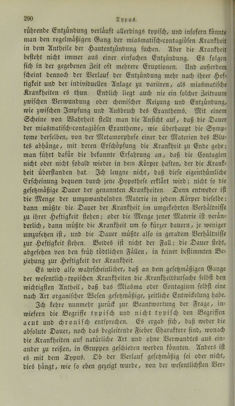 % 1) l) u 3. rüßrenbe (Entjünbung oerlauft alterbingö tppifcß, unb infofern fonnte man ben regelmäßigen ©ang bcr miaSmatifcß=contagi6fen jtranfßeit in bem 2Cntßeile ber #autentjünbung fucßen. 2lber bie jtranfßeit bejießt nicßt immer auö einer einfachen (Ent&ünbung. (ES folgen ficß in ber gegebenen Seit oft meßrere (Eruptionen. Unb außerbem fcßeint bennodß ber Verlauf ber (Ent^ünbung meßr nacß ißrer £ef= tigfeit unb ber inbtoibuellen Anlage ju üariiren, als miaSmatifcße Äranfßeiten eS tßun. (Enbltcß liegt aucß nie ein folcßer Seitraum jwifcßen SSermunbung ober cßemifcßer 9veijung unb (Entjünbung, wie jwifcßcn Smpfung unb 2luSbrucß beS (ErantßemS. SOiit einem ©cßeine oon SBaßrßeit ßcllt man bie 2(nficßt auf, baß bie .Dauer ber mia$matifcß=contagi6fen (Erantßeme, roie überßaupt bie @pmp; tome berfelben, oon ber SOtetamorpßofe einer ber Materien beS S3lu* teS abßdnge, mit bereu (Erfcßopfung bie Äranfßeit ju (Enbe geße; man füßrt bafur bie bekannte (Erfaßrung an, baß bie (Eontagicn nicßt ober nicßt fobalb wieber in bem Körper ßaften, ber bie Äranf= ßeit überßanben ßat. Scß leugne nicßt, baß btcfe eigentßümlicße (Erfcßeinung bequem burcß jene .fjppotßefe erfldrt wirb; nicßt fo bie gefeßmdßige Dauer ber genannten Äranfßeiten. Denn entweber iß bie 5J?enge ber umjuwanbelnben Materie in jebem Körper btefelbe: bann müßte bie Dauer ber Äranfßeit im umgefcßrten äSerßaltniffe ju ißrer «£>eftigfeit fießen; ober bie Sßienge jener Materie iß oeran* berlid), bann müßte bie Äranfßeit um fo fürjer bauern, je weniger umjufeßen iß, unb bie Dauer müßte alfo in gerabem SSerßdltniße jur £eftigfeit ßeßen. 33eibe3 iß nicßt ber gfall; bie Dauer ßcßt, abgefeßen oon ben früß tobtlicßen fallen, in Feiner beßimmten S3e= jießung jur ijeftigfeit ber Jtranfßeit. (Eö wirb alfo waßrfcßeinlicßer, baß an bem gefeßmdßigcn ©ange ber wefentlicß=tppifcßen Äranfßeiten bie ÄranEßeitSurfacße felbß ben wicßtigßen tfntßcil, baß baS $tta$ma ober äontagium felbß eine nacß 2lrt organifcßer SSefen gefeßmdßige, jeitlicße (Entwicfelung ßabe. Scß Eeßre nunmeßr jurücE jur ^Beantwortung bcr &rage, in= wiefern bie SSegrtffe tppifcß unb nicßt tppifcß ben Gegriffen acut unb cßronifd; entfpred;en. (ES ergab ftcß, baß weber bie abfolute Dauer, nocß baS bcgleitenbe Riebet- ©ßaraftere finb, wonacß bie Jtranfßeiten auf natürliche 2Crt unb oßne SSerwanbteS aus ein= anbcr §u reißen, in ©ruppen gefcßieben werben fonnten. 2(nberS iß eS mit bem SppuS. £>b ber Verlauf gefeßmaßig fei ober nicßt, bieS ßdngt, wie fo eben gegeigt würbe, oon bcr wefcntlicßßen &er=