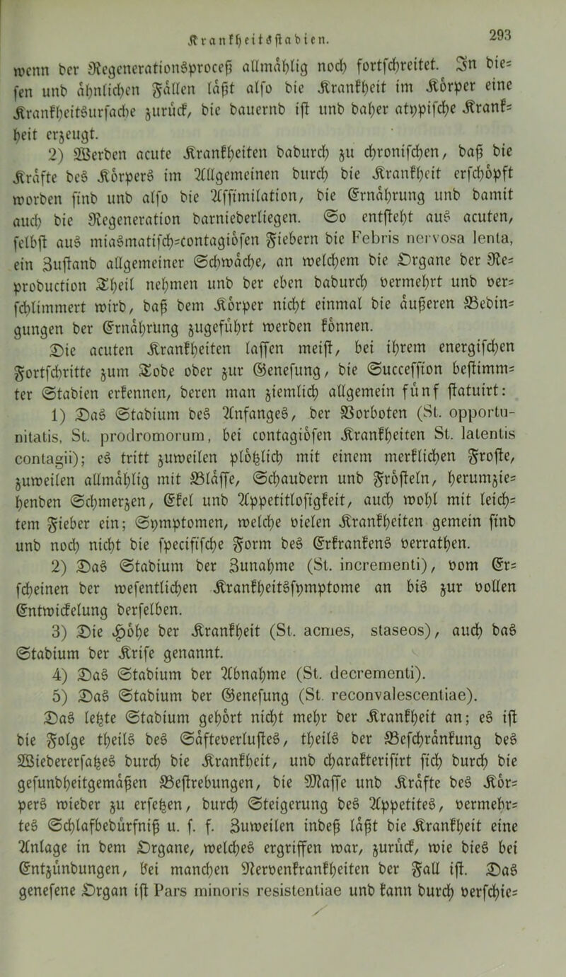 Jtranfljeitaflablen. wenn ber DegenerationSprocejj allmablig noch fortfebreitet.^ 3n t>ie= fen unb ähnlichen Sailen lafjt alfo bic Äranf^ett im Äorpcr eine «RranfbeitSurfacbe juruef, bic bauernb ift unb bal;er atypifebe Jtranf* beit erzeugt. 2) SBerben acute Äranfbetten baburd) ju d)ronifd)en, baft bie Kräfte beS .ßorperS im Allgemeinen bureb bie Äranf^eit erfdbopft worben finb unb alfo bie Affimilation, bie ©rndbrung unb bamit aud; bie Degeneration barniebertiegen. ©o entfielt auS acuten, felbft au3 miaSmatifefccontagiofen fiebern bie Febris nervosa lenta, ein ßuftanb allgemeiner Schwache, an meinem bie Organe ber De- probuction Sfyeil nehmen unb ber eben baburd) vermehrt unb oer* [cbltmmert wirb, bajj bem Körper nid)t einmal bie dufteren ©ebin* gungen ber ©rndhrimg jugefubrt werben fonnen. 2)ie acuten Äranf beiten taffen meijt, bei ihrem energifd)en Sortfdjritte §um £obe ober jur ©enefung, bie ©ucceffton bejiimms ter ©tabien erfennen, beren man §iemltd) allgemein fünf ftatuirt: 1) DaS ©tabium beS Anfanges, ber ©orboten (St. opportu- nitalis, St. prodromorum, bei contagiofen ^ranffjcttcn St. latentis contagii); eS tritt juweilen plohlid) mit einem merflidjen ^rofte, zuweilen allma^lig mit ©laffe, ©ebaubern unb ^roftetn, berum^tes benben ©cbmer&en, ©fei unb Appetitloftgfeit, auch mol)l mit leich- tem lieber ein; ©pmptomen, welche oielen dtranfbeiten gemein ftnb unb nod) nicht bie fpeciftfcbe Sorm beS ©rfranfenS oerratben. 2) DaS ©tabium ber 3unal)me (St. incrementi), t>om ©r= febeinen ber wefentlicben JtranfbeitSfpmptome an bis jur oollen ©ntwicfelung berfelben. 3) Die vf)obe ber ibranfbeit (St, aemes, staseos), auch baS ©tabium ber dtrife genannt. 4) DaS ©tabium ber Abnahme (St. decremcnli). 5) DaS ©tabium ber ©enefung (St reconvalescentiae). DaS lebte ©tabium gehört nicht mehr ber Äranfbeit an; eS ijt bie Solge tbeitS beS ©afteoerlufteS, tbeitS ber ©efcbrdnfung beS SßiebererfabeS bureb bie Äranfhcit, unb djarafterifirt fid) bureb bie gefunbbeitgemdfen ©eftrebungen, bie SDaffe unb Ärafte beS dbor= perS wieber §u erfe^en, bureb Steigerung beS Appetites, oermebr? teS ©cblafbebürfnift u. f. f. Sumeilen inbeft lafst bie Äranfpeit eine Anlage in bem Drgane, welches ergriffen war, jurücf, wie bieS bei ©ntjünbungen, bei manchen Deroenfranfbeiten ber S^U iff. DaS genefene Drgan ift Pars minoris resistentiae unb fann buvd) üerfcbie=