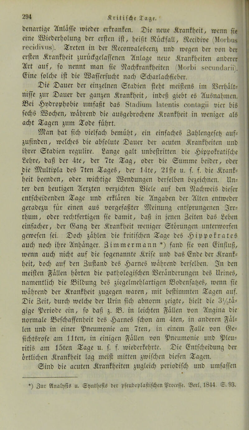 .ftutifcfye Jage. benartige ?£ntnffe lieber erfranfen. Die neue Üranfheit, wenn fte eine SBieberhotung ber eifen ijf, f>eif?t Slücffatl, 9lecibiöe (Morbus recidivus). treten in ber 3teconoa(e£cenz tmb wegen ber non ber erften Jtranfheit jurütfgelaffenen Anlage neue Äranftjeiten anberer 2(rt auf, fo nennt man fte Stachfranfbeiten (Morbi secundarii). I @ine fotche ift bie SBafferfudjt nad) Sd)artad)fteber. Die Dauer ber einzelnen Stabien ftet)t mciftenS im S3erbdtt= ntffe zur Dauer ber ganzen Äranfbcit, inbeft giebt eö Ausnahmen. Sei vfjpbropbobie umfaßt ba6 Stadium lateniis contagii nter bis fed;ö SBod)en, wdhrenb bie auSgebrochcne jlranffjeit in weniger a(3 acht Sagen jttm Sobe führt. Sftan f?at ftd) nietfad) bemüht, ein einfaches? Sablengefefc auf= juftnben, weld)e$? bie abfotute Dauer ber acuten .Kranfheiten unb it)rer Stabien regutire. Sange galt unbejiritten bie i?ippofratifd)e Set)re, baf ber 4te, ber 7te Sag, ober bie Summe beiber, ober bie Sifluttipta be§ 7ten SageS, ber 14te, 21 fte u. f. f. bie £ranf= beit beenben, ober wichtige SGßenbungen berfetben bezeichnen. ttn= ter ben heutigen Tlerjten nerjichten 83iete auf ben 9ftad)wei§ biefer entfeheibenben Sage unb erftdren bie Angaben ber Titten entweber gerabeju für einen au3 oorgefafter Meinung entsprungenen Srr= thum, ober rechtfertigen fte bamit, bafs in jenen Seiten bas? Beben einfacher, ber ©ang ber Äranfheit weniger Storungen unterworfen gewefen fei. Doch zahlen bie fritifchen Sage bes? *£>ippofrates? auch noch ihre Anhänger. 3 immer mann *) fanb fte non ©influf, wenn auch nicht auf bie fogenannte JLrife unb bas? ©nbe ber £ranf= heit, bod) auf ben Suftanb be$ i)arnes> wdhrenb berfetben. Sn ben meinen gatten horten bie pathotogifchen SSerdnberungen be§ UrineS, namentlich bie 33ilbung be6 jiegetmehtartigen 33obenfafce3, wenn fte wdhrenb ber Äranfbeit zugegen waren, mit bejtimmten Sagen auf. Die Seit, burch welche ber Urin ftd) abnorm zeigte, hielt bie 3l/2ta; gige ^)eriobe ein, fo bafj z- ®. in leichten gatten öon Angina bie normale SSefdjaffenheit bes? Nantes? fchon am 4ten, in anberen gdl= ten unb in einer Pneumonie am 7ten, in einem gatte oon ©e= ftdj)ts?rofe am Ilten, in einigen gatten oon Pneumonie unb $pteu= ritiS am 15ten Sage u. f. f. wieberfebrtc. Die Gmtfdbcibung ber örtlichen jtranfheit tag meijt mitten zwt'fchen biefen Sagen. Stnb bie acuten JSranfbcitcn zug(eid) periobifd) unb umfaffen *) Sur §lnati)ftö u. ©tynttjeji« ber pfeubopIafHfdheit tßroceffe. Sert. 1844. @. 93.