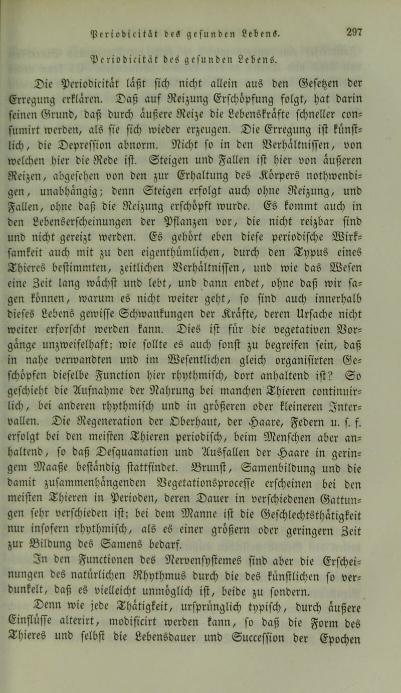 ^Periobicität beä gcfunbcn 2eBcn6. Sie fPcriobicitat laßt ftd) nid>t aUetn au§ ben ©efefjen bcr Erregung erklären. Safj auf Deijung @rfd)opfung folgt, t)at barin feinen ©runb, baß burd? äußere Detje bie SebenSfrafte fd>neller con= fumirt werben, al§ fte ftch wieber erzeugen. Sie Erregung ift fünfte lieb, bie Sepreffton abnorm. Dicht fo in ben SBerbaltniffen, oon welchen hier bie Debe ift. ©teigen unb galten ift f)ier oon aufseren Deinen, abgefeßen oon ben jur (Erhaltung be3 ÄorperS nothmenbis gen, unabhängig; benn ©teigen erfolgt aud) ohne Steigung, unb galten, ohne baß bie Deinung erfdjopft würbe. fommt aud) in ben 2eben3erfd)einungen ber ^flanjen oor, bie nid>t reizbar ftnb unb nicht gereijt werben. (£$ gehört eben biefe pertobifeße Sßirfs famfeit auch mit ju ben eigentümlichen, burdf ben &ppus> eineö £f)iere§ beftimmten, zeitlichen SSerhattniffen, unb wie ba3 Sßefen eine Seit lang waebft unb lebt, unb bann enbet, ohne baß wir fa= gen tonnen, warum e3 nicht weiter geht, fo ftnb auch innerhalb biefeS 2eben§ gewiffe ©eßmanfungen ber strafte, beren Urfache nidpt weiter erforfcht werben fann. Ste§ ift für bie oegetatinen 33or= gange unzweifelhaft; wie füllte e£ auch fonjt §u begreifen fein, baß in nahe oerwanbten unb im 2öefentlid)en gleich organiftrten @e= feßopfen biefelbe gunction hier rbplßmifcß, bort anhaltenb ift? ©o gefchieht bie Aufnahme ber Dabrung bei manchen £ßieten contimtir= lid), bei anberen rhpthmifch unb in größeren ober kleineren Snters oallen. Sie Degeneration ber Sberhaitt, ber £aare, gebern u. f. f. erfolgt bei ben meiften Schieren periobifch, beim 5Denfd)en aber an= haltenb, fo baß Sefquamation unb Ausfallen ber v£aare in gerin= gern Dtaaße beftanbig ftattfmbet. ffirunjt, ©amenbilbung unb bie barnit jufammenhangenben S3egetatton$proceffe crfd;einen bei ben meijten Shieren in ^erioben, beren Sauer in üerfcßt'ebenen ®attun= gen fehr oerfeßieben ift; bei bem Spanne ift bie ©efcßledtStbatigfeit nur infofern rhpthmifch, alö e3 einer großem ober geringem Seit jur ©ilbung be3 ©antenS bebarf. Sn ben gunctionen be$ DemenfpftemeS ftnb aber bie @rfchei= nungen bc$ natürlichen Dhpthmuö burch bie be§ fünjtlid;en fo oer= bunfelt, baß e£ oielletcbt unmöglich iftr beibe ju fonbern. Senn wie jebe SEßötigfeit, urfpntnglid) tppifch, burch äußere Ginflüffe altertrt, tnobifteirt werben fann, fo baß bie gornt bee> S^hiereö unb felbft bie SebenSbauer unb ©ucceffton ber Epochen