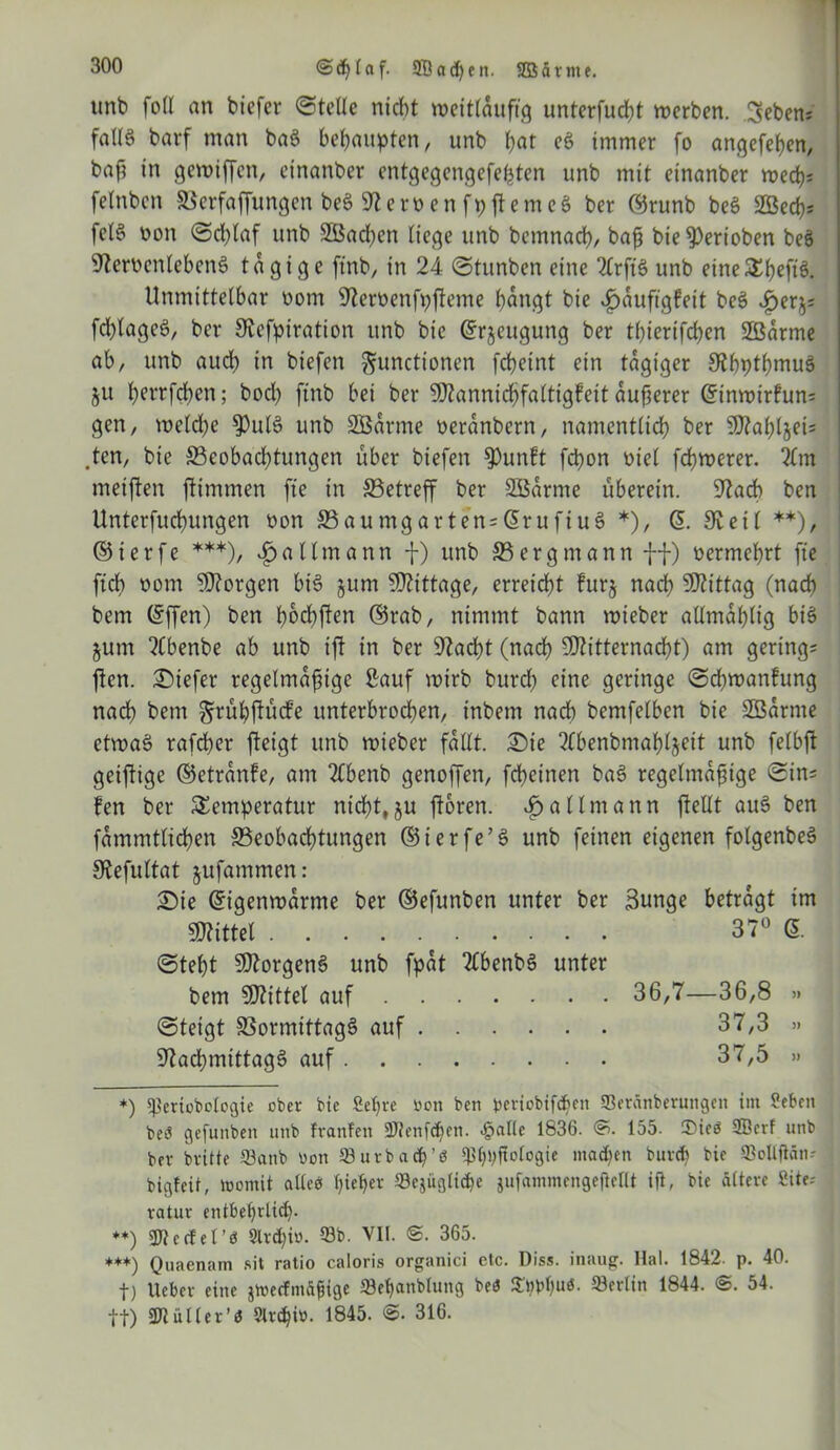 @d)(af. 3Bad)en. Sßätnte. unb foir an tiefer ©teile nicht weitläufig unterfud?t werben. 3eben; faU6 barf man baS behaupten, unb bar eS immer fo angefeben, baf? in gewiffen, einanber entgegengefeßten unb mit einanber wed); feinten Verfaffungen beS fernenfpjtemcS ber ©runb beS 2Bed); felS non ©d)laf unb 2Bad)en liege unb bemnacb, baß bie gerieben beS NerocnlebcnS tägige ft'nb, in 24 ©tunten eine 2lrftS unb eine^befiS. Unmittelbar nom Neroenfpfleme bängt bie Jpduftgfeit beS fd)lageS, ber Nefpiration unb bie Erzeugung ber tl)ierifd)en Sßdrme ab, unb aud) tn tiefen Functionen fcbeint ein tägiger NbptbmuS ju b^’rfcben; bod) ftnb bei ber Mannicbfaltigfeit dufferer Etnwirhm; gen, welche $ulS unb SBdrme neranbern, namentlich ber Mabljei; .ten, bie S3eobad)tungen über tiefen fPunft fchon niel fchwerer. im meinen flimmen fte in ^Betreff ber SEBdrme uberein. Nach ben Unterfuchungen non 33aumgarten;ErufiuS *), E. Neil **), ©ierfe ***), 3pa Ilm ann f) unb 33 erg mann ff) nermcbrt fte ftcb nom borgen biS jum Mittage, erreicht fttrj nach Mittag (nach bem Effen) ben b^bften ©rat, nimmt bann wieber allmablig bis jum 2Cbenbe ab unb ift in ber Nacht (nach Mitternacht) am gering; ften. Siefer regelmäßige Sauf wirb burd) eine geringe ©chwanfung nach bem Fiubftutfe unterbrochen, intern nach bemfelben bie SBarme etwas rafcher fteigt unb wieber fallt. Sie 2fbenbniab4eit unb felbft geiftige ©etrdnfe, am 2£benb genoffen, fcheinen baS regelmäßige ©in; fen ber Temperatur nicht,ju ftoren. i)allmann ftellt auS ben fammtlichen ^Beobachtungen ©ierfe’S unb feinen eigenen folgenbeS Nefultat jufantmen: Sie Eigenwarme ber ©efunben unter ber Bunge betragt im Mittel 37° E. ©teßt Morgens unb fpdt TlbenbS unter bem Mittel auf 36,7—36,8 » ©teigt S3ormittagS auf 37,3 » Nachmittags auf 37,5 » *) ^eriübctogie ober bie Seljre uott ben periobifd>eit ffieranberungen im Seben beö gefunben unb franfen 3Jlenfcf)en. .palte 1836. <?. 155. £>ieö 3Bcrf unb bev bvitte Q3atib üon 93 ix rb a cp ’ ö $fp;ftotogie madjen buvd) bie SBollflän- bigteit, loomit alleö pieper 33cjiigtid)e jufammcngejlcllt ifi, bie ältere Site; vatur entbef)rlid). **) 3Jlecfet’ö 2lrd)i«. 53b. VII. ©. 365. **+) Quaenam sit ratio caloris organici etc. Diss. inaug. Hai. 1842. p. 40. t) lieber eine jtoecfmäßige ffletjanblung be<J 53ertin 1844. <S. 54. tt) SWüller’« Streb i». 1845- 316>