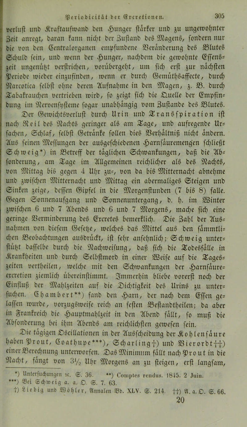 Ißeriobicit&t ber (Srerc Honett. ; ocrluft unt) Jtröftaufwanb ben junger ftdrfer unb ju ungewohnter r 3cit anregt, baran fann nicht ber ßuftanb beS MagenS, fonbern nur . bic non ben ©entralorganen empfttnbene SSeranberung beS 3$tuteS >: ©chulb fein, unb wenn ber junger, nachbem bie gewohnte (^ffenö- i jeit ungenutzt x>erftrirf>en, norubergeht, um ftch erft jur nachften i §>eriobe wicber einjuftnben, wenn er burch ©emüthSaffecte, burch ' 97arcotica felbft ohne beren Aufnahme in ben Magen, j. 33. burd; Sabafrauchen nertrieben wirb, fo geigt ftch bie £luelle ber ©mpftns bung im 97erüenfpfteme fogar unabhängig nom Suftanbe beS S3(uteS. er ©ewichtSoerluft burch Urin unb SranSfpiration ift nach 91 eit beS 9Zad?tö geringer aIS am Sage, unb aufregenbe Urs fachen, Schlaf, felbft ©etrdnfe fallen bieS SBerhdltnifi nicht anbern. 2fuö feinen Mejfungen ber auSgefdjiebenen ^)arnfduremengen fchliefjt (Schweig*) in ^Betreff ber täglichen (Schwanfungen, bafj bie 2£bs fonberung, am Sage im 2£llgemeinen reichlicher als beS 9tad)tS, non Mittag bis gegen 4 Uhr jus, non ba bis Mitternacht abnehme unb jwtfchen Mitternacht unb Mittag ein abermaliges ©teigen unb (Sinfen geige, beffen ©ipfel in bie Morgenftunben (7 bis 8) falle, ©egen Sonnenaufgang unb Sonnenuntergang, b. h- tm SBinter jwifchen 6 unb 7 2£benbS unb G unb 7 Morgens, mad;e ftch eine geringe SSerminberung beS ©rcreteS bemerflich. Die 3ahl ber 2£uS= nahmen non biefem ©efefee, welches baS Mittet auS ben fammtli= d)en 93eobad)tungen auSbrücft, ift fel;r anfehntich; Schweig unters tfüfct baffelbe burch bie 9tachweifung, bajj ftch bic SobeSfdlle in Üranfhet'ten unb burch Setbftmorb in einer 2Beife auf bie SageSs jetten oertheilen, welche mit ben Schwanfungen ber £>arnfdures ercretion giemlich übereinftimtnt. immerhin bliebe norerft noch ber ©influft ber Mahljetten auf bie Didfaigfeit beS UrinS ju unters fuchen. 6h am b er t**) fanb ben £arn, ber nad) bent ©ffen ges lajfen würbe, oorjugSweife reich an feften 33eftanbtheilen; ba aber in ftranfreich bie £auptmahl$eit in ben 3£benb fallt, fo muß bie TCbfonberung bei ihm 2£benbS am reichtichften gewefen fein. Die tägigen DScillationen in ber 2£uSfcbeibung ber Jtohlenfäure haben 9)rout, (Soathupe***), Scharlingf) unb SSierorbt-ft) einer ^Berechnung unterworfen. DaS Minimum fallt nächst out in bie 9tad;t, fangt non 3% Upr Morgens an ju fteigen, erft langfant, *) Unterfudjungen ic. S. 36. **) Comptes rendus. 1845. 2 Juin. ***) Sei «Schweig a. a. £). S. 7. 63. t) Siebig unb SÖd^ler, Slmtalen 23b. XLV. S. 214. ft) «.a.£>. @.66. 20