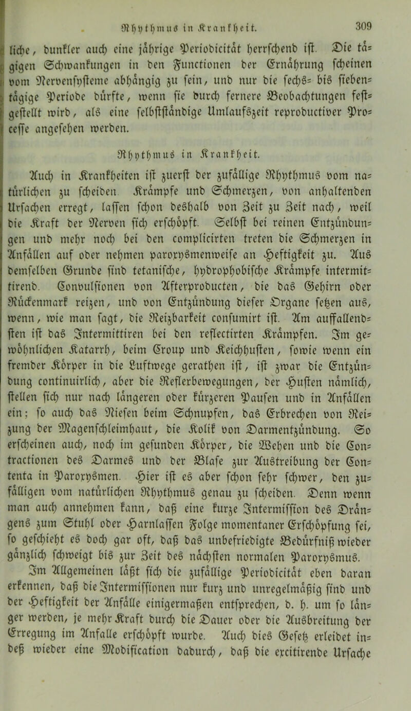 « liebe r bunfler auep eine jährige 9)eriobicitat herrfchenb ift. £)ie ta? l gigen Scpwanfungen in ben Functionen ber Gtrnaprung fdpeinen i oont 9?eroenfi)fteme abhängig ju fein, unb nur bt'e fecpS? bis fteben? tägige ^eriobe bürfte, wenn fte bureb fernere ^Beobachtungen fefl- gesellt wirb, als eine fctbftfianbige UmlaufSjeit reprobuettoer $ro? ceffe angefepen werben. 9t f; t; t f; m u ö in 5t van Ff) eit. Aucp in itranfpeiten ift juerft ber zufällige 9tpptpmuS üom na? türlicpen ju fcbetbeir Krampfe unb Scpmerjen, üon anpaltenben Urfacpen erregt, (affen fdjon beSbalb oon Beit ju Beit nach, weil bie Jtraft ber Heroen ftcb erfebopft. Selbf bei reinen ©ntäünbun? gen unb mehr noch bei ben complicirten treten bie Scpmerjen in Unfällen auf ober nehmen parorpSmenweife an ^eftigfeit ju. AuS bemfelben ©runbe jtnb tetantfebe, ppbroppobifepe Ärampfe intermit? tirenb. Gonoulftonen oon Afterprobucten, bie baS ©epirn ober Stfütf'enmarf reijen, unb oon ©ntjünbung biefer Organe fepen auS, wenn, wie man fagt, bie Sieijbarfeit confumirt ift. Am auffallenb? ften ift baS Sntermittiren bei ben reflectirten Trümpfen. 5m ge? wohnlichen Katarrh, beim @roup unb iteieppuften, fowie wenn ein frember Körper in bie Luftwege geraden ift, ift §war bie ©ntjün? bung continuirlicb, aber bie Sfaflerbewegungen, ber $uften nämlich, feilen ftd> nur nach längeren ober fürjeren Raufen unb in Unfällen ein; fo auch baS liefen beim Schnupfen, baS ©rbreepen oon 9tei? jung ber SJKagenfcpleimpaut, bie Äolif oon £>armentjünbung. So erfebeinen auch, noch im gefunben Körper, bie SSepen unb bie @on? tractionen beS £)armeS unb ber S3lafe §ur Austreibung ber ©on? tenta in ^arorpSmen. |>ier ift eS aber febon febr fcpwer, ben $u? fälligen oom natürlichen SRpptpmuS genau ju fdt>eiben. £>enn wenn man auch annepmen fann, baß eine furje Sntermiffton beS £>ran? genS jum Stupl ober vfjarnlaffcn Folge momentaner ©rfepopfung fei, fo gefepiept eS boep gar oft, baß baS unbefriebigte 33ebürfniß wieber gänzlich fcpweigt bis jur Beit beS nad)ften normalen 9)arojrpSmuS. 5m Allgemeinen laßt ft cp bie zufällige ^eriobicitat eben baran erfennen, baß bie5ntermifftonen nur frtrj unb unregelmäßig finb unb ber vf)eftigfeit ber Anfalle einigermaßen entfprebpen, b. p. um fo lan? ger werben, je mepr 5traft burd; bie Gatter ober bie Ausbreitung ber Erregung im Anfalle erfd;opft würbe. Aucp bieS ©efep erleibet in? beß wieber eine SÄobiftcation baburep, baß bie ejccitirenbe Urfadje