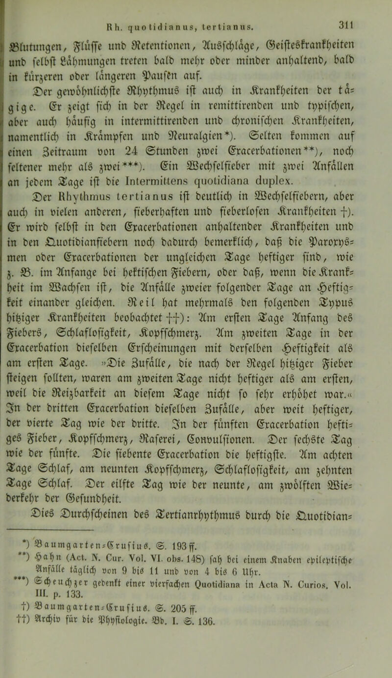 Rh. quotidianus, tertianus. ^Blutungen, unb Retentionen, 21uSfcplage, ©eijteSfranfpeiten unb felbjt ßapmungen treten halb mehr ober minber anpaltenb, halb in fürjeren ober längeren Raufen auf. Der gemobnlicpfte RbptbmuS ift aud) in Jtranf(;eiten ber tcU gige. @r jeigt ftd) in ber Regel in remittirenben unb tppifepen, aber aud) baufig in intermittirenben unb epronifeben .Kran!beiten, namentlich in .Krämpfen unb Reuralgicn*). «Selten fommen auf einen Seitraum oon 24 Stunben jrnei ©racerbationcn**), noch feltener mehr alS jwet ***). ©in SBecpfelfteber mit §mei Unfällen an jebem Stage ift bie Intermiltens ejuotidiana duplex. Der Rhythmus tertianus ift beutlicb in SBecpfelftebern, aber aud) in nieten anberen, fieberhaften unb fteberlofcn .ftranfpeiten f). ©r roirb felbft in ben ©jracerbationen anbaltenber .ftranfpeiten unb in ben £luotibianfiebern noch baburd) bemerflicp, ba£ bie ^arorp^' men ober Grracerbattonen ber ungleid)cn Stage heftiger ftnb, wie j. 33. im Anfänge bei peftifepen Siebern, ober baff menn bie .Kranfs beit im SÖacpfen ift, bie Unfälle §meier folgenber Stage an $eftig= feit einanber gleichen. Reil bat mehrmals ben folgenben StppuS beiger .Kranfpeiten beobachtet ff): 21m erften Stage 21nfang beS SieberS, Scplafloftgfcit, .Kopffcpmerj. 21m jmciten Stage in ber Gfracerbation biefelben ©rfepeinungen mit berfelben v^eftigfeit als am erften Stage. »Die ßufalle, bie nad) ber Regel beiger Sieber fteigen füllten, maren am jmeiten Stage nicht heftiger als am erften, metl bie Reijbarfeit an biefem Stage nicht fo febr erhöbet mar.« Sn ber britten ©racerbation biefelben Sufalle, aber meit heftiger, ber oierte Stag mie ber britte. Sn ber fünften ©racerbation pefti= geS Sieber, .ftopffcpmerj, Raferei, (5onoulftonen. Der feeböte Sag mie ber fünfte. Die ftebente Gfracerbation bie peftigfte. 21m ad)ten Sage Schlaf, am neunten .Kopffcpmerj, Scplafloftgfeit, am jepnten Sage Scplaf. Der eilfte Sag mie ber neunte, am jmolften 2Bie= berfepr ber ©efunbpett. Dies Durcpfcpeinen beS SertianrbptpmuS burep bie Duotibian= *) 23auingarten;(5rufiuö. 193 ff. ) 'pahn (Act. N. Cur. Vol. VI. obs. 148) fap bei einem jtnabett epileptifcpe Unfälle täglich »on 9 bi<? 11 unb »on 4 biö 6 Upr. ) Äcpeucpäer gebenft einer »ierfaepen Quotidiana in Acta N. Curios. Vol. III. p. 133. t) 23aumgarten;(5rufiuö. 205 ff. tt) Slnpi» für bie ^ftologie. 93b. I. 136.