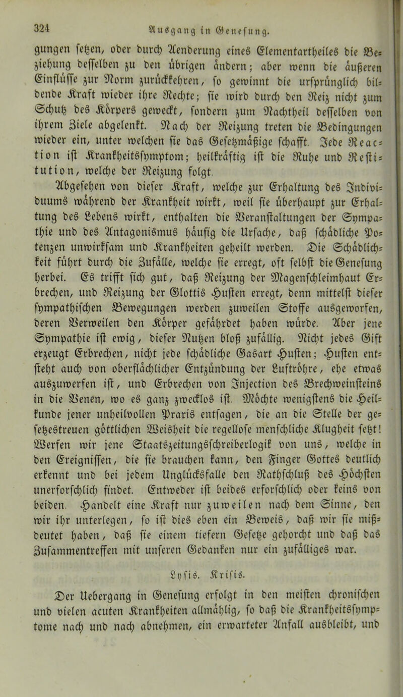 gungen fefcen, ober burct) Aenberung eines ©lementartheileS bie 5Be= jiefyung beffelben ju ben übrigen anbern; aber wenn bie äußeren ©influffe jur SZornt jurücffehren, fo gewinnt bie urfprünglich btU benbe Äraft wieber ihre Rechte; fie wirb burch ben 9teij nicht $um ©cbnb beS itorperS geweift, fonbern jum SZachtßeil beffelben non ihrem Siele abgelenft. 9?ach ber S^eijung treten bie Bebtngungen wieber ein, unter welchen fte baS ©efehmaßige fchafft. 3ebe 9leac = tion ift jtranfheitSfpmptom; heilkräftig ift bie Stube unb Steftis tutton, welche ber Sveijung folgt. Abgefcben oon biefer Äraft, welche jur Erhaltung beS Snbiots buumS wahrenb ber itranfßeit wirft, weil fte überhaupt jur ©rbal; tung beS ßebenS wirft, enthalten bie SSeranjfaltungen ber Spmpa= tl)ie unb beS Antagonismus t>auftg bie Urfache, baß fchabliche 9)o? tenjen unwirffam unb Krankheiten geheilt werben. Sie Schäbig feit führt burd? bie Sufalle, welche fte erregt, oft felbft bie©enefung herbei. ©S trifft ftd) gut, baß Stetjung ber Sftagenfcbleimbaut ©r= brechen, unb Steigung ber ©lottiS «£uften erregt, benn mittelft biefer fpmpathifchen Bewegungen werben juweilen (Stoffe auSgeworfen, beren Berweilen ben Körper gefahrbet haben würbe. Aber jene Sympathie ift ewig, biefer Stufen bloß jufalltg. Sticht jebeS ©ift erzeugt ©rbrecben, nicht jebe fchabliche ©aSart £ujfen; duften ent= fteht auch oon oberflächlicher ©ntjünbung ber ßuftropre, ehe etwas auSjuwerfen ift, unb ©rbredjen non Snjection beS BrechwetnfteinS in bie Benen, wo eS ganj jwecfloS ift. SRochte wenigftenS bie £eil= funbe jener unheilvollen gratis entfagen, bie an bie Stelle ber ge= feheStreuen göttlichen SBeiSheit bie regellofe menfchltche Klugheit fefct! SBerfen wir jene StaatSjeitungSfcbreiberlogif von ttnS, welche in ben ©reigniffen, bie fte brauchen fann, ben ginger ©otteS beutlich erfennt unb bei jebem UnglücfSfalle ben Statbfcbluß beS £ocbften unerforfchlid) ftnbet. ©ntweber ift betbeS erforfcbltd) ober feinS von beiben. 4>anbe(t eine Kraft nur juweilen nach bem Sinne, ben wir ihr unterlegen, fo ift bieS eben ein Beweis, baß wir fte miß* beutet haben, baß fte einem tiefem ©efehe gehorcht unb baß baS Sufammentreffen mit unferen ©ebanfen nur ein §ufalItgeS war. 2i>fi$. 5vrifiS. £)er Uebergang in ©enefung erfolgt in ben meiften chronifchen unb vielen acuten Äranfßeiten allmablig, fo baß bie ÄranfbeitSfomp* tonte nach unb nach abnehmen, ein erwarteter Anfall auSbleibt, unb