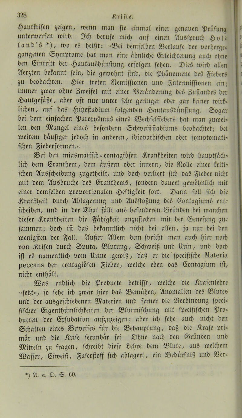 .ftrifiö. «fjautfrifen jcic^cn, wenn man fte einmal einer genauen Prüfung unterwerfen wirb. Sch berufe mich auf einen AuSfprucb £oU (anb’ö *), wo e§ l;eifjt: «©ei betnfelben Verlaufe ber oorberges gangenen ©pmptome bat man eine al)nlid)e Erleichterung aud; ebne ben Eintritt ber ^autauöbünftung erfolgen feben. ©tcs> wirb allen ?fergjten befannt fein, bie gewohnt ftnb, bic Phänomene beä ftieberS ju beobachten, ijier treten Stemiffionen unb Sntermiffionen ein; immer jwar ohne Snxifel mit einer ©eranberung be§ SujfanbeS ber $autgefafje, aber oft nur unter febt geringer ober gar feiner wtrf= lieben, auf bas> «£>ibeftabium folgenben $autau8bünffung. ©ogar bei bem einfachen $)arojcpSmu3 eineö SBecbfelfteberö bat man juwei? len ben Mangel eincö befonbern ©cbweififtabtumS beobachtet; bei weitem häufiger jebod) in anberen, ibiopatbifeben ober fpmptomatü feben gieberformen.« ©ei ben mia§matifdb *contagi6fen Äranfbeiten wirb bauptfacb= lieb bem Panthern, bem aufjern ober Innern, bie Stolle einer friti* feben AuSfcbeibung jugctbeilt, unb bod) verliert ftcb ba§ lieber nicht mit bem AuSbrucbe bc£ ©rantbem§, fonbern bauert gewöhnlich mit einer bemfelben proportionalen 3peftigfeit fort. £ann foll ftcb bic ^ranfbeit bureb Ablagerung unb AuSftofiung be§ ßontagiumS ent* febeiben, unb in ber &bat fallt aus> befonberen ©runben bei manchen biefer jfranfbetten bie ^abigfeit attjufteefen mit ber ©enefung ju= fammen; boeb ift ba§ befanntlid) nicht bei allen, ja nur bei ben wenigften ber §all. Außer Allem bem fpriebt man audb hier noch oon jtrtfen burd) ©puta, ©lutung, ©d;weiß unb Urin, unb boeb ift e§ namentlid) oorn Urine gewifj, baß er bie ’ fpeciftfebe Materia peccans ber contagtofen lieber, welche eben ba6 ©ontagium ift, nicht enthalt. ©$as> enblid) bie ^robucte betrifft, welche bie itrafcnlebre «febt», fo febe id) jwar hier ba$ ©emüben, Anomalien be3 ©littet unb ber auSgefcbiebenen Materien unb ferner bie ©erbinbung fpeci= ftfeber ©igentbümlicbfeitcn ber ©lutmifebung mit fpeciftfcben 9>ro= bucten ber ©pfubation aufjujetgen; aber ich febe aud) nid)t ben ©chatten eines ©eweifeS für bie ©ebauptung, baß bie Strafe pri= mar unb bie Ärife fecunbar fei. £)bne nach ben ©runben unb Mitteln ju fragen, febretbt biefe £el)re bem ©lute, au§ welchem Sßaffer, Eiweiß, gaferftoff ftcb ablagert, ein ©cbürfniß unb ©cr= *) 51. a. D. <&■ 60.