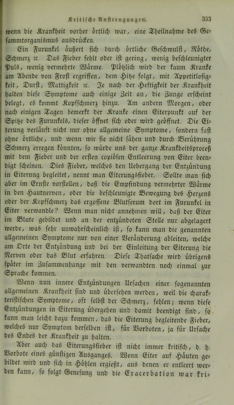 j wenn bie jtranfpeit oorper ortlid) war, eine Spetlnapme beS ®e' : fammtorganiSmuS auSbrücfen. Ein gurunfel aupert ftd) burcp brtlicpe ©efcbwutp, $R6tpe, K ©cpmerj tc. Sa§ lieber feplt ober ift gering, wenig befdpeunigter I $)ulS, wenig oermeprte SBdrme. QJlopltcp wirb ber faum .Kranfe i am 2Cbenbe »on groft ergriffen, bem £>ipe folgt, mit 2tppetittoffg= i feit, Surft, Üttatttgfeit tc. 3e nach ber ^eftigfeit ber Jtranfpeit i palten biefc Symptome aucp einige Seit an, bie 3unge erfepeint i belegt, eS fommt ^opffd)merj pinju. 2£m anbern borgen, ober naep einigen Sagen bemerft ber JCrattfe einen Eiterpunft auf ber Spipe beS gurunfelS, biefer öffnet fiel) ober wirb geöffnet. Sie Ei= terung »erlauft nicht nur ohne allgemeine Symptome, fonbern faft ohne örtliche, unb wenn wir fte nicht fapen unb burch 35erüprung Scpmerj erregen fonnten, fo mürbe unS ber ganje ÄranfbeitSprocep mit bem gteber unb ber erfien copiofen Entleerung »on Eiter been= bigt fcheinen. SieS lieber, weld;eS ben Uebergang ber Entjünbung in Eiterung begleitet, nennt man EiterungSfteber. (Sollte man fiep aber im Ernfte »orftellen, bap bie Empftnbung »ermeprter SBarme in ben £autner»en, ober bie befchleunigte ^Bewegung beS JperjenS ober ber .ftopffcpmerj ba$ ergoffene S3lutferum bort im ^urunfel in Eiter »erwanble? SBenn man ntept annehmen will, bap ber Eiter im 33tute gebilbet unb an ber entjünbeten ©teile nur abgelagert werbe, waS fet>r unwaprfcpetnltcp ijt, fo fann man bie genannten allgemeinen Symptome nur »on einer SSerdnberung ableiten, welche am £>rte ber Entjünbung unb bei ber Einleitung ber Eiterung bie Heroen ober baS S3lut erfahren. Siefe Spatfacpe wirb übrigens fpdter im äufammenhange mit ben »ermanbten nod) einmal §ur ©pracbe fomnten. 3Benn nun innere Entjünbungen Urfacpen einer fogenannten allgemeinen Äranfpeit ftnb unb überfepen werben, weil bie eparaf* terifiifcpen Symptome, oft felbft ber Scpmerj, feplen; wenn biefe Entjünbungen in Eiterung übergehen unb bamit beenbigt ftnb, fo fann man leiept baju fommen, baS bie Eiterung begleitenbe lieber, weld)eS nur Symptom berfelben ift, für SSorboten, ja für Urfacpe beS EnbeS ber Äranfpeit ju patten. 2tber aucp baS EiterungSfteber ip niept immer fritifcp, b. p. Vorbote eines günPigen 2tusgangeS. 2Benn Eiter auf Rauten ge= bilbet wirb unb fiep in Kopien ergiept, aus benen er entleert wer= ben fann, fo folgt ©enefung unb bie Eracerbation war fri=