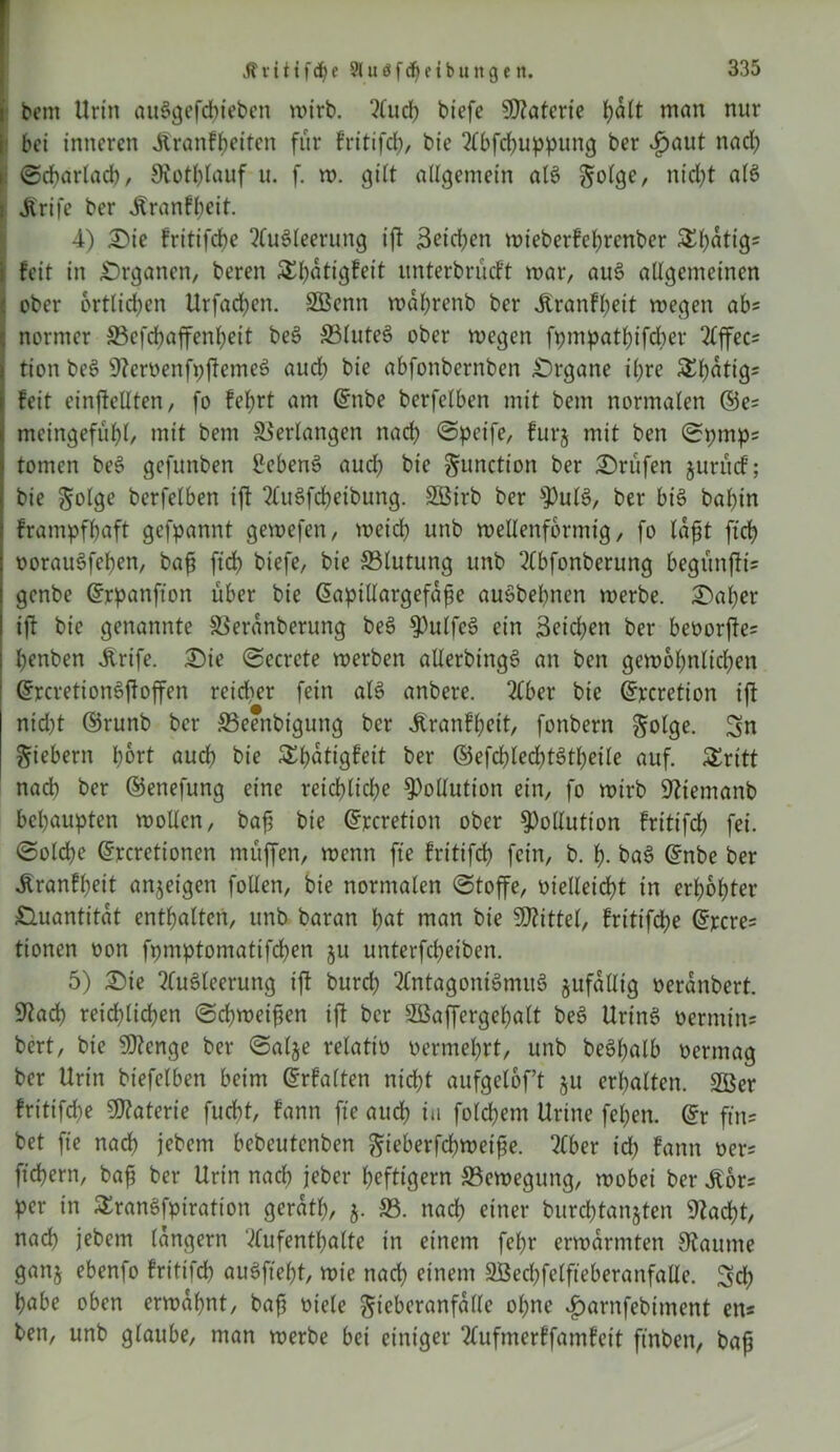 Jt ritifdje 58u$fd)etbungett. : bem Urin auSgefcbieben wirb. Auch biefe Materie ijatt man nur bei inneren Jtranf&eiten für fritifcb, bie Abfcbuppung ber ijaut nach i Scharlach, 9iotl)lauf u. f. w. gilt allgemein als , nt'd)t alS i Jfrife ber ^ranfbeit. 4) Die fritifebe Ausleerung ift 3eid)en wieberfebrenber $El)ütig= i feit in .Organen, bereit SEbütigfeit unterbrüeft war, auS allgemeinen : ober örtlichen Urfadjen. SBenn wabrenb ber Jtranf beit wegen ab= normer S3efrf>affenbeit beS 33luteS ober wegen fpmpatbifcber Affec^ tion beS ÜftemenfpftemeS auch bie abfonbernben Organe ihre SEbatigs feit einjMlten, fo feiert am Qrnbe berfelben mit bem normalen ©e= meingefübl, mit bem Verlangen nach «Steife, furj mit ben Spmps tonten beS gefunben £cbenS aud) bie Function ber Drüfen juntef; bie golge berfelben ift AuSfcbeibung. SSBtrb ber ^ulS, ber bis bal)in frampfbaft gefpannt gewefen, weicb unb wellenförmig, fo tafit ftcb oorauSfeben, baf? ftcb biefe, bie ^Blutung unb Abfonberung begunfii' genbe Grrpanfton über bie ßapillargefafe auSbebnen werbe. Daher ift bie genannte SSeranberung beS ^ulfeS ein 3eid)en ber bet>orjfe= benben Ärife. Die Secrete werben allerbingS an ben gewobnlicben (5rcretion6ffoffen reidter fein als anbere. Aber bie ©rcretion ift nid)t ©runb ber 33eenbigung ber Äranfbeit, fonbern golge. Sn fiebern bort auch bie Slbatigfeit ber ©efcbtedjtStbeile auf. Äritt nad) ber ©enefung eine reichliche Pollution ein, fo wirb Sfttemanb behaupten wollen, baft bie ©rcretton ober Pollution fritifcb fei. Solche ©rcretionen muffen, wenn fte fritifcb fein, b. b- baS ©nbe ber Aranfbeit anjeigett follen, bie normalen Stoffe, vielleicht in erhöhter Ouantitat enthalten, unb baran bat man bie Mittel, fritifebe ©jccre* tionen oon fpmptomatifcben ju unterfebeiben. 5) Die Ausleerung ift burd) Antagonismus jufallig oeranbert. S^acb reichlichen Schweiften ift ber SBaffergebalt beS UrinS oemtitu bert, bie Stenge ber Salje relativ oerntebrt, unb beSbalb oermag ber Urin biefelben beim Grrfalten nicht aufgeloft §u erhalten. 2Öer fritifebe Materie fuebt, fann fte auch in folcbem Urine fcl;en. ©r ftns bet fte nach jebem bebeutenben ftieberfebwetfe. Aber id) fann oer; fiebern, bafj ber Urin nach jeber heftigem ^Bewegung, wobei ber ibors per in SEranSfpiration geratl), 5. 33. nach einer burcbtanjten «Rächt, nach jebem langem Aufenthalte in einem febr erwärmten Staunte ganj ebenfo fritifcb auSfte^t, wie nad) einem 2ßecl)felfieberanfalle. Sd) habe oben erwähnt, baft viele gieberanfalle ol)ne Jparnfebtment ens ben, unb glaube, man werbe bei einiger Aufmerffamfeit finben, bafj