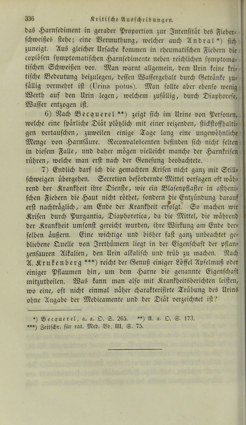 33G Jiritifcfje 9luöfcf)eibungen. baS .gjarnfcbiment in geraber Proportion $ur Sntenfttdt beö ^ieber= fchweigeö jtehc; eine SSermuthung, weicher auch tfnbral*) fid) juneigt. '2lu§ gleicher Urfache fommen in rheumattfehen gtebern bie copiofen fpmptomatifdjen i)arnfcbimente neben reichlichen fpmptoma; tifcfyen @d)weifien oor. 9J?an warnt allgemein, bem Urin feine fri; tifche S3ebeutung betjulegen, beffen SBaffergehalt burch ©etrdnfe ^u; fällig oermel)rt tft (Urina potus). 9ttan follte aber ebenfo wenig Sßertl) auf ben Urin legen, welchem jufdllig, burch £>iaphorefe, Sßaffer entjogen tj1. C) 9?ad) SSecquerel **) jeigt ftch im Urine oon Perfonen, weld)e eine fparlid)e £)idt plohlid) mit einer reijenben, fUcfffoffhalti; gen oertaufchen, juwetlen einige Sage lang eine ungewöhnliche Stenge oon ijarnfaure. SteconoaleSccnten beftnben ftch nicht feiten in biefem galle, «nb baher mögen vielleicht manche ber ^arnfrifen rühren, welche man erff nach ber ©enefung beobachtete. 7) ©nblid) barf ich bie gemachten Ärifen nicht ganj mit (Still; fchweigen übergehen, Secretton beforbernbe SDttttel oerfagen oft wdf)= renb ber itranfheit ihre iSienffe, wie ein SSlafenpflajter in aftheni; fchen fiebern bie £aut nicht rothet, fonbern bie ©ntjünbung barauf erft nad)trdglich, am ©nbe ber dtranfheit erfolgt. So machen wir Ärifen burch Purgantia, £>iaphoretica, ba bie SOUttel, bie wdljrenb ber Äranfheit umfonft gereicht würben, ihre SBirfung am ©nbe ber; felben aufiern. ©ine wichtige unb bisher fajt ganj unbeachtet ge; bliebene Quelle oon Srrthümern liegt in ber ©igenfehaft ber pflan; §enfauren ?Clfalien, ben Urin alfalifch unb trüb ju machen. 9?ad) %. jbrufenberg ***) reicht ber ©enufi einiger Söffet 2(pfetmufj ober einiger Pflaumen t)i«/ um bem ^>arne bie genannte ©igenfehaft mitjuthetlen. 2öa3 fann man alfo mit JtranfljeitSberichten leiften, wo eine, oft nicht einmal naher charaftertftrte Srübung bei? Urin§ ohne Angabe ber Süftebicamente unb ber £)idt oerjeidjnct ifl? *) 53 ecquerct, a. a. £>. 265. **) St. a. D. 173.