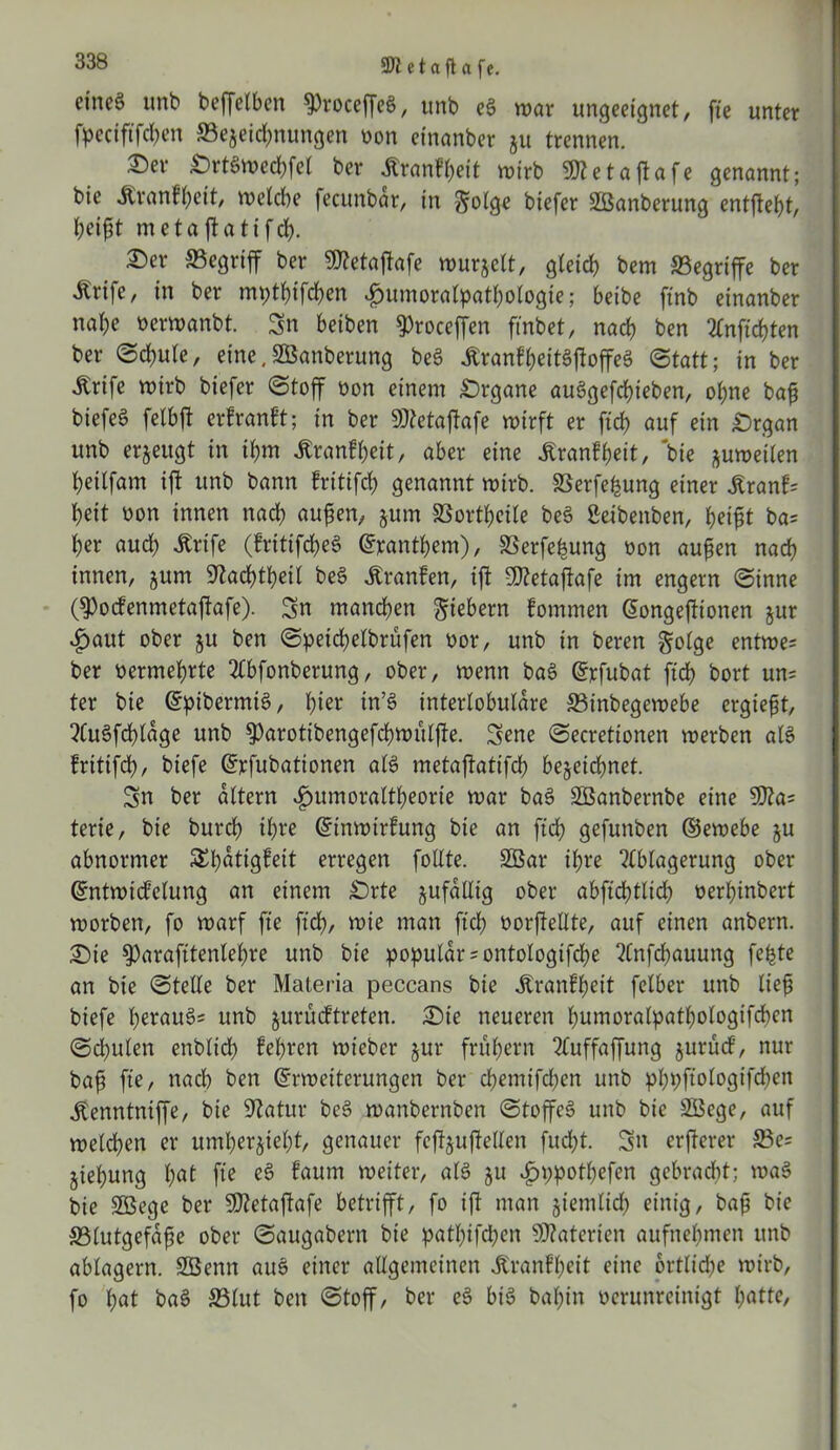 etaft a fe. eines unb beffelbcn 9)roceffeS, unb eS war ungeeignet, fte unter fpeciftfcfyen ©ejeidmungen oon einanber ju trennen.  ®er SrtSwechfel ber Äranf^eit wirb gRetajlafe genannt; bie Äranf(;eit, welche fecunbar, in ^olge biefer üßanberung entjteht, heißt metaftatifd). Ser begriff ber Sfletaßafe wurjelt, gleich bem ^Begriffe ber Ärife, in ber mpthtfchen £untoralpathologie; beibe ftnb einanber nahe öerwanbt. Sn beiben ^roceffen ftnbet, nach ben Anftcßten ber Schule, eine.SBanberung beS ÄranfheitSjloffeS Statt; in ber Ärife wirb biefer Stoff oon einem Srgane auSgefcßieben, ohne baß biefeS felbft erfranft; in ber SRetajfafe wirft er ftch auf ein Srgan unb erzeugt in ihm Äranfheit, aber eine tonfheit, bie zuweilen heilfam ift unb bann fritifch genannt wirb. SSerfe^ung einer jCranf« heit oon innen nad) außen, jum SBorthcile beS Seibenben, heißt ba= her aud) Ärife (fritifcheS Panthern), SSerfe^ung oon außen nach innen, jum S^achtheil beS Äranfen, ift Üttetajtafe im engem Sinne ßPocfenmetaftafe). Sn manchen fiebern fommen Eongejtionen jur £aut ober ju ben Speichelbrufen oor, unb in beren golge entwe« ber oermehrte Abfonberung, ober, wenn baS Erfubat ftch bort un= ter bie EpibermiS, hier in’S interlobuläre ©inbegewebe ergießt, AuSfdßläge unb ^)arotibengefd)WÜl|te. Sene Secretionen werben als fritifch, biefe Erfubationen als metaftatifch bezeichnet. Sn ber altern «fmmoraltheorte war baS SBanbembe eine 9J?a= terie, bie burch ihre Etnwirfung bie an ftd? gefunben ©ewebe ju abnormer SEhotigfeit erregen follte. 2öar ihre Ablagerung ober Entwicklung an einem Srte zufällig ober abfidjtlich oerßinbert worben, fo warf fte ftch, wie man ftch oorffellte, auf einen anbern. Sie ^Parafttenleßre unb bie populär «ontologifche Anfcßauung fefete an bie Stelle ber Materia peccans bie itranfßeit felber unb ließ biefe heraus« unb jurücftreten. Sie neueren humoralpathologifchen Schulen enblid) lehren wt'ebcr jur frühem Auffaffung jurud, nur baß fte, nach ben Erweiterungen ber cßemifchen unb phpftologtfchcn jtenntniffe, bie SRatur beS wanbernben Stoffes unb bie Söege, auf welchen er umherjieht, genauer feftjußellen fucht. Sn erftcrer ©e« jiehung hot fte eS taum weiter, als ju £ppotf)efen gebraut; waS bie SGBege ber SJtetajlafe betrifft, fo ift man ziemlich einig, baß bie ©lutgefäße ober Saugabern bie patbifcßen Materien aufnehmen unb ablagern. Sßenn auS einer allgemeinen Jtranfheit eine 6rtlid;e wirb, fo hot baS ©lut ben Stoff, ber eS bis bal;in verunreinigt hotte,