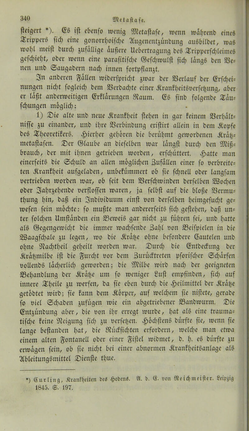 fteicjert *). ifl eben)o wenig 9J?etafiafe, wenn wahrenb cincö SSripperö fiel) eine gonorrhoifche migenentjünbung auSbilbet, was, we(;l meift burd) jufalltge äußere Uebertragung bes> &ripperfchleimeö gcfd;iel;t, ober wenn eine parafitifchc ©efdjwulft ft ch langes ben nen unb ©augabern nach innen fortpflanjt. Sn anberen fallen wibcrfprtcbt jwar ber Verlauf ber @rfchei= nungen nicht fogleid; bent ä$erbad;te einer &ranfbeite>t>erfehitng, aber er anberweitigen ©rflarungcn $aum. ($$ ftnb folgenbe £au= fd)ungen möglich: 1) £>te alte unb neue jtranfheit fielen in gar feinem Serhalt? ntffe ju einanber, unb il;re SSerbinbung erifttrt allein in bem Stopfe be6 Si)eoretifer§. ^)icri;er geboren bie berühmt geworbenen jtrafc metafiafen. £>er ©taube an biefetben war langft burch ben 9J?ifi= brauch, ber mit ihnen getrieben worben, erfd?üttert. ijatte man einerfeitö bie ©d?ulb an alten möglichen ßufallen einer fo oerbreite= ten Jtranfbeit aufgetaben, unbefümmert ob fte fchnelt ober (angfam vertrieben worben war, ob feit bem 33erfd?winben berfetben SBochen ober Sah^ehenbe üerfloffen waren, ja fetbft auf bie blofie SSermu= thung hin, bafi ein Snbioibuum etnft oon berfetben heimgefucht ge= wefen fein mochte: fo mufite man anbererfettö fiel; gesehen, bafi un= ter fotchcn Umffanben ein 33eweiS gar nicht §u führen fei, unb hatte al$ ©egengewicht bie immer wachfenbe Saht üon 33etfpielen in bie äßaagfdpale ju tegen, wo bie .ftrahe ohne befonbere lauteten unb ohne ^achtheit geheilt worben war. ©urd? bie ©ntbeefung ber Ärahmitbe ift bie gurcht üor bem Surücf treten pforifdter ©Warfen oollenbS lacherlid? geworben; bie SDtilbc wirb nach ber geeigneten S3et;anbtung ber Ära^e um fo weniger Stuft empftnben, ftd? auf innere 5£t)ei^ §u werfen, ba fte eben burch bie Heilmittel ber «Ära^e getobtet wirb; fte fann bem Körper, auf welchem fte niftete, gerabe fo viel ©chaben jufügen wie ein abgetriebener S3anbwurnt. £>ie ©ntjünbung aber, bie oon ihr erregt würbe, hat al$ eine trautnas tifche feine Neigung ftd? $u oerfehen. HochjtenS dürfte fte, wenn fte lange beftanben hat, bie 9iücfftd;ten erforbern, weld?e man etwa einem alten gontanell ober einer giftet mibmet, b. h- ^ dürfte ju erwägen fein, ob fte nicht bei einer abnormen ÄranfheitSanlage als 2lbteitung3mittel £)ienfte thue. *) (Surting, Äranfheilen bcö £obenfJ. 91. b. von (Re ic^m elfter. Seidig 1845. 197.