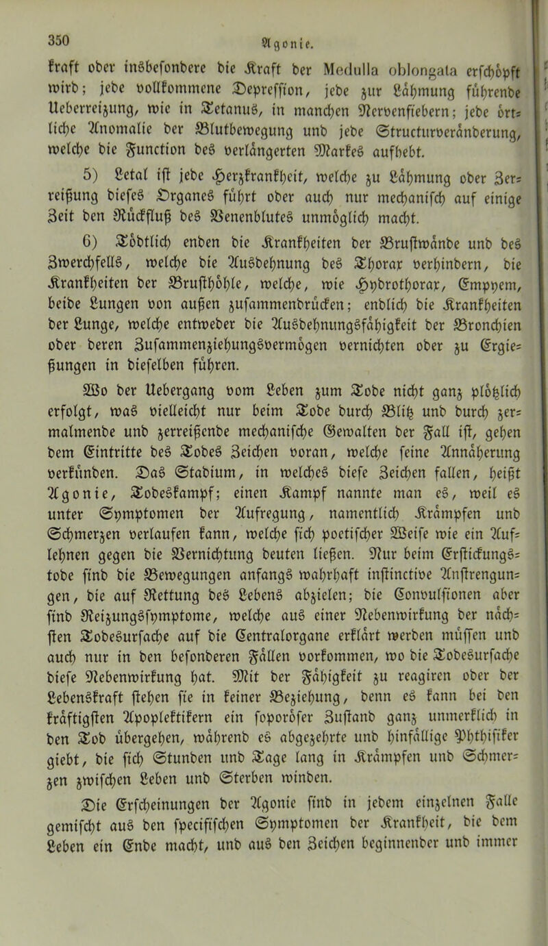 91 g o n i t. traft ober ittSbefonbere bie Kraft ber Medulla oblongata erflflopft wirb; jebe vollkommene Deprefflon, jebe jitr Lähmung führenbe Ueberreizung, wie in SEetanuS, in mannen Ncrvenflebern; jebe brt; liebe Anomalie ber 33lutbewegung unb jebe ©tructuroerdnberung, welche bic Function beS verlängerten NtarkeS aufbebt. 5) Letal t'fl jebe Herzkrankheit, welche ju Lähmung ober 3er; vetfung biefeS DrganeS führt ober auch nur mechantfch auf einige 3eit ben Nückfluf beS 33enenbluteS unmöglich macht. 6) SEobtlid) enben bie Krankheiten ber ffiruflwdnbe unb beS SwerchfellS, welche bie AuSbefnung beS S^horar verhinbern, bie Krankheiten ber SBruflholfle, welche, wie «fjijbrotborajc, Gfmppem, beibe Lungen von aufen jufammenbrucken; enblich bie Krankheiten ber Lunge, welche entweber bie AuSbehnungSfahigkett ber SBrondflen ober beren SufammenziehungSvermogcn bernichten ober ju @rgie= jungen in biefelben führen. SSSo ber Uebergang bom Men jum £obe nicht ganz ploplid) erfolgt, waS bielleicht nur beim SEobe burdh S3lih unb burch jer= matmenbe unb zerreifenbe mechanifche ©ewalten ber gall ifl, gehen betn Eintritte beS SEobeS Seichen boran, welche feine Annäherung verkitnben. DaS ©tabium, in welches biefe Seichen fallen, het^t Agonie, SEobeSkampf; einen Kampf nannte man eS, weil eS unter ©pmptomen ber Aufregung, namentlich Krämpfen unb ©chmerjen berlaufen kann, welche fich poetifcher SBeife wie ein Aufl lehnen gegen bie SSernicbtung beuten liefen. Nur beim GrrflickungS= tobe ftnb bie ^Bewegungen anfangs wahrhaft inflinctive Anflrengun= gen, bie auf Rettung beS Lebens abzielen; bie donbulftonen aber ftnb NeizungSfpmptome, welche auS einer Nebenwirkung ber nach* ften SEobeSurfache auf bie ßentralorgane erklärt werben muffen unb auch nur in ben befonberen fallen borkommen, wo bie SEobeSurfacpe biefe Nebenwirkung hat. SNtt ber Fähigkeit ju reagiren ober ber Lebenskraft flehen fle in keiner ©ejiehung, benn eS kann bei ben krdftigflen Apoplektikern ein foporofer Suflanb ganz unmerklich in ben SEob übergehen, wdhrenb eS abgezehrte unb hinfällige ^htfflflfer giebt, bie fleh ©tunben unb SEagc lang in Krämpfen unb ©chmer= §en jwifchen Leben unb ©terben winben. Die ©rfcheinungen ber Agonie ftnb in jebent einzelnen $alle gemifcht auS ben fpeciflfchen ©pmptomen ber Krankheit, bie bent Leben ein Grnbe macht, unb auS ben Seichen beginnenber unb immer