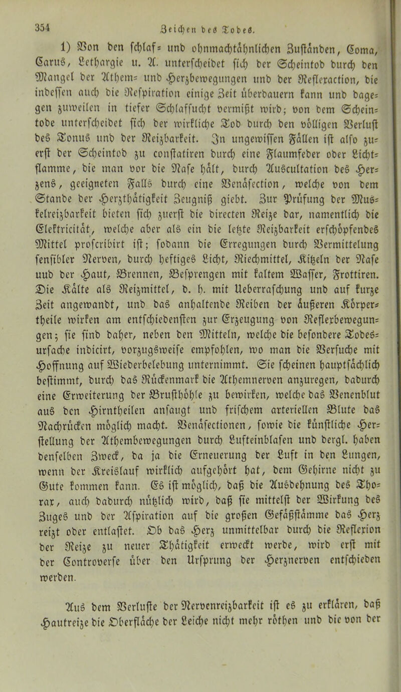 Seiten !Eobeö. 1) Von ben fcljtaf* unb obnmacptahnlicben Buftanben, Eoma, ßaruS, ßetpargie u. X unterfcpeibet fiep ber ©cpeintob burcp ben fanget ber Xpem= unb «£)er§bewegungen unb ber S^efleraction, bie inbeffen and) bie Otefpirafion einige Beit überbauern tann unb bage; gen juweilen in tiefer ©cplaffucpt bermift wirb; bon bem ©cpein= tobe unterfcpeibet fiep ber wirtliche £ob burd) ben boüigen Verluft beS SEonuS unb ber 9?eijbarfcit. 3u ungewiffen SdUen ift a(fo ju- erft ber ©dpeintob ju conftatiren burct) eine glaumfeber ober 2id)t= flamme, bie man bor bie 9?afe palt, burd) XiScultation beS «£er= jenS, geeigneten gallS burd? eine Venafcction, welche bon bem ©tanbe ber ^?er§tt?atigPeit Beugnip giebt. Bur Prüfung ber $DtuS= fetreijbarfeit bieten ftep jiterft bie birecten 9?ei§e bar, namentlich bie Eleftricitat, weld)e aber als ein bie lebte Oieijbarfeit erfcpopfenbeS Mittel proferibirt ift; fobann bie (Erregungen burd) Vermittelung fenfibler Sterben, burd) heftiges Sicht, jJtiecpmittel, .Kipeln ber Stafe uub ber «£>aut, ©rennen, ©efprengen mit tattern SSaffer, Srottiren. ©ie «Kalte als Steijmittcl, b. b. mit Ueberrafd)ung unb auf furje Beit angewanbt, unb baS anl)altenbe Steiben ber üufjeren Körper? tt?eile wirfen am entfepiebenften jur (Erzeugung bon 3?eflerbewegun= gen 5 fie finb batjer, neben ben Mitteln, welcpe bie befonbere 5EobeS= urfaepe inbicirt, oorjugSwetfe empfohlen, wo man bie Verfucpe mit Hoffnung auf Söieberbelebung unternimmt, ©ie fepeinen pauptfacplidp beftimmt, burd) baS 9?ücfenmarf bie Xpemneroen anjuregen, baburep eine Erweiterung ber S5ruftl?6t?le ^u bewirten, welche baS Venenblut auS ben «£nrntpeiten anfaugt unb frifchem arteriellen ©lute baS 9tad)rücfen moglid) macht. Venafectionen, fowie bie tünftlicpe «£>er= jtellung ber XpemPewegungen burch Sufteinbtafen unb bergt, haben benfelben Bwecf, ba ja bie Erneuerung ber Stift in ben Sungen, wenn ber Kreislauf wirtlich aufgeport hat/ bem ©epirne nicht 511 ®ute tommen tann. ES ift moglid), bah bie 2luSbepnung beS £po= rar/ aud) baburch nüplicp wirb, bah fie mittelft ber SBirfung beS BugeS unb ber 2ffpiration auf bie großen ©efahftamme baS £erj reijt ober entlaftet. Sb baS «£>erj unmittelbar burd) bie Steflerion ber Steije ju neuer SEpatigteit erweett werbe, wirb erjt mit ber Eontroperfe über ben Urfprung ber «^erjneroen entfepieben werben. XiS bem Vertufte ber 9tcroenreijbartcit ift eS ju erftaren, bah £autreije bie Sberflacpe ber Seiche niept mepr rotpen unb bie oon ber