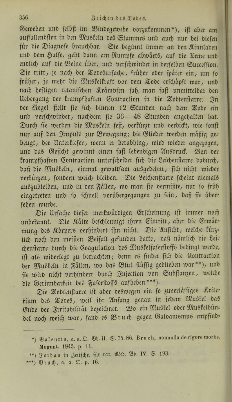 ©eweben unb felbfl im SSinbegewebe oorjufommen*), ift aber am auffallenbften in ben SJiuSkeln be£ 0tammeö unb aud; nur bei biefen für bie Siagnofc brauchbar. 0ie beginnt immer an ben .ftinnlaben unb bem 4>a!fe, bann am Rumpfe abmartö, auf bie 2(rme unb enblid) auf bie 33einc über, unb oerfchwinbet in berfelben 0ucceffton. 0te tritt, je nach ber &obeSurfad)e, früher ober fpater ein, um fo früher, je mehr bie Muskelkraft oor bem £obe erfebopft war, unb nach heftigen tetanifrfjen Trümpfen fah man faft unmittelbar ben Uebergang ber krampfhaften ©ontraction in bie SEobtenfiarre. Sn ber Siegel jlellt fte ftch binnen 12 0tunben nach bem £obe ein unb üerfdjwinbet, nachbcm fte 36—48 ©tunben angehalten hat. Surd) fte werben bie Muskeln feft, oerkürjt unb »erbieft, wie fonft nur auf ben SmpulS jur Bewegung; bie ©lieber werben mafig ge= beugt, ber Unterkiefer, wenn er herabhing, wirb wieber angelegen, unb baS ©eftdht gewinnt einen faft lebenbigen 2(uSbrucf. 33an ber krampfhaften ©ontraction unterfchetbet ftch bie Setchenfkarre baburch, bah bie MuSkeln, einmal gewaltfam auSgebehnt, ftch nicht wieber oerkürzen, fonbern weich bleiben, Sie ßeichenftarre fcheint niemals auSzubleiben, unb in ben fallen, wo man fte oermifte, nur fo früh eingetreten unb fo fchnell oorübergegangen ju fein, bah fte über* feben würbe. Sie Urfache biefer merkwürbigen ©rfcheinung ift immer noch unbekannt. Sie .Kalte befchleunigt ihren ©intritt, aber bie ©rwar= mung beS .Körpers oerhinbert ihn nicht. Sie 2£nftd)t, welche kürj= (ich noch ben meifien S3eifall gefunben hätte, bah nämlich bie Sei? chenftarre burch bie ©oagutation beS MitSkelfaferfloffS bebingt werbe, ift als wiberlegt z« betrachten; benn eS ftnbet ftch bie ©ontraction ber Muskeln in fallen, wo baS 33tut flüfftg geblieben war**), unb fte wirb nicht oerhinbert burch Snjection oon ©ubftonjen, welche bie ©erinnbarkett beS ^aferftoffä aufheben ***). Sie SEobtenfiarre ift aber beSwegen ein fo juoerlajftgeS 5lrite= rium beS SobeS, weit ihr Anfang genau in jebem MuSkel baS ©nbe ber Irritabilität bezeichnet. 2Bo ein MuSkel ober MuSkelbün? bei nod) weich war, fanb eS 33ruch gegen ©aloaniSmuS empftnb* ♦) Sale nt in, a. a. D. Sb-II. @.75.86. Bruch, non nulla de rigore mortis. Mogunt. 1845. p. 11. **) 3o*ban in Beitfcfif. für rat. 2Jlcb. Sb. IV. @. 193. '**+) Srucfy, a. a. O. p. 16.