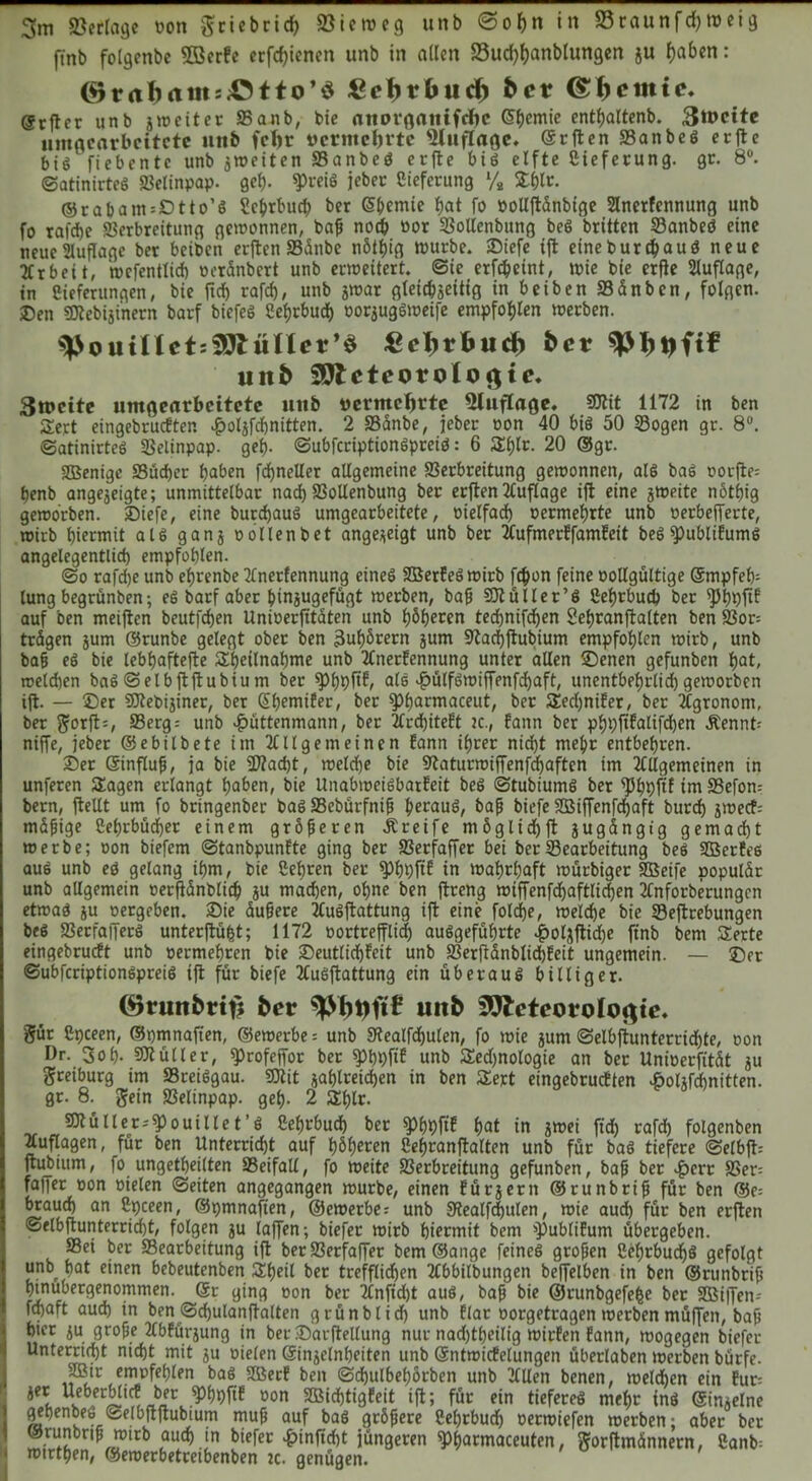 3m «Betrage von $ciebrid) SBien>e9 unb @ohn in S3raunfd)tveig finb folgenbe SBcrfc erfd)ienen unb in allen 33ud)hanblungen ju (jaben: (9rctf>am:;Otto’$ £cl)tfoud) ber ©feinte* (Srftcr unb jweiter Vanb, bie aitorßflitifdK ©hemie enthaltend 3tt>cite uniacarbcitctc unb fcl)r vermeinte «Huflage. ©rften VanbeS erfte bis fiebentc unb ^weiten VanbeS erfte bis elfte Sieferung. gr. 8°. ©atinirteS Velinpap. gef). «Preis jebet Sieferung */2 £hlr. ©ra&antsOtto’S Sc&tbuch ber ©hernie hat fo vollftänbige Anetfcnnung unb fo tafd)e Verbreitung gewonnen, baß noch oor Vollenbitng beS britten VanbeS eine neue Auflage ber beiben erften Vätibc nötljig würbe, ©iefe tft eine burd) aus neue Arbeit, wefentlich oeränbert unb erweitert, ©te erfchetnt, wie bte erfie Auflage, in Sieferungen, bie ftd) rafd), unb jwar gleichseitig in beiben Vänben, folgen, ©en SRebijinern barf biefeS 8ef)rbuch oor$ugSweife empfohlen werben. ^outUctiSölüncr^ gcljrfcud) bet mtb 20leteorolo<$te* 3tvcite umgearbcitctc unb vermehrte «Huflage. SRit 1172 in ben Sert eingebrucEten ^olafchnitten. 2 Vänbe, jeber non 40 bis 50 Sogen gr. 8°. ©atinirteS Velinpap. gef). ©ubfcriptionSpreiö: 6 a:f)tr. 20 ©gr. SDSenige Vücper buben fdjneUer allgemeine Verbreitung gewonnen, als baS oorfte; benb angejeigte; unmittelbar nad) Vollenbung ber erften Auflage ift eine jweite nötljig geworben. ©iefe, eine burchauS umgearbeitete, oielfadb oetmefjrte unb oerbefferte, wirb hiermit als ganj oollenbet ange*eigt unb ber AufmerEfamEeit beS«publiEumS angelegentlich empfohlen. ©0 rafdje unb ebrenbe Anerfennung eines SBerEeS wirb fepon feine oollgültige Smpfeb- tung begrünben; es barf aber pinjugefügt werben, baß SR ü Iler’S Seprbud) ber fPhpftE auf ben meiften beutfeben Unioerfitäteri unb höheren technifdjen Sepranftalten ben Vor; trägen jum ©runbe gelegt ober ben 3uf)örern jum Stachftubium empfohlen wirb, unb baß eS bie lebhaftere Sheilnahme unb AnerEennung unter allen ©enen gefunben hat, toeldjen baS ©elbftftubiu m ber fPhpftE, als «fjülfSwiffenfdjaft, unentbehrlich geworben ift. — ©er SRebijiner, ber ©hemifer, ber spijarmaceut, ber SEedjniEer, ber Agronom, ber $orft=, SBerg = unb £üttenmann, ber ArdjiteEt zc., Eann ber phpfiEalifdjen .Kennt; niffe, jeber ©ebilbete im Allgemeinen Eann ihrer nicht mehr entbehren. ©er ©influß, ja bie 3Rad)t, welche bie Vaturwiffenfchaften im Allgemeinen in unferen Sagen erlangt haben, bie UnabweiSbarEeit beS ©tubiumS ber ^bhfiE tm Vefom bern, ftellt um fo bringenber bas Vebürfniß heraus, baß biefe SBiffenfchaft burch sweet; mäßige Sehrbüdpet einem größeren Greife m6g11d)ft jugängig gemacht werbe; oon biefem ©tanbpunEte ging ber Verfaffer bei ber Vearbeitung beS Viertes aus unb ed gelang ihm, bie Sehren ber «PhhftE in wahrhaft wurbiger SBeife populär unb allgemein oetfiänblid) ju machen, ohne ben ftreng wtffenfdjaftlichen Anforberungcn etwas ju oergeben, ©ie äußere AuSftattung ift eine foldje, welche bie Veftrebungen beS VerfaffetS unterftüfct; 1172 oortrefflid) auSgefüfjrte .fpoliftidje ftnb bem Serte eingebrucEt unb oermehren bie ©eutlichEeit unb Ver|tänblid)Eeit ungemein. — ©er ©ubfcriptionSpreiS ift für biefe AuSftattung ein überaus billiger. (örunbrtt) ber uttb Meteorologie. pr Spceen, ©pmnaften, ©ewerbe = unb Stealfdjulen, fo wie jurn ©elbftunterrichte, oon Dr. 3oh- SRütler, fprofeffor bet sphhfiE unb Sedjnologie an bet Unioerfität $u greiburg im VreiSgau. SRit jahlreichen in ben Sert eingebrucEten «fwUfdmitten. gr. 8. gein Velinpap. geh- 2 Shlr. SRüllec-'^ouillet’S Sehrbud) ber sphhfiE hat in jwei ftd) rafd) folgenben Auflagen, für ben Unterricht auf höheren Sehranftalten unb für baS tiefere ©elbjfc ftubittm, fo ungetheilten Veifall, fo weite Verbreitung gefunben, bap ber $err Ver= faifer oon oielen ©eiten angegangen würbe, einen Eürjern ©runbrip für ben ©e-- braud) an Spceen, ©pmnafien, ©ewerbe; unb 9tealfd)ulen, wie aud) für ben erften ©elbftunterrid)t, folgen $u laffen; biefer wirb hiermit bem >publiEum übergeben. Vei ber Vearbeitung ift ber Verfallet bem ©ange feines großen Sef)rbudjS gefolgt unb^ hat einen bebeutenben Sheit ber trefflichen Abbilbungen beffelben in ben ©runbrip hinubergenommen. @r ging oon ber Anfid)t aus, bap bie ©runbgefefce bet SBiiTen-- fdjaft aud) in ben ©djulanftalten grünblich unb Elar oorgetragen werben müffen, bap hier iu große AbEürjung in ber ©arftellung nur nad)theilig wirEen Eann, wogegen biefer Unterricht nicht mit ju oielen ©injelnheiten unb GrntwicEelungen überlaben werben bürfe. SBir empfehlen baS SßerE ben ©chulbehötbcn unb Allen benen, welchen ein Eur= jer UeberbltcE ber ^hhftE oon SBidjtigEeit ift; für ein tieferes mehr inS ©imelne ^henbeö gelbftftubium mup auf baS größere Sehrbuch oerwiefen werben; aber ber ©runbnp wirb auch in biefer £infid)t jüngeren ^harmaceuten, gorftmännern, Sanb^ wtrthen, ©ewerbetreibenben zc. genügen.