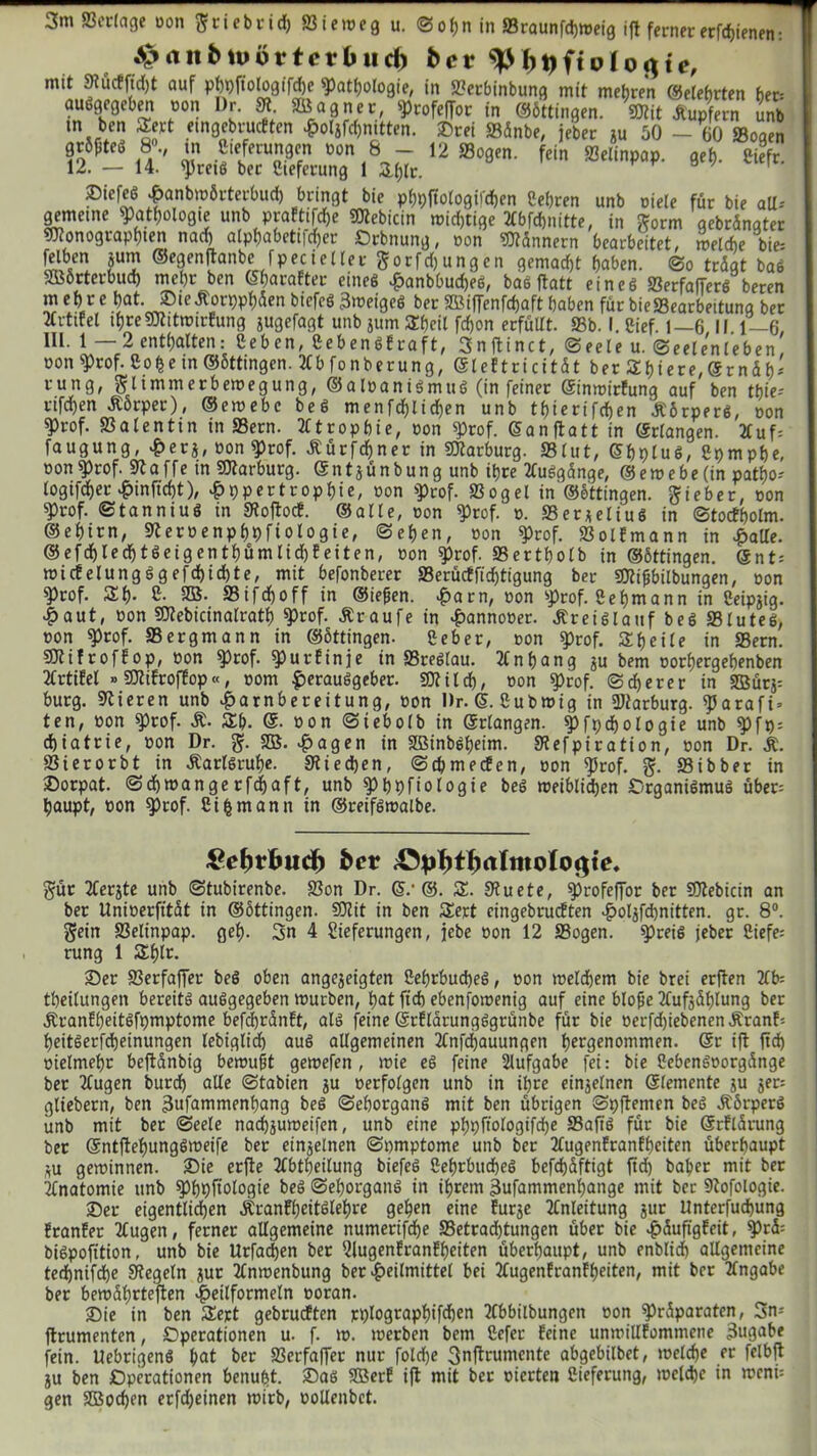 3m Verlage oon ftriebrid) Siemeg u. ©of)n in Sraunfdjtoeig ift ferner erfdjienen: A>anbn»övtovblieh feer o 1 o$tc, mit Stürtfidjt auf pbpftologifdje Pathologie, in Serbinbung mit mehren ©etebrten her: auogegeben oon Dr. 91. Sßagncr, profeffor in ©öttingen. Mit Tupfern unb m bcl] etnaebrurtten H°4fd)nttten. 33rei Sänbe, jeber ju 50 — 60 Sogen grSptCb 8°., tn Ctefetungen oon 6 - 12 Sogen, fein Selinpap. geh- Ciefr. 12. — 14. pretS ber Cteferung 1 3,(jlc. ®iefeß Hanbmörterbud) bringt bie phpftologifchen Cehren unb oiele für bie all* gemetne Pathologie unb prafttfehe Mebicin mid)tige 2fbrd>nitte/ in Sorm gebrängter Monographien nad) alphabettfdjer Orbnung, oon Männern bearbeitet, roeldie bie= £Ut? ®e9enJanbefp ec i eitet ftorfd) ungen gemacht haben. ©o trügt baS SBÖrterbud) mehr ben ©haraEter eines HanbbudjeS, bae ftatt eines SerfafferS beren mehre hat. ®tcÄorpphüenbiefeS3meigeS ber SBiffenfchaft haben fürbieSearbeitung ber m-tifel ihreMttmirEung jugefagt unb jum Sheil fd)on erfüllt. Sb. I. Sief. 1—6 11.1—6, IIL. 1 2 enthalten: C c b c n, CebenöEiraft, 3 n ft i n c t, ©feie u. Seelenleben oon Prof. Coh e in ©öttingen. 2fb fonberung, Gleitricit&t ber Ähiere, @rnüh* rung, glimmerbemegung, ©aloaniSmuS (in feiner ©inmirEung auf ben tbie- rtfdjen Äörper), ©emebc beS menfchlichen unb tf)iertfcf)en ÄörperS, oon ^rof. Salentin in Sern. Atrophie, oon prof. ©anftatt in ©rlangen. 2fuf= faugung, Her*, oon Prof. ßürfchner in Marburg. Slut, ©hpluS, Cpmphe, »onprof. St affe in Marburg, ©ntjünbungunb ihre 2CuSgange, ©emebe (in patijo-' (ogifcher ^inficht), ^ppertrophie, oon prof. Sogei in ©öttingen. lieber, oon Prof. ©tanniuS in Stoftort, ©alle, non prof. o. SerjeliuS in ©tortholm. ©ehirn, Steroenphhfiologie, ©eben, oon Prof. SolEmann in Halle. ©efchlechtSeigenthümlid)Eeiten, oon prof. Sertholb in ©öttingen. ©nt: mirtelungSgefd)id)te, mit befonberer Serücffid)tigung ber Mifibilbungen, oon Prof. Sh- C. SB. Sifd)off in ©ie&en. Harn, oon prof. Sehmann in Ceipjig. Haut, oon Mebicinalrath Prof. Äraufe in Hannoeet. Kreislauf beS Slutes, oon prof. Sergmann in ©öttingen. Ceber, oon prof. Steile in Sern. MifrofEop, oon prof. purEinje in SreSlau. 2lnhang ju bem oorhergebenben XrtiEel »MifrofEop«, oom Herausgeber. Mild), oon «Prof, ©eherer in 2Bür$= bürg. Stieren unb Harnbereitung, oon Dr. ©. Cubmig in Marburg, parafi» ten, oon prof. &. Sb. G. oon ©tebolb in ©rlangen. Pfpdjologie unb pft): djiatrie, oon Dr. g. SB. Hagen in SBinbSheim. Stefpiration, oon Dr. 4L Sierorbt in Karlsruhe. Stiechen, ©chmerten, oon prof. gf. Sibber in ©orpat. ©d)ioangerfd)aft, unb Phhfiologie beS meiblid)en Organismus über: haupt, oon prof. Ci £ mann in ©reifstoalbe. gefytbud) ber $ür 2Cerjte unb ©tubirenbe. Son Dr. ©.• @. S. Stuete, profeffor ber Mebicin an ber Unioerfftüt in ©öttingen. Mit in ben Sert cingebrurtten Ho4fd)nitten. gr. 8°. Sein Selinpap. geh- 3n 4 Lieferungen, jebe oon 12 Sogen. preis jeber Ciefe; rung 1 Shlr. 33er Serfaffer beS oben angejeigten Cef)rbud)eS, oon meinem bie brei erften Ub- theilungen bereits auSgegeben mürben, hat ftch ebenfomenig auf eine blofie 3lufjdhlung ber ÄranfheitSfpmptome befd)rünft, als feine ©rflarungSgrünbe für bie oerfd)iebenenÄranf: heitSerfcheinungen lebiglidh aus allgemeinen 2Cnfd)auungen hrrgenommen. @r ift jtd) oielmehr beftünbig bemußt gemefen , mie eS feine Aufgabe fei: bie CebenSoorgünge ber 2Cugen burch alle ©tabien ju oerfolgen unb in ihre einzelnen ©lemente ju jer= gliebern, ben 3ufammenhang beS ©ehorganS mit ben übrigen ©pjtemen beS ÄbrperS unb mit ber ©eele nachjumeifen, unb eine phpfiologifdje SaffS für bie ©rflürung bet ©ntjtehungSmeife ber einzelnen ©omptome unb ber 3tugenEranfhciten überhaupt *u geminnen. 3)ie erfte 2lbtheilung biefeS CehrbudjeS befchüftigt fid) baljer mit ber Anatomie unb ^hhftaiaßi« beö ©ehorganS in ihrem 3ufammenhange mit ber Stofologie. 33er eigentlichen Äranfheitölehre gehen eine Eurje Anleitung jur Unterfuchung EtanEer 2£ugen, ferner allgemeine numerifdje Setrad)tungen über bie H^ufigEeit, ^>rü: biSpofition, unb bie Urfadjen ber LlugenEranEheiten überhaupt, unb enblid) allgemeine ted>nifd)c Siegeln jur 2lnmenbung berH^dmittel bei 3lugenEranEheiten, mit bet Angabe ber bemührteften Htüformeln ooran. 33ie in ben Sej:t gebrurtten rplographifchen 2lbbilbungen oon Präparaten, Sn-- ftrumenten, Operationen u. f. m. merben bem Cefer Eeine unmillEommene 3ugabe fein. UebrigenS hat ber Serfaffer nur foldje ßnftrumente abgebilbet, melche er felbft ju ben Operationen benubt. 33aS SBerE ift mit bet eierten Cieferung, meldje in meni: gen SBochen erfdjeinen mirb, oollenbct.