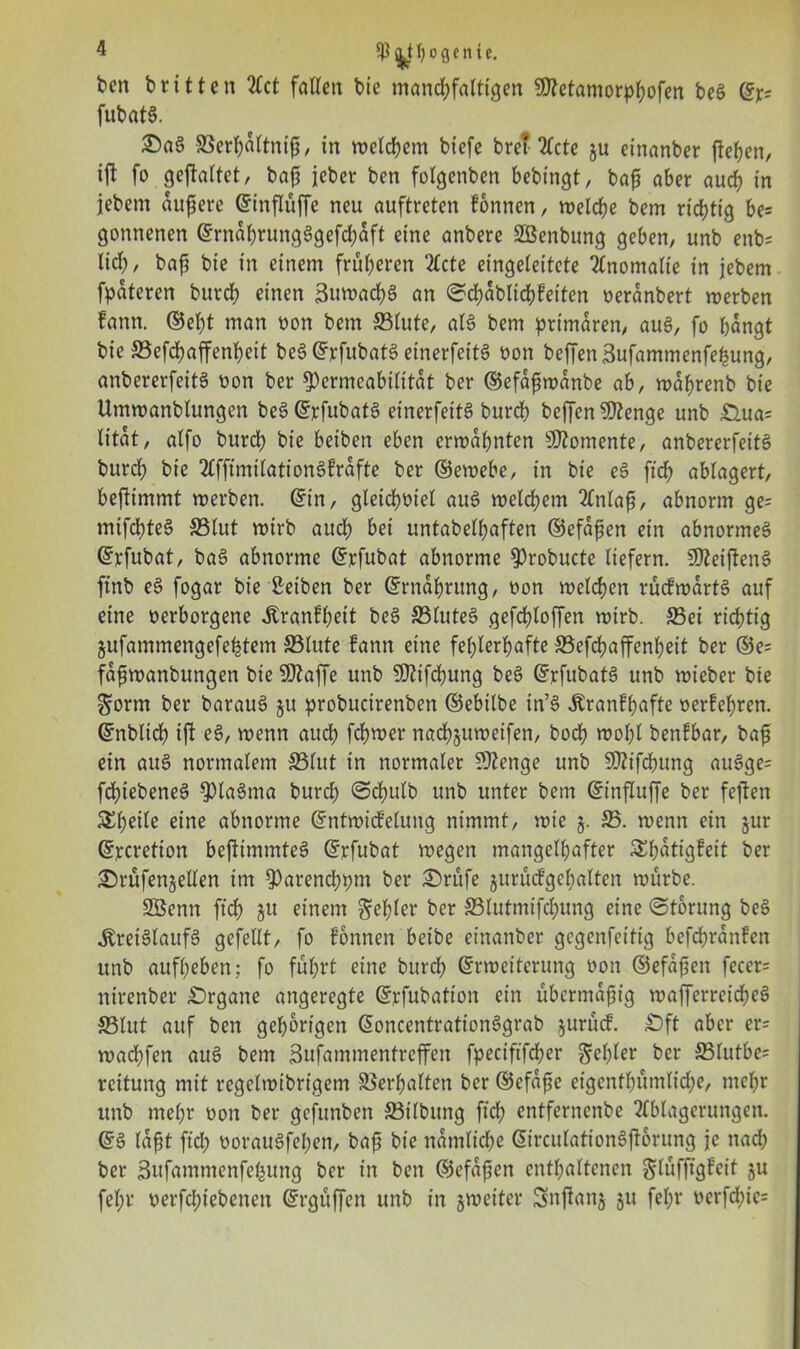 ben britten 2Tct faßen bic mancpfaltigen $D?etamorpbofen be§ ©je? fubat§. £a§ SSerpaltnijj, in welchem biefe breitete ju einanber fiepen, ifl fo gestaltet, bafj jeher ben folgcnben bebingt, bafj aber auep in jebem aufjerc ©influffc neu auftreten fonnen, welche bem richtig be= gonnenen ©rnäbvung3gefd;aft eine anbere SBenbung geben, unb enb= lieh, baf? bie in einem früheren 2£cte eingeleitete Anomalie in jebem fpateren burch einen BuwacpS an ©cpablicpfeiten oeranbert werben fann. ©ept man non bem 33lute, al6 bem primären, au§, fo hangt bie 33efcpaffenpeit be§©rfubat3 einerfeitS non be|Ten3ufammenfepung, anbererfeitS non ber Permeabilität ber ©efafiwanbe ab, waprenb bie Umwanblungcn beS©rfubat§ einerfeitS burch beffen Stenge unb £>ua= litat, alfo burch bie beiben eben erwähnten Momente, anbererfeitS bitrcp bie AfftmilationSfrafte ber ©ewebe, in bie e§ ftch ablagert, beftimmt werben, ©in, gleicpoiel au£ weldhem Artlafj, abnorm ge= mifcpteS 33lut wirb auch bei untabelhaften ©efdfjen ein abnormes? ©rfubat, ba§ abnorme ©rfubat abnorme Probucte liefern. Sfteiflens? ftnb es? fogar bie Serben ber ©rnabrung, non welchen rücfwartS auf eine nerborgene Äranfpeit be3 33lutes> gefchloffen wirb. 33ei richtig gufammengefeptem 33lute fann eine fehlerhafte S5efd?affenheit ber ©e= fdfjwanbungen bic SDZaffe unb SSftifcpung bes> ©rfubats? unb wieber bie $orm ber baraus? 511 probucirenben ©ebilbe in’s? itranfpafte oerfepren. ©nbltcp tft e£, wenn auch fchwer nacpjuweifen, boep wopl benfbar, bafj ein auS normalem 33lut in normaler 0Zenge unb Sttifcpung au3ge= fd)iebeneS pia6ma burch @cpulb unb unter bem ©influfje ber fejten Speile eine abnorme ©ntwicfelung nimmt, wie 5. 33. wenn ein jur ©rcretion befltmmteä ©rfubat wegen mangelhafter Spdtigfeit ber SHutfenjetlen im Parencppm ber £>rüfe jurücfgcpalten würbe. SBenn ftch 3U einem fehler ber 33lutmifchung eine (Storung be$> Kreislaufs gefeilt, fo fonnen beibe einanber gegenfeitig befcprdnfen unb aufbeben; fo fuhrt eine burcl; ©rweiterung üon ©efafjen feccr= nirenber £)rgane angeregte ©rfubation ein übermäßig wafferreirf>eS 33lut auf ben gehörigen ©oncentrationSgrab jurucF. £)ft aber er= maepfen aus? bem Bufammentreffen fpeciftfdher Zepter ber 33lutbe= reitung mit regelwibrigem Verhalten ber ©cfdjje etgenfpumltcpe, mepr unb mepr oon ber gefunben 33ilbung ftep entfernenbe Ablagerungen, ©s? lafjt ftep ooraus?fepen, bafj bic namlicpe ©irculations?ft6rung je nad; ber Bufammenfepung ber in ben ©efafjen enthaltenen glüfftgfeit ju fepr oerfepiebenett ©rgitffen unb in ^weiter Snjtanj ju fepr oerfd;ie=