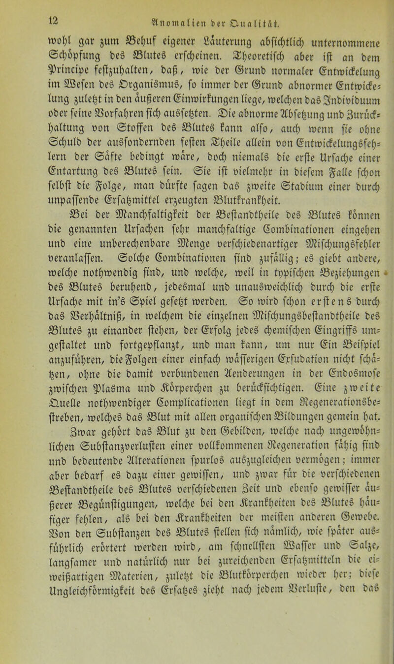 wobt gar jum ©el;uf eigener Läuterung abftcbtlid) unternommene (Schöpfung beä ©luteS erfd;einen. £(;eoretifcb aber ijt an bem principe fepul;alten, baf, wie ber ©runb normaler Kntwicfelung im SBefen beS DrganiSmuS, fo immer ber ©runb abnormer Kntwicte* lung julebt in ben äußeren Ktnwirkungen liege/ melden baS Snbioibuum ober feine ©orfal;ren fid> auSfehten. Die abnorme Abfetjung unb Surucf* baltung oon (Stoffen beS ©luteS kann alfo, auch wenn fte ohne (Sd;ulb ber auSfonbernben feften &beile allein üon ©ntmicfelungSfcb^ lern ber (Safte bebingt wäre, bodb niemals bie erjke Urfad;e einer Kntartung beS ©luteS fein. (Sie ift oielmebr in biefem Jade febon felbft bie golge, ™an bürfte fagen baS §weite Stabium einer burd) unpaffenbe Krfahmtttel erzeugten ©lutkrankl;eit. ©ei ber 9J?and)faltigfeit ber ©eftanbtl;eile beS ©luteS können bie genannten Urfacben fel;r mand;faltige Kombinationen eingeben unb eine unberechenbare SDenge oerfd;iebenartt'ger SDifcbungSfebler ueranlaffen. (Solche Kombinationen ftnb jufdllig; eS giebt anbere, weld;e notbwenbig ftnb, unb welche, weil in tppifeben SSejiebungen beS ©luteS berubenb, jebeSmal unb unausweichlich bureb bie erfte Urfadjte mit in’S (Spiel gefegt werben. (So wirb febon erftenS burd; baS ©crbdltnif, in n>eld;em bie einzelnen SDifcbungSbefkanbtbeile beS ©luteS ju einanber flehen, ber Krfolg jebeS cbemifd;en Kingrip um= geftaltet unb fortgepflanjt, unb man bann, um nur Kin ©eifpiel anjuful;ren, bie folgen einer einfach wdprigen Krfubation nid;t fcbd= Ijen, ohne bie bamit oerbunbenen Aenberungen in ber KnboSmofc jwtfd;en 9)laSma unb Körperchen ju berüefftebtigen. Kine 5 weite Duelle notbwenbiger Komplicationen liegt in bem DcgenerationSbes ftreben, welches baS ©lut mit allen organifd)en©ilbungen gemein bat. 3war gehört baS ©tut ju ben ©ebilben, welche nach ungewol;n= lid;en ©ubpn^üerluften einer uollfommenen Degeneration fähig ftnb unb bebeutenbe Alterationen fpurloS auSjuglcicl;en vermögen; immer aber bebarf eS baju einer gewipn, unb jwar für bie oerfd;iebenen ©epnbtf;eile beS ©luteS oerfebiebenen 3cit unb ebenfo gewipr du= ferer ©egünpgungen, welche bei ben Krankheiten beS ©luteS l;du= ftger fehlen, als bei ben Krankheiten ber mcipn anberen ©ewebc. ©on ben <Subjtan$en beS ©luteS ftellen fid; ndmlid;, wie fpater auS= fül;rlid; erörtert werben wirb, am fd;nellftcn Söapr unb öalje, langfamer unb naturlid; nur bei $ureid;enben Grrfafemittcln bie ei= weifartigen Materien, julcbt bie ©tutkorpcrd;en wieber her; biefe Ungleicbformigkeit beS KrfapS giebt nad; jebem ©erlufte, ben baS