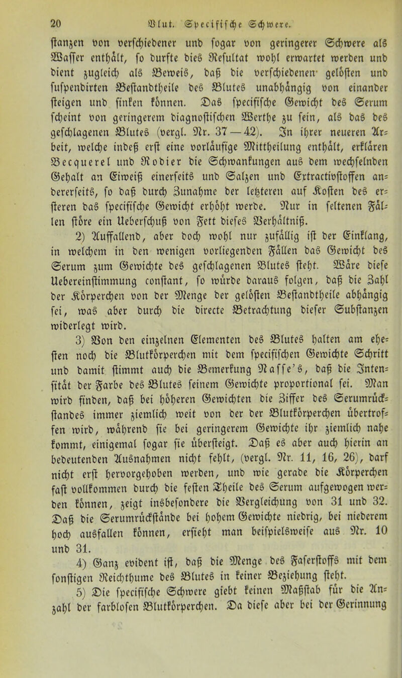 flanjen von verfchiebener unb fogar von geringerer Schwere als Sßaffer enthalt, fo burfte bieS SKefultat wohl erwartet werben unb bient jugleich als Beweis, bafj bie verfchiebenen* geloflen unb fufpenbirtcn Beflanbtheile beS BluteS unabhängig von einanber fleigen unb ftnfen können. £)aS fpeciftfche ©ewtcht beS Serum fcl)eint von geringerem biagnoflifchen SEBert^e ju fein, als baS beS gefchlagenen BluteS (vergl. 9lr. 37 — 42). 5n ihrer neueren 2£r= beit, welche inbefj erft eine vorläufige Sftittheilung enthalt, erklären Becquerel unb Olobier bie Schwankungen auS bem wechfelnben ©ehalt an ©iweifi einerfeitS unb Saljen unb ©rtractivfloffen an= bererfeitS, fo baf; burch 3unaf)me ber lederen auf hoffen beS er; fteren baS fpeciftfche ©ewicht erhöht werbe. 9lur in feltenen §al-- len flore ein Ueberfd)uf? von ^ett biefeS Berhaltnifi. 2) TCuffallenb, aber hoch wohl nur jufaütg ift ber ©inklang, in welchem in ben wenigen vorliegenben fallen baS (55ewidht beS (Serum 511m ©ewichte beS gefchlagenen BluteS fleht. SBare biefe Uebereinftimmung conflant, fo würbe barauS folgen, baß bie 3ahl ber Körperchen von ber ?D2enge ber geloflen Beflanbtheile abhängig fei, waS aber burd) bie birecte Betrachtung biefer Subflanjen wiberlegt wirb. 3) Bon ben einzelnen (Elementen beS BluteS h^ten am el- ften nod) bie Blutkörperchen mit bem fpeciftfchen ©ewichte Schritt unb bamit jlimmt auch bie Bemerkung 97affe’S, baß bie 3mten= fitat ber garbe beS BluteS feinem ©ewichte proportional fei. 9J?an wirb ft'nben, baß bei hohlen ©ewichten bie Ziffer beS Serumrück; flanbeS immer jiemlich weit von ber ber Blutkörperchen übertrof; fen wirb, waprenb fie bei geringerem ©ewichte ihr jiemlich nahe kommt, einigemal fogar fie überfleigt. £aß eS aber auch hierin an bebeutenben Ausnahmen nid)t fehlt, (vergl. 97r. 11, 16, 26), barf nicht erfl hevvorgehoben werben, unb wie gerabe bie Körperchen faft vollkommen burch bie feflen £f)eile beS Serum aufgewogen wer; ben können, jeigt inSbefonbere bie Begleichung von 31 unb 32. £aß bie Serumrücfflanbe bei hohem ©ewichte niebrig, bei nieberem hoch auSfallen können, erfieht man beifpielSweife auS 9lr. 10 unb 31. 4) ©anj evibent ifl, baß bie Sftenge beS ^aferfloffS mit bem fonftigen JKeichthume beS BluteS in keiner Bejiehung fleht- 5) £)ie fpeciftfche Schwere giebt keinen 9flaßflab für bie 2ln; jahl feer farblofen Blutkörperchen, £>n biefe aber bei ber ©erinnung