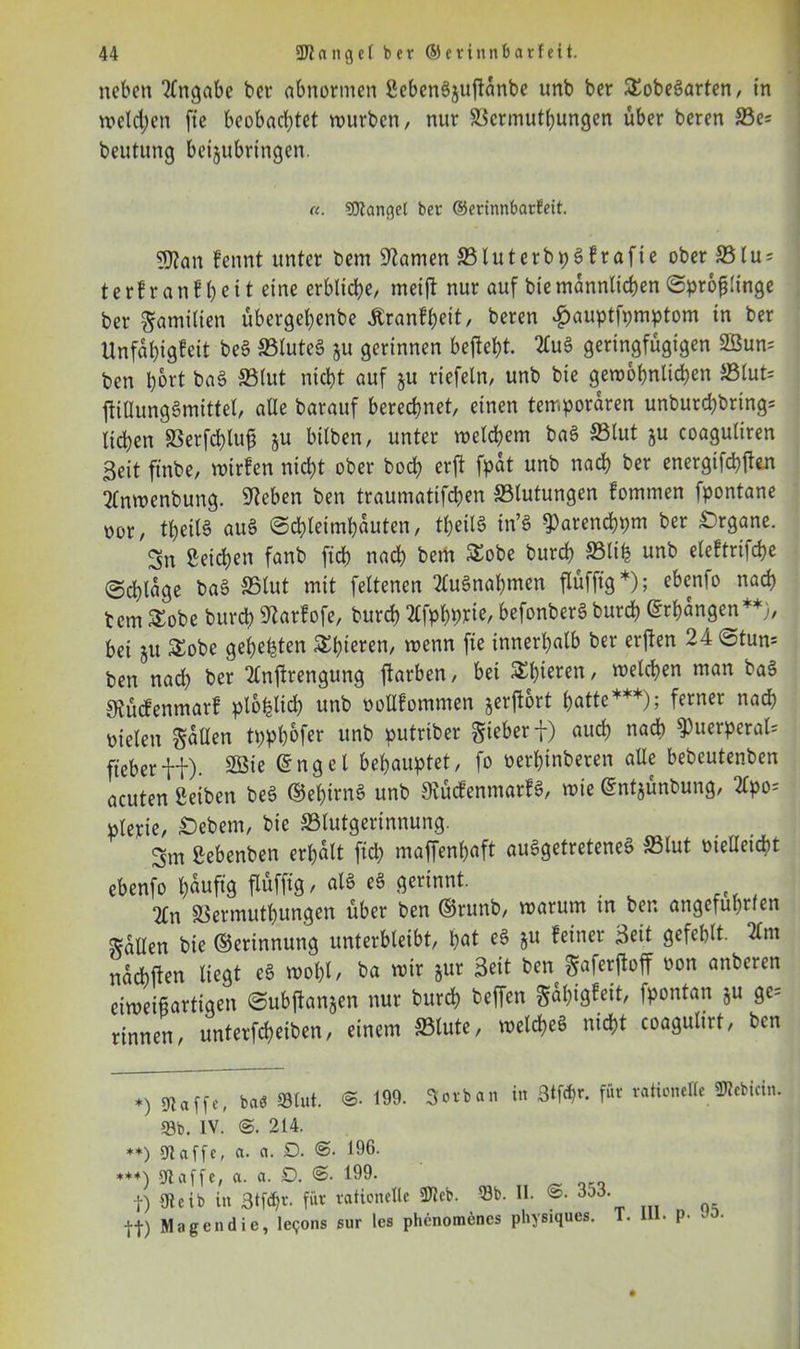 neben Angabe ber abnormen ßeben6juftanbe unb ber SEobeSarten, in welken fte beobachtet mürben/ nur ©ermuthungen über beren ©e= beutung beijubringen. «. Klänget ber ©erinnbarteit. gflan kennt unter bem tarnen ©luterbpsfrafie ober ©tu = terfranfl)eit eine erbliche/ meift nur auf biemännlichenSprofjlinge ber Familien übergehenbe Krankheit, beren £auptfpmptom in ber Unfähigkeit beS ©luteS §u gerinnen befteht. 2luS geringfügigen 2Bun= ben hört baS ©lut nicht auf §u riefeln, unb bie gewöhnlichen ©tut= ftiUungömittel/ alle barauf berechnet, einen temporaren unburchbring= liehen ©erfchlufj §u bilben, unter welchem baS ©lut §u coaguliren Beit ftnbe, wirken nicht ober hoch erft fpat unb nach ber energifchfhn Sfnwenbung. Sieben ben traumatifchen ©lutungen kommen fpontane oor, theitS auS Schleimhäuten, theilS in’S ^arenchpm ber Organe. Sn Seichen fanb fich nach bem SEobe burc^©life unb elektrifche Schlage baS ©lut mit feltenen Ausnahmen flüfftg *); ebenlo nach bem £obe burch 9larkofe, burch ^fphptte, befonberS burch Erhängen**;, bei 51t SEobe gehegten $Elüeren/ wenn innerhalb ber erften 24 Stun= ben nad) ber Tlntfrengung Farben, bei SEbteren, welchen man baS Otücfenmark plohtid) unb oollkommen jerflort hatte***); ferner nach oielen ^aüen tpphofer unb putriber Sieber f) auch nach 9)uerperal= ft eher ff). 2öie ©nget behauptet, fo oerhinberen alle bebeutenben acuten Serben beS ©ehirnS unb Rückenmarks, wie ©ntjünbung, 2tpo= pterie, Gebern, bie ©lutgerinnung. Srn ßebenben erhalt ftd) maffenhaft ausgetretenes? ©lut oiellcicht ebenfo tyäuftg alg ßorinnt. 2£n SScrmuthungen über ben ©runb, warum m ben angeführten Sailen bie ©erinnung unterbleibt, hat eS ju feiner Beit gefehlt. 2lm nachflen liegt eS wohl/ ba wir jur Beit ben gaferftoff oon anberen eiweißartigen Subftanjen nur burch beffeu Sahigkeit, fpontan ju ge= rinnen, unterfcheiben, einem ©tute, welches nicht coagutirt, ben *) baö SBIut. 199. Sorban in 3*för. für rationelle SKebicin. 58b. IV. 214. **) Kaffe, a. a. D. 196. **+) Kaffe, a. a. 0. <3- 199. f) Kcib in 3tf$r. für rationelle SKcb. 53b. II. 3o3. j-j.) Magendie, le<jons sur les phenomenes physiques. T. 1 • p-