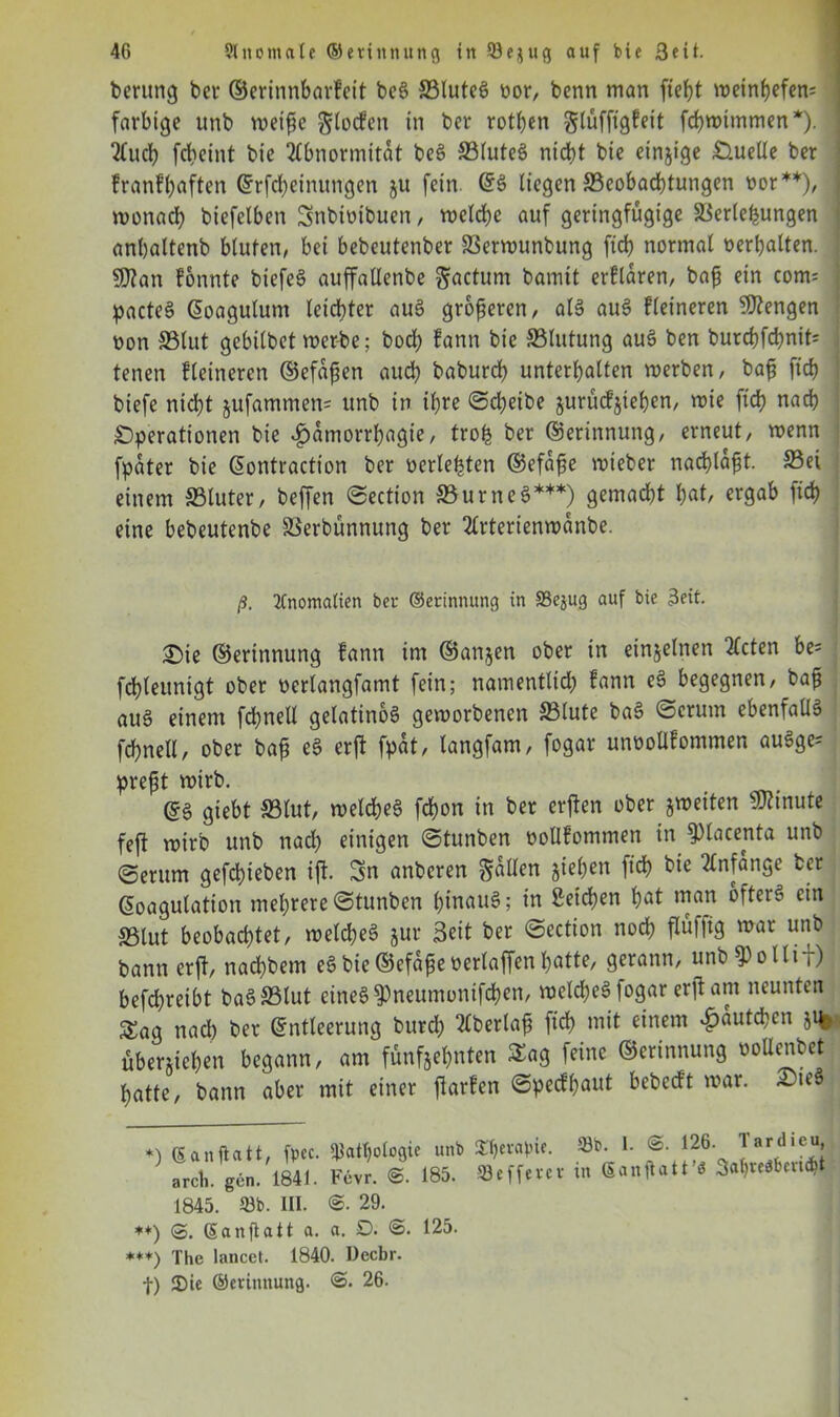 berung bei- ©erinnbarfeit beS 33luteS »or, benn man weinbefen; farbige unb weiflic glocfcn in ber rotben glüffigfeit febwimmen*). Auch fdteint bie Abnormität beS S3(uteS nicht bie einzige Quelle ber franfbaften ©rfcheinungen ju fein GfS liegen ^Beobachtungen »or**), wonach biefelben Snbioibuen, welche auf geringfügige Verlegungen anbaltenb bluten, bei bebeutenber Verwunbung ftcb normal »erhalten. 9)?an fonnte biefeS auffallenbe factum bamtt erflaren, bafj ein com= | pacteS ©oagulum leichter auS größeren, als auS fleineren Mengen »on SSlut gebilbet werbe; bod) fann bie S3lutung auS ben burd?fd>nit= j tenen fleineren ©efafien auch babureb unterhalten werben, bafj ftcb biefe nicht jufammen= unb in ihre Scheibe §urücf$teben, wie ftcb nach Operationen bie ^amorrbagie, trofc ber ©erinnung, erneut, wenn fpater bie ©ontraetton ber »erlebten ©efafje wieber nachlafjt. S3et einem S3luter, beffen Section SBurneS***) gemacht hnt, ergab ftcb eine bebeutenbe Verbünnung ber Arterienwanbe. ß. Anomalien ber ©erinnung in Pejug auf bie 3eit. Oie ©erinnung fann im ©anjen ober in einzelnen Acten be= fchleunigt ober »erlangfamt fein; namentltd; fann eS begegnen, bafj aus einem fdbnell gelatinös geworbenen S3lute baS Serum ebenfalls fchnell, ober bap eS erft fpat, langfam, fogar unoollfommen auSge= prefjt wirb. ©S giebt S5(ut, welches fchon in ber erften ober ^weiten Minute feft wirb unb nad) einigen Stunben »ollfommen in fPlacenta unb Serum gefchieben ift. Sn anberen fallen jiebett lieh bie Anfänge ber ©oagulation mehrere Stunben hinaus; in Seichen bnt ntan öfters ein SSlut beobachtet, welches jur Seit ber Section noch flüfltg war unb bann erft, nachbem eSbie©efapeoerlaffenhatte, gerann, unb^ollij) befd)reibt baSVlut eines ^neumontfehen, welches fogar erft am neunten Sag nad) ber Entleerung burd; Aberlafj fich mit einem ^autchen jtfe ■ überuehen begann, am fünfjehnten Sag feine ©erinnung »oUenbct hatte, bann aber mit einer ftarfen Specfbaut bebeeft war. ^LteS *) S'anftatt, fpec. Pathologie arcli. gen. 1841. Fevr. @. 1845. Pb. III. 29. unb «E&erapie. Pb. 1. @. 126. Tardieu, 185. Pefferer in (5anflott’i 3ahrerten#t ♦*) ®. (Sanftatt a. a. 0. 125. ***) The lancet. 1840. Decbr. |) 2)ie ©erinnung. <3. 26-