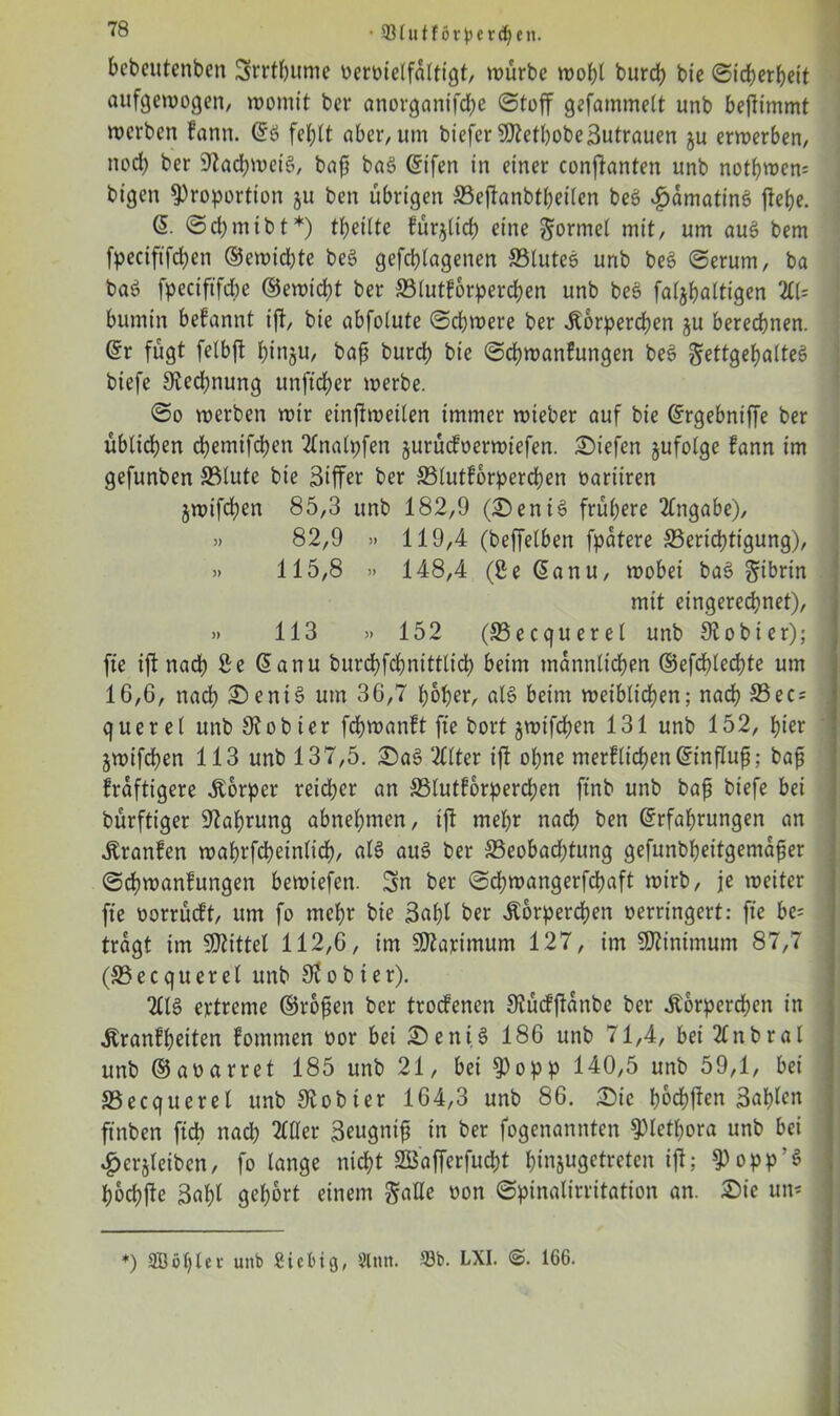 bebeutenben Srrtbume oeroielfalttgt, würbe wobt burch bie (Sicherheit aufgewogen, womit ber anorganifche (Stoff gefammett unb befttmmt werben fann. @8 fehlt aber, um biefer SDlefbobeßutrauen ju erwerben, nod) ber sJtad;wei3, baff ba8 Etfen in einer conffanten unb nothwem bigen Proportion 511 ben übrigen SSeftanbtbeilen beö $amatin$ flehe. (5. Scbmtbt*) theilte füglich eine gormel mit, um au£ bem fpeciftfchen ©ewiebte be§ gefd)lagenen ©tuteö unb be3 (Serum, ba ba8 fpeciftfebe ©ewidht ber ©lutforperchen unb beS faljhaltigen 211= bumin begannt ift, bie abfolute Schwere ber Körperchen gu berechnen. Er fügt felbft hinju, baff burch bie Schwanfungen be3 gettgehalteS biefe Rechnung unftd&er werbe. So werben wir einstweilen immer wieber auf bie Ergebntffe ber üblichen dhemifdjen Tlnalpfen §urücfoerwiefen. Siefen §ufolge fann im gefunben ©tute bie Ziffer ber ©lutforperchen oariiren jwifdjen 85,3 unb 182,9 (Seni3 frühere Angabe), » 82,9 » 119,4 (beffelben fpatere ^Berichtigung), » 115,8 » 148,4 (8e Eanu, wobei bac> gibrin mit eingerechnet), » 113 » 152 (S5ecquerel unb Stobier); fte ift nach ße Eanu burchfchnittlid) beim männlichen ©efcblechte um 16,G, nach Sent§ um 36,7 hoher, als beim weiblichen; nach S3ec- quer et unb 9? 0 hier fchwanft fte bort jwtfchen 131 unb 152, hier jwifchen 113 unb 137,5. Sa3 2llter ift ohne merftichenEinfluff; baff fraftigere Körper reicher an ©lutforperchen ftnb unb baff biefe bei bürftiger Nahrung abnehmen, ift mehr nach ben Erfahrungen an Kranfen wahrscheinlich, als au3 ber ©eobad)tung gefunbheitgemaffer Schwanfungen bewiefen. Sn ber Schwangerfchaft wirb, je weiter fte üorrücft, um fo mehr bie 3«hl ber Körperchen verringert: fte be= tragt im SDtittet 112,6, im SJtapimum 127, im Minimum 87,7 (S3 ecquerel unb St 0 b i e r). 2113 ertreme ©roffen ber troefenen SKücfftanbe ber Körperchen in Kranfheiten fomtnen oor bei Sent § 186 unb 71,4, bei 2£nbral unb ©aoarret 185 unb 21, bei Popp 140,5 unb 59,1, bei ©ecqueret unb Olobter 164,3 unb 86. Sic hochften Bahnen ftnben fidb nach 2Cfler Seugnif in ber fogenannten Plethora unb bei £erjleibcn, fo lange nicht SBofferfut&t hinjugetreten ift; Popp'S hoch fte 3ahl gehört einem gälte oon Spinalirritation an. Sie un- *) 2Böl)tei unb Siebtg, 21 tut. 23b. LXI. ®. 166.