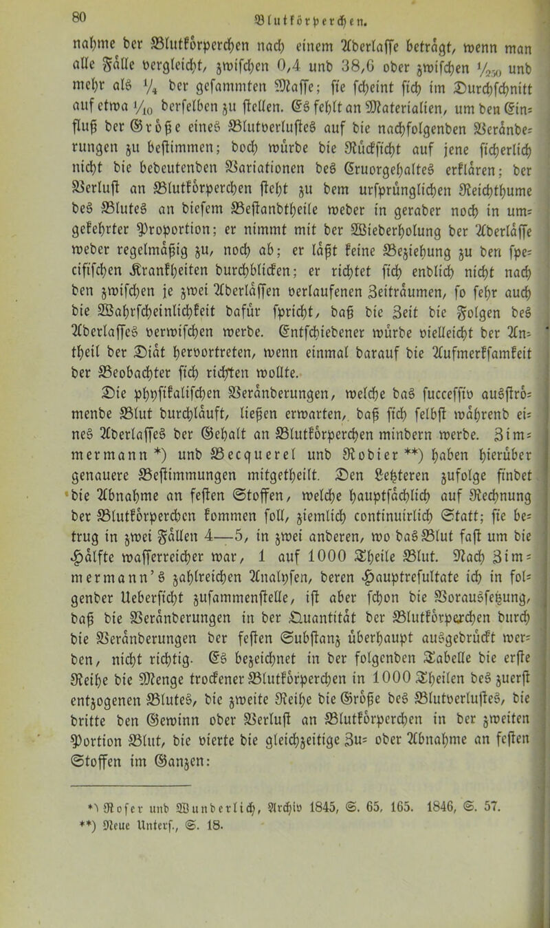 33 lu t f 6 r p e r df) e n. no^tnc ^cr SSlutforperchen nad) einem 2lberlaffe betragt/ menn man alte Sode vergleicht, jmifcljcn 0,4 unb 38/G ober zwifchen y250 unb mcl)r als y4 fcer gefammten Sflaffe; fte fcheint ftd> im Surchfchnitt auf etwa i/10 berfelbenju ftellen. @3 fehlt an Materialien, um bewein* fluß ber ©roßc eines SSlutverlußeS auf bie nachfolgenben Veranbe; rungen ju beßimmen; bod) mürbe bie St ü cf ficht auf jene ft'd)er(id) nicht bie bebeutenben Variationen beS GruorgehalteS erflaren; ber Verluft an SSlutforperchen ßeßt gu bem urfprünglidjen Steicßthume beS SSluteS an biefem SSeßanbtßetle meber in geraber noeb in um; gefegter Proportion; er nimmt mit ber SBieberßolung ber ‘tfberlaße meber regelmäßig §u, noch ab; er laßt feine Vejiebung ju ben fpe= cififcben Äranfljeiten burcbblicfen; er richtet fteß enblicb nicht nach ben zwifeßen je jmei überlaßen »erlaufenen Zeiträumen, fo feßr auch bie SBahrfcßeinlicßfeit bafür fpriebt, baß bie Zeit bie folgen be3 2lberlaffe3 vermtfeßen merbe. ©ntfebtebener mürbe vielleicht ber 2lm tbeit ber Siat hervortreten, menn einmal barauf bie 2lufmerffamfeit ber S3eobacßter ftcb richten mollte. Sie pßpftfatifeßen SSeranberungen, welche ba3 fuccefftv au3ßro= menbe SSlut burcßlauft, ließen erwarten, baß ftcb felbß maßrenb eü ne3 2fberlaffe3 ber ©eßalt an SSlutforpercßen minbern merbe. Zim* mermantt *) unb SSecquerel unb St obier **) höben hierüber genauere SSeßimmungen mitgetheilt. Sen Zenteren jufolge ftnbet ^bie Abnahme an feßen Stoffen, melcbe hauptfacßlicß auf Rechnung ber S3lutforperdben fomnten foll, ziemlich continuirlicf? Statt; fte be* trug in jmet Sollen 4—5, in jmet anberen, mo ba3S3lut faft um bie £alfte wafferreießer mar, 1 auf 1000 Steile S3lut. 9tacß Ztm; mermann’3 zahlreichen 2lnalpfen, beren $ouptrefultate ich in fol= genber Ueberftcl;t zufommenßeüe, ift aber feßon bie SSorauSfeßung, baß bie SSeranberungen in ber Quantität ber SSlutforpercßen bttreb bie SSeranberungen ber feften Subßanz überhaupt auSgebrütft mer= ben, nicht richtig. ©3 bezeichnet in ber folgcnben Tabelle bie erffe Steiße bie SDtenge troefener SSlutforpercßen in 1000 Steilen be3 zuerß entzogenen SSluteS, bie zweite Steiße bie ©roße be3 SSlutverlußeS, bie britte ben ©ewinn ober Verluß an SSlutforpercßen in ber jmeiten Portion SSlut, bie vierte bie gleichzeitige Zu= ober Abnahme an feften Stoffen im ©anzen: *3 9tofer unb 3B unb er ließ, Slnßlö 1845, 65, 165. 1846, 57. **) Dteue Unterf., 18.