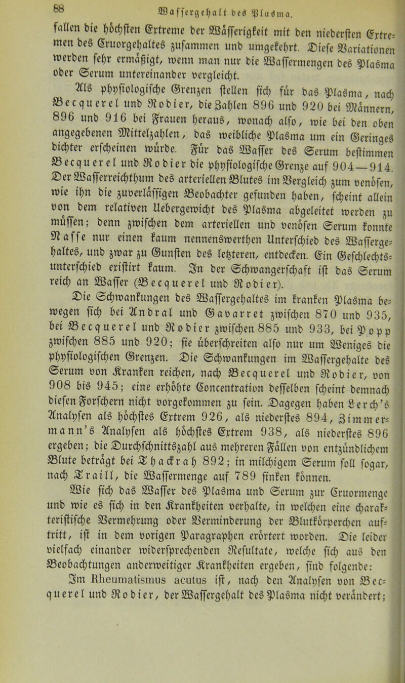 2ßafferge()a(t btt $piu<5ma. fallen bie l;6cf?ftcn Streme ber SÖaffcrigfeit mit ben nteberffen ©rtre; men beS ©ruorgehatteS jufammen unb umgefehrt. Diefe Variationen mevben fef;r ermäßigt, wenn man nur bic SBaffermengen beö piaSma ober (Serum untereinanber oergletcht. 2Cl§ phpftologifche ©renjen fiellen fid; für baS piaSma, nach Becquerel unb 9iobier, bieBallen 896 unb 920 bei Bannern, 896 unb 916 bei grauen heraus, monacb alfo, mie bet ben oben angegebenen ^itteljablen, baS meibtiche piaSma um ein ©eringeS bidjter erfebeinen mürbe, gür baS Söaffer beS Serum bejlimmen S5ecquer el unb 9io hier bie pf>t>fiologifd?e©renje auf 904 — 914 £)er SÖajferreichthum bea arteriellen SBlutea im Vergleich *um oenofen, mie il)n bie juüerlafftgen Beobachter gefunben haben, fcheint allein üon bem relatioen Uebergemicht beS piaSma abgeleitet merben ju muffen; benn smifeben bem arterieUen unb oenofen Serum fonnte ^affe nur einen faum nennenSmerthen Unterfchieb beS 2öafferge= haltet, unb jmar ju ©unffen beS festeren, entbeden. ©in ©efchlecf)tS= unterfd;ieb erijfirt Faum. Sn ber «Schmangerfchaft t'ff baS Serum reich an VSaffer (Becquerel unb 9?obier). 2)ie Schmanfungen bea äßaffergehalteS im Franfen piaSma bes megen ftch bei 21 nbrat unb ©aoarret jmifchen 870 unb 935, bet Becquerel unb 9?obier gmifchen 885 unb 933, bei popp gmifchen 885 unb 920; fte überfebreiten alfo nur um VSenigeS bie Phbfmlogifchen ©rennen. Die Schmanfungen im SBaffergehalte beS @erum oon franfen reichen, nach Becquerel unb 9? ob ier, oon 908 big 945; eine erhöhte ©oncentration beffelben fcheint bemnad; biefengorfchern nicht oorgefommen ju fein. Dagegen haben tferch’S 2Cnalpfen als bWeS ©rtrent 926, als nieberjfeS 894, Simm er-- mann’S 2fnah;fen als hochjfeS ©rtrem 938, als nieberjleS 896 ergeben; bie Durchfd;nittSjahl aus mehreren galten oon entäünblidjem Vlute betragt bei &hacFral; 892; in milchigem Serum foü fogar, nach Sraill, bie VSafferntenge auf 789 ftnfen fonnen. 2öie ftch baS SBaffer beS PlaSma unb Serum §ur ©ruormengc unb mie eS ftch m ben ÄranFpeiten oerhatte, in melden eine eparafs tertffifd;e Vermehrung ober Verminberung ber Blutforperdjcn aufs tritt, i)l in bem oorigen Paragraphen erörtert morben. Die leiber oielfad; einanber mtberfpred;enben 9lefultate, melche ftch auS ben Beobachtungen anbermcitigcr Jfranfpciten ergeben, ftnb folgcnbe: Sm Rheumatismus acutus ift, nach ben Tlitalpfen oon Be cs querel unb 9tohier, berSßaffergcpalt bcSPlaSnta nicht oeranbert;