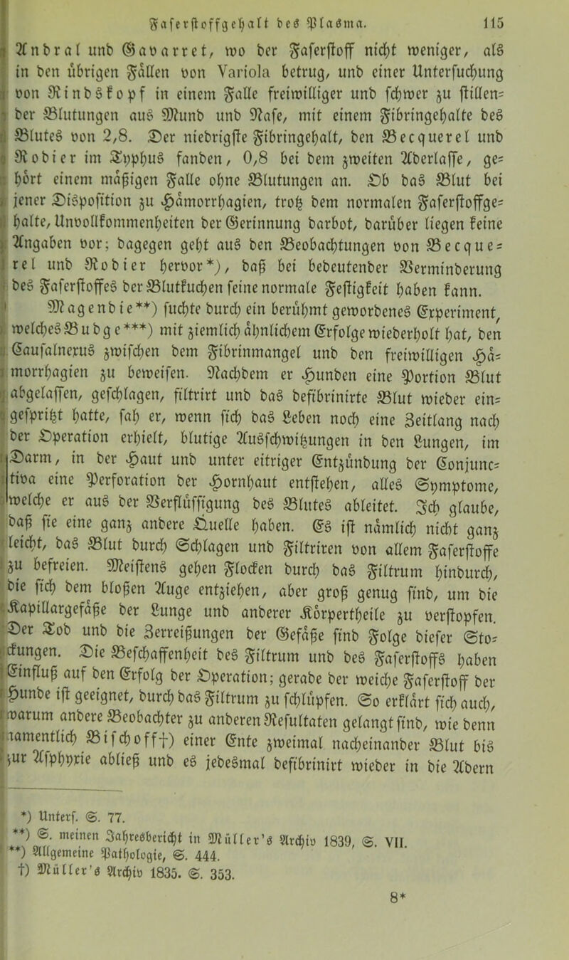 i 2fnbral unb ®at?arret, wo ber gaferjfoff ntdf;t weniger, alg in beit übrigen fallen non Variola betrug, unb einer Unterfliegung i oon Oiinbgfopf in einem ^alle freiwilliger unb fdjwer $u ftiden- ’ ber ©tutungen aug SOtunb unb 9?afe, mit einem gibringebalte beg ; ©luteg twn 2,8. ©er niebrigfte gibringebalt, ben ©ecquerel unb j Gebier im SEppbnS fanbett, 0,8 bei beut jwetten 2Cberlaffe, ge= ■ bort einem mäßigen galle ohne ©tutungen an. ©b bag ©tut bei » jener ©igpofttion ju ^amorrbagien, troh bem normalen ^aferftoffge= batte, Uiwotlfommenbeiten ber Gerinnung barbot, barüber liegen feine Angaben üor; bagegen gebt aug ben ©eobaebtungen t>on ©ecque = rel unb Oiobicr betwor*), baf bei bebeutenber ©erminberung be$ gmferftoffeg ber ©tutfueben feine normale geftigfett haben fann. s3)?ag e nb te**) fuebte burd; ein berühmt geworbeneg Grperiment, wetebeg© u bg c ***) mit jiemlicb ähnlichem Erfolge wieberholt bat, ben Gaufalnerug jwtfchen bem gibrtnmangel unb ben freiwilligen £a= morrbagien ju beweifen. ©aebbem er £unben eine Portion ©tut abgelaffen, gefcblagen, filtrirt unb bag beftbrinirte ©lut wieber ein= • geipriht hatte, fab er, wenn fid) bag ßcben noch eine Seitlang nadt ber Operation erhielt, blutige 2lugfcbwihungen in ben ßungen, im , ©arm, in ber £aut unb unter eitriger Gntjünbung ber Gonjunc= tiüa eine Perforation ber Hornhaut entstehen, alleg ©pmptome, welche er aug ber ©erflüfftgung beg ©tuteg ableitet. glaube, bafj fte eine ganj anbere Quelle haben. Gg iji nämlich nicht ganj leicht, bag ©tut burch ©chlagen unb ptriren non allem gaferftoffe ! *u befreien. Stteijfeng geben glotfen burd) bag giltrum binburd), bie jtcb bem biogen 2luge entziehen, aber grog genug ftnb, um bie ßaptllargefage ber tage unb anberer Äorpertbeile ju oerftopfen. ©er $ob unb bie Serreigungen ber Gefage ftnb $olge biefer @to^ : düngen, ©ie ©efchaffenbeit beg giltrum unb beg ^aferjfoffg haben iHinflug auf ben Grfolg ber Operation; gerabe ber weiche gafcrjtojf ber : £unbe ift geeignet, burch bag gtltrum ju feblüpfen. @o erklärt ftch aud;, [warum anbere «Beobachter §u anberenStefultaten gelangtftnb, wie benn [namentlich ©ijehofff) einer Gnte jweimal nacbetnanber ©lut big *ur d!Pb9tie ablieg unb eg jebegmat beftbrinirt wieber in bie 2lbern *) Unterf. @. 77. +) <B. meinen Saljiteöberidjt in 2Jlütler’$ 9lrcbiu 1839 @ Vll **) Allgemeine Pathologie, @. 444. t) Ptiiller’ö Srdjitt 1835. 6. 353. 8*