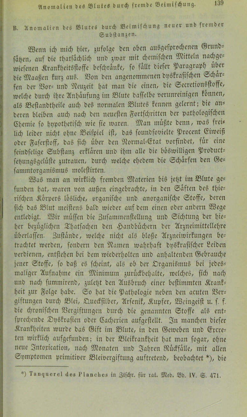 Slnomatien beö 33tute$ burd) frembe SBeimifdjung. B. Anomalien beö SSluteö burd) 23eimifd)ung neuer unb frember ©ubftanjen. SBcnu ich mich fyiev/ jufolge ben oben auSgefprodjenen ©runb- fafcen, auf bic tbatfacblicb unb $war mit ebemifeben Mitteln nacbge= wiefenen JtranfbeitSfloffe befebranfe, fo fallt btefer Paragraph über bie Sttaaßen furj auS. Von ben angenommenen bpSfraftfcben öd)ar= fen ber Vor= unb sJieujeit bat man bie einen/ bie ©ecretionSftoffe/ welche bureb ihre Anhäufung im Blute baffelbe verunreinigen Tonnen, als Beftanbtbetle auch beS normalen BluteS fennen gelernt; bie an* beren bleiben aueb nach ben neueren ^ortfebritten ber patbologifdben ßbemie fo bppotbetifcb mie fte waren. $?an müßte benn, waS freu lid) leiber nid)t ohne Beifpicl ifi, baS founbfovielte Procent Eiweiß ober ^aferjtoff/ baS ficb über ben sJtormal^tat vorfinbet, für eine feinbfeltge ©ubftanj erklären unb ibm alle bie böswilligen Probuct= fepungSgelüfte jutrauen, bureb welche ebebem bie ©dürfen ben ©es fammtorganiSmuS moleflirten. SBaS man an wirflid> fremben Materien bis jefet im Blute ge= funben 1)at, waren von außen eingebraebte, in ben ©aften beS tbie= rifeben JlorperS loSttcbe, organifebe unb anorganifebe Stoffe, beren ficb baS Blut meiflenS halb wieber auf bem einen ober anbern SBege entlebigt. 23ir müffen bie Sufammenjtellung unb ©iebtung ber l)te; ber bezüglichen ^batfacben ben ^anbbücbern ber Arzneimittellehre überladen- 3uftanbe, welche nicht als bloße Arzneiwirfungen be= trachtet werben/ fonbern ben Flamen wahrhaft bpSfraftfdber Reiben verbienen/ entgehen bet bem wieberboltcn unb anbaltenben ©ebrauebe jener Stoffe, fo baß eS febeint, als ob ber Organismus bei jebeS= maliger Aufnahme ein Minimum jurücfbebalte, welches, ftd) nach unb nadb fummirenb, julebt ben AuSbrucb einer beflimmten Äranf= beit jur Solge habe, ©o bat bie Pathologie neben ben acuten Vers giftungen bureb Blei, Ouecffilber, Arfenif, Tupfer, SBeingeift u. f. f. bie ebronifeben Vergiftungen bureb bie genannten ©toffe als ents fpredbenbe OpSfraften ober ßaeberten aufgeßellt. Sn manchen biefer Äranfbeiten würbe baS ©tft im Blute, in ben ©eweben unb ©rcre= ten wirklich aufgefunben; in ber Bteifranfbeit bat man fogar, ohne neue Sntorication, nach Monaten unb Sabren Diüdfalle, mit allen ©pmptomen primitiver Bleivergiftung auftretenb, beobachtet *), bie *) Tanquerel des Planchcs in 3tfd)r. für rat. 9Jieb. 33b. IV. 471.