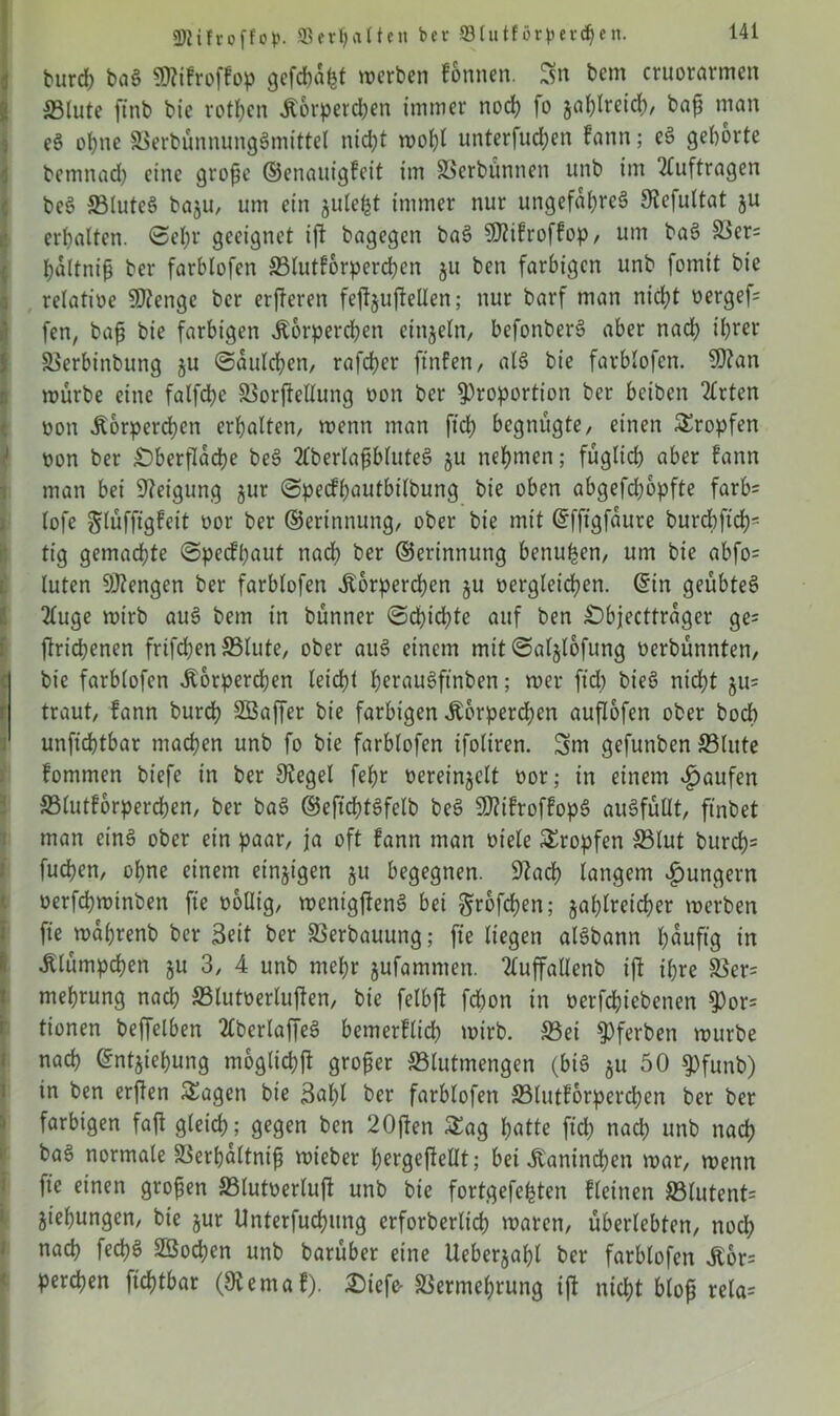 burd) bag Sttifroffop gefehlt werben fonnen. Sn bem cruorarmen ©lute ffnb bie rotten Körperchen immer noch fo zahlreich, baß man e§ ohne ©erbünnunggmittel nicht wohl unterfud;en fann; eg geborte bemnad) eine große ©enauigfeit im ©erbünnen unb im Aufträgen beg ©luteg bazu, um ein zuletzt immer nur ungefal;reg SJefultat ju erbalten. ©el;t geeignet ift bagegen bag 9Jtifroffop, um bag ©er= haltniß ber farblofen ©lutforperchen 511 ben farbigen unb fomtt bie relatioe 50?enge ber erfleren fejfjufteüen; nur barf man nicht üergef- fen, baß bie farbigen Körperchen einzeln, befonberg aber nach ihrer ©erbinbung §u ©auld;en, rafeber ftnfen, atg bie farblofen. 9)?an mürbe eine falfcbe ©orjfeHung non ber Proportion ber beiben 2£rten oon .Körperchen erhalten/ wenn man ftd; begnügte, einen tropfen ' oon ber Oberfläche beg 2fberlaßbluteg ju nehmen; füglich aber fann man bei Neigung jur ©pecfßautbilbung bie oben abgefd;6pfte farb= lofe glüfftgfeit oor ber ©erinnung, ober bie mit ©fftgfaure burcbftch5 tig gemachte ©peefhaut nadh ber ©erinnung benufcen, um bie abfo= luten Mengen ber farblofen «Körperchen ju oergleichen. ©tn geübteg 2luge mirb aug bem in bünner <Sd>id?te auf ben Objecttrager ge= flrichenen frifd;en ©lute, ober aug einem mit ©aljlofung oerbünnten, bie farblofen Körperchen leicht heraugftnben; mer ftd; bieg nicht §u= r traut, fann burch Söaffer bie farbigen Körperchen auflofen ober bodb unfichtbar machen unb fo bie farblofen ifoliren. Sm gefunben ©lute fommen biefe in ber Otegel fehr oereinjclt oor; in einem «gjaufen ©lutforperchen, ber bag ©efichtgfelb beg $?ifroffopg augfüHt, ftnbet man eing ober ein paar, ja oft fann man oiele tropfen ©lut burd)s fuchen, ohne einem einzigen §u begegnen. 9?ad) langem ^ungern oerfchminben fte ooliig, wenigjteng bei großen; zahlreicher werben fte wahrenb ber Seit ber ©erbauung; fte liegen algbann läufig in Klümpchen §u 3, 4 unb mehr jufammen. Tluffallenb ift ihre ©er= mehrung nach ©lutoerlujfen, bie felbjf fchon in oerfchiebenen Por= tionen beffelben 2lberlaffeg bemerflid; wirb, ©ei Pferbett würbe nach ©ntziehung möglich!* großer ©lutmengen (big zu 50 pfunb) in ben erjten Sagen bie Saht ber farblofen ©lutforperchen ber ber farbigen faft gleich; gegen ben 20ften Sag hatte ftd; nach unb nach bag normale ©erhaltniß wieber hergeftellt; bei Kaninchen war, wenn fte einen großen ©lutoerluf* unb bie fortgefehten fleinen ©lutent= Ziehungen, bie zur Unterfuchung crforberlich waren, überlebten, nod; nach fechS ©3od)en unb barüber eine Ueberzal;l ber farblofen Kbr= perchen fichtbar (9iemaf). Oiefe- ©ermehrung ift nicht bloß rela-