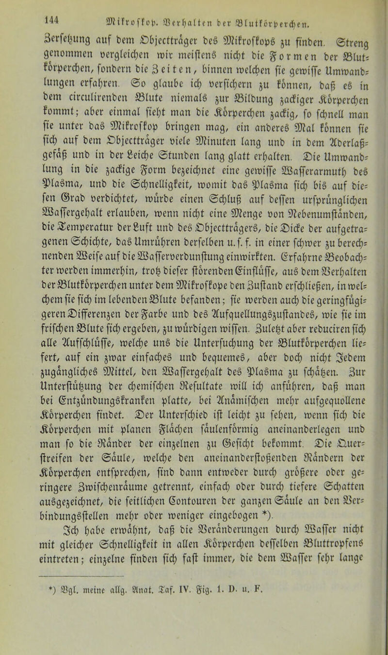 äcrfefcung auf bem Dbjecttrager beg 9ttikrofkopg ju ftnben. Streng genommen Dergleichen wir metjfeng nicht bie formen ber Blut; korperchen, fonbern bie Seiten, binnen welchen fte gewiffe Umwanb; Ittngen erfahren. So glaube ich oerftchern ju können, baf? eg in bem circulirenben Blute niemals jur Bilbung zackiger Körperchen fomnit; aber einmal ftef)t man bie Körperchen zackig, fo fcbnell man fie unter bag SWikrcfkop bringen mag, ein anbereg 9)?al können fte ftch auf bem Dbjecttrager Diele Minuten lang unb in bem 2lberla£= gefafj unb in ber Seiche Stunben lang glatt erhalten. Die Umwanb= lung in bie jaefige gorm bezeichnet eine gewiffe SBafferarmutp beö ^PlaSma, unb bie Schnelligkeit, womit bag $lagma ftch big auf bie= fen ©rab oerbichtet, würbe einen Schluß auf beffen urfprünglichen 2ßaffergel)alt erlauben, wenn nicht eine Stenge Don 9?ebenumj!anben, bie Temperatur berSuft itnb beg Dbjecttragerg, bie Dicke ber aufgetra= genen Schichte, bag Untrühren berfelben u.f. f. in einer fchwer ju berechn nenben SÖeife auf bie SSafferoerbunftung einwirkten. (Erfahrne Beobach= ter werben immerhin, trohbiefer ftorenbenGnnflüffe, aug bem Verhalten ber Blutkörperchen unter bem Sftikrofkope bett Suftanb erfchliepen, in wcl= ehern fte ftch im lebenben Blute befanben; fte werben auch bie geringfügig geren Differenzen ber^arbe unb beg 2lufquellunggzuftanbeg, wie fte im frifchen Blute ftch ergeben, zu mürbigen wiffen. Sule^t aber rebuciren ftch alle 2(uffchlüffe, welche ung bie Unterfuchung ber Blutkörperchen lie= fert, auf ein zwar einfacheg unb bequemeg, aber boch nicht Sebent Zugangltcheg Mittel, ben SBaffergehalt beg $>lagtna zu fehlen. 3ur Unterjtühung ber chemifchen SRefultate will ich anführen, bafi man bei ©ntzünbunggkranken platte, bei 2£namifchen mehr aufgequollene Körperchen ftnbet. Der Unterfchieb ift leicht zu feben, wenn ftch ^ie Körperchen mit planen flachen faulenformig aneinanberlegen unb man fo bie Stanbcr ber einzelnen zu ©eftcht bekommt. Die Duer= greifen ber Säule, welche ben anetnanberjfofknben JRanbern ber Körperchen entfprechen, ftnb bann entweber burch größere ober ge= ringere ßwifcheitraume getrennt, einfach ober burch tiefere Schatten auggezeichnet, bie feitlichen Gontouren ber ganzen Säule an ben Bcr= binbunggftellen mehr ober weniger eingebogen *). Sch habe erwähnt, bajj bie Beranberungen burch SBaffer nicht mit gleicher Schnelligkeit in allen Körperchen beffelben BluttropfenS eintreten; einzelne ftnben ftch faft immer, bie bent SBaffer fel;r lange *) 93gl. meine allg. Slitat. .Taf. IV. §ig. 1. D. u. F.