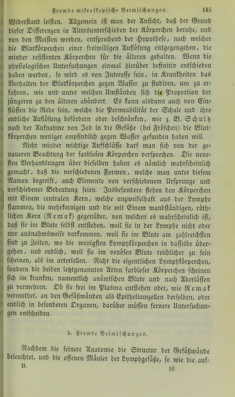 aBiberftanb leiffen. Allgemein iff man ber 2Cn ficht, baj? bcv ©runb bicfcr Differenzen in 2llter§unterfcbieben bcr Körperchen beruhe, unb von ben ÜJteiffen werben, entfprecfyenb ber £>ppotbefe, nach welcher bie ©lutforperdicn einer freiwilligen 2lufIofung entgegengeben, bie minber refiftenten Körperchen für bie alteren gebalten. SBenn bie pbpfiologifcben Unterfudjungen einmal herüber beftnitio entfebieben haben werben, fo wirb eä oon Sntereffc fein, in Krankheiten baä Verhalten bcr 33lutforperd)en gegen SBaffer §u fhtbiren, um ju er= fahren, wie unb unter welchen Umffanben ftcb bie Proportion ber jüngeren 511 ben alteren abanbert. (Sä kann aläbann aud? oon din- flüffen bie 9tebe fein, welche bie Permeabilität ber ©d)ale unb ihre enblicbe 2lufIofung beforbern ober befdjranken, wie j. S3. ©cbulh nach ber Aufnahme oon Sob in bie ©efajje (bei §rofd)en) bie 33lut= korperd;en weniger empftnblicb gegen Söaffcr gefunben haben will. sticht minber wichtige 2luffcblüffe barf man ftcb oon ber ge* naueren ^Beachtung ber farblofen Körperchen oerfprechen. Sie neue= jten S5erhanblungen über bicfelben haben eä nämlich mahrfebeinlid; gemacht, baf bie oerfdffebenen Sonnen, welche man unter biefem tarnen begreift, auch Elemente oon oerfchiebenetn Urfprunge unb oerfebiebener SSebeutung feien. Snäbefonbere flehen ben Körperchen mit (Sinem centralen Kern, welche unzweifelhaft auS ber Sptnphe flammen, bie mehrkernigen unb bie mit (Sittern wanbffanbigen, rotl)5 liehen Kern (9t e m a k) gegenüber, oon welchen eä wahrfcheinlich ift, baf fte im S3lute felbft entgehen, weil fte in ber ßpmphe nid)t ober nur auänabmämeife oorkommen, weil fte im 33lute am zahlreichfen ftnb ju Seiten, wo bie wenigffen ßpmphforperchen in baffelbe über= gehen, unb enblid), weil fte im oenofen SBlute reichlicher zu fein fcheinen, als im arteriellen. Sticht bie eigentlichen Spmphforperd;en, fonbern bie beiben letztgenannten tlrten farblofer Korperdjen fcheinen ftcb im franfen, namentlich ananttfd;en 23lute unb nad? tlberlaffen Zit oermehren. £)b fie frei im piaätna entflehen ober, wie 9t c m a f oermutbet, an ben ©efafwanben alä (Spitheliumzellcn berfelbett, ober enblid? in befonberen Organen, barüber müffen fernere Unterfuchun= gen entfeheiben. b. §rembe öeimifdjungen. 9tachbem bie feinere Anatomie bie ©tructur ber ©efafwanbe beleuchtet, unb bie offenen SDtauler ber ßpmphgefafe, fo wie bie auf= u* 10