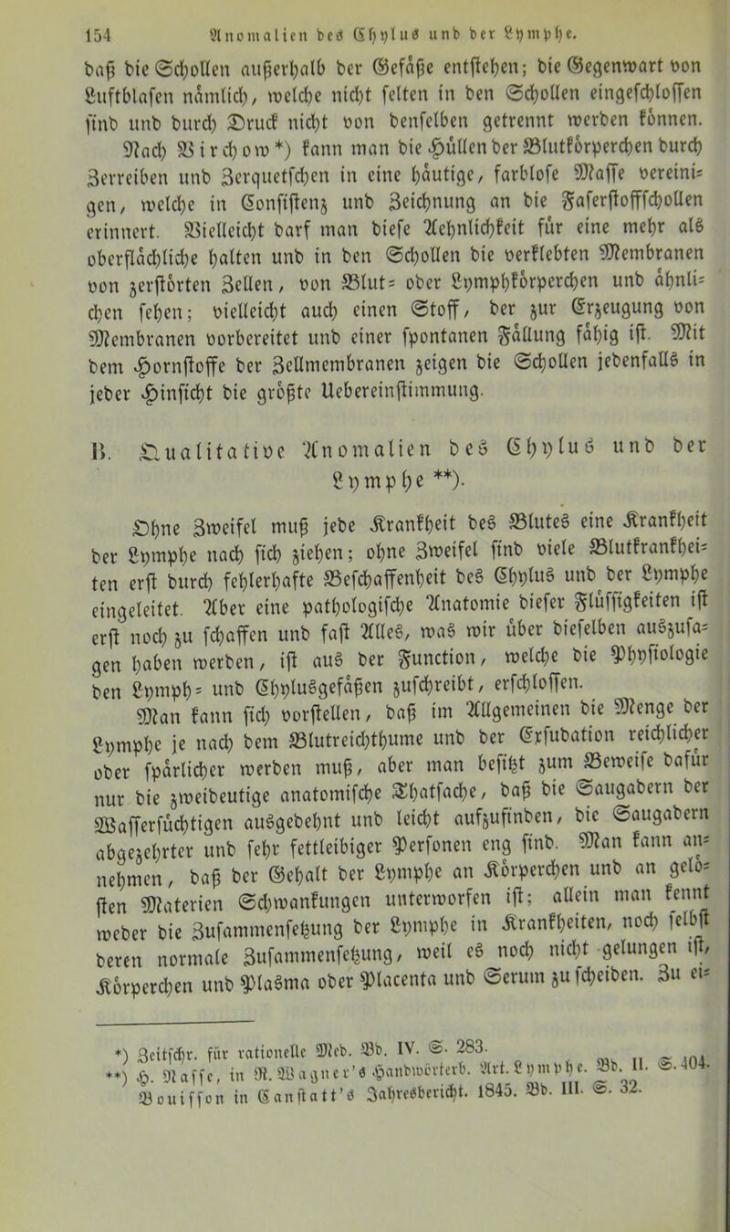 t»af? bie ©d)ollen außerhalb ber ©cfaße entfielen; bie ©egenwart oon ßitftblnfcn nämlich, toetc^e nicht feiten in ben ©Rollen etngefdffoffen ftnb unb burd) £)rucf nict>t non betreiben getrennt werben fonnen. Stoch 33 i r d) o w *) fann man bie füllen ber Vlutforperchen burch Verreiben unb Serquetfdjen in eine häutige, farblofe Stoffe nereinü gen, welche in (Sonftffens unb 3eicb>nung an bie Saferjlofffcbollen erinnert. Vielleicht barf man biefe Achnlichfeit für eine mehr als oberflächliche haften unb in ben ©Rollen bie nerllebten Membranen non jerfforten Sellen, non S3lut= ober fipmphforperchen unb ähnlU chen fehen; nielleicht auch einen «Stoff/ ber jur ©rjeugung non Membranen norbereitct unb einer fpontanen gallung fähig iff- Stit bem $ornffoffe ber Sellmembranen jeigen bie Schollen jebenfallg in jeber v£)inffcht bie größte Uebereinffimmung. 1>. iCiuatttafiöe Anomalien beö ßffpfuö unb ber ffpmp f)ß **)• Öhne Sweifel muß jebe Kranfßeit beg SSluteg eine Kranfheit ber ßptnphe nach ftch ziehen; ohne Sweifel ftnb niele 33lutfranfbei5 ten erft burd) fehlerhafte SSefchaffenheit beg (5hpluö unb ber Spmphe eingeleitet. Aber eine patßofogifche Anatomie biefer glüfffgfeiten iff erft noch §u fchaffen unb faßt AUeg, wag wir über biefelben augjufa= gen haben werben, iff aug ber $unction, welche bie 9>hbffologie ben ßpmph5 unb ßl)plue>gefaßen jufcßreibt, er fehl offen. sjftan fann fid) norffellen, baß im Allgemeinen bie Stenge ber gpmphe je nach bem S3lutreid)thume unb ber drfubation reichlicher ober fparlicher werben muß, aber man beft'ht jum SSeweife bafur nur bie jweibeutige anatomifeße SEhatfache, baß bie ©augabern ber 2Bafferfüd)tigen auggebehnt unb leicht aufjuftnben, bie ©augabern abgezehrter unb fehr fettleibiger ^erfonen eng ftnb. Ston fann an* nehmen, baß ber ©eßalt ber ßpntphe an Körperchen unb an gelo= ffen Stoterien ©chwanfungen unterworfen iff; allein man fennt weber bie Sufammenfefcung ber Spntphe in Kraßheiten, noch lelbff beren normale Sufammenfe^ung, weil eg noch nicht gelungen tff, Körperchen unb ^lagma ober ^tacenta unb ©erutn juffhetben. 3u et* *) Bcitfcfcr. für rationelle 5)tcb. 33b. IV. <$• 283. **) & SR affe, in fll.SSagner’« $anbM»rt«rb. 3trt. 8i) mp h «• '25-404- »ouiffö; in San ilati’4 3««rt,beriet. 1845. »b. III. ®. 32.