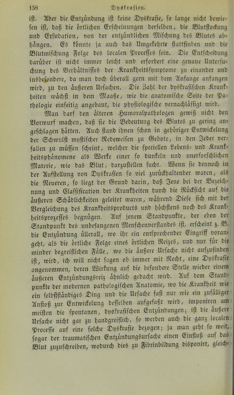 ift. tlber bie ©ntjünbung ift feine Dp&frafie, fo lange nicht bett>ie= feti ift, baß bie ortlidien ©rfcbeinungen berfelben, bt'e »lutftocfung unb ©rfubatton, twn ber entjünblicben SDtifcbung beö »lute§ ab; bangen. @§ tonnte ja aud) ba§ Umgekehrte ftattftnben unb bie »lutmifcbung $olge bc$ localen ^roceffeS fein. £>ie ©ntfcbeibung baruber ift nicbt immer leicbt unb erforbert eine genaue Unterfu; cbung bcS SSerbaltniffeS ber AranfbeitSfpmptome $u einanber unb inSbefonbere, ba man bocl) überall gern mit bem Anfänge anfangen wirb, $u ben äußeren Urfacben. £)ie 3abl ber bpSfraftfdjen Äranf; beiten wäcbft in bem SDtaaße, wie bie anatomifcbe Seite ber $)a; tbologie einfeitig angebaut, bie pbpftotogifd)e oernacblafffgt wirb. 3Dtan barf ben alteren £umoralpatbologen gewiß nicht ben SSorwurf machen, baß fte bie »ebeutung be3 »luteS ju gering an; gefcblagen batten. 2Cud) ftanb ihnen fd)on in gehöriger ©ntwicfelung ber Scbwuljt mpftifcber 9Rcbetx>eifen ju ©ebote, in ben Seber oer; fallen ju muffen fcbeint, welcher bie fpecieüen ßeben3= unb Äranf; beitöpbanomene als Söerfc einer fo bunfcln unb unerforfcblicben Materie, wie ba§ »lut, barjuftellen fucbt. SBenn fte bennocb in ber Tlufftellung oon ©pßfrafien fo met jurücfbaltenber waren, als bie teueren, fo liegt ber ©runb barin, baß Sene bei ber »ejeicb* nung unb Glafftftcation ber Krankheiten burcb bie 9tücfftd}t auf bie äußeren Scbablicbkeiten geleitet waren, waßtenb £)iefe ficb mit ber SSergleicbung be3 KranfbeitSprobuctS unb fc&cbjtenS noch bc$ Kranf; beit§pro$effe§ begnügen. 2£uf jenem Stanbpunfte, ber eben ber ©tanbpunft beo unbefangenen SDtenfcbenoerftanbeS ift, erfebeint 5. 33. bie ©nfjünbung ülleraU, wo tßr ein entfpreebenber ©ingriff ooratt; gebt, als bie örtliche golge eines örtlichen Steges, unb nur für bie minber begreiflichen Salle, wo bie äußere Urfadje nicht auftuftnben ift, wirb, ich will nicht fagen ob immer mit Stecht, eine 2)p3frafte angenommen, beren SBirfung auf bie befonbere Stelle rniebei einem äußeren entjünbungSreij apnlid) gebaut wirb. 2Tuf bem Stanb= punfte ber mobernen patßologifdjen Anatomie, wo bie Kranfbeit wie ein felbftftanbigeS £>ing unb bie Urfacbe faft nur wie ein äufäUiger 2fnftoß jur ©ntwicfelung beffelben aufgefaßt wirb, imponiren am meiften bie fpontanen, bpSfraftfc&en ©ntjünbungenj ift bie äußere Urfacbe nicht gar ju t;anbgreiflid>, fo werben auch bie ganj localen, sproceffe auf eine folcbe SpSkrafie bezogen; ja man gebt fo weit, fogar ber traumatifeben entjünbungSurfajbe einen ©influß auf baS »lut jujitfcbreiben, woburd) bieS ju Sibrinbilbung biöponirt, gleich-