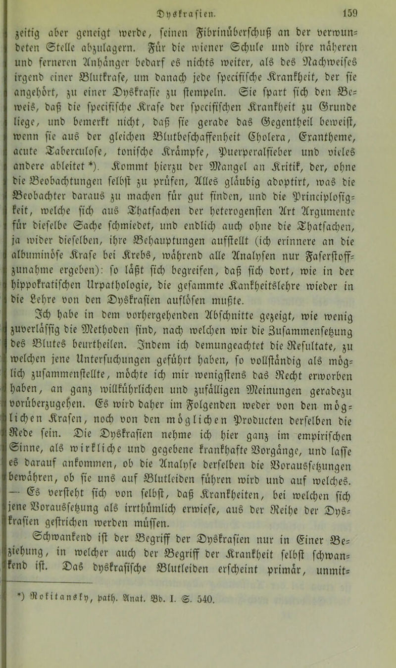 zeitig aber geneigt werbe, feinen §ibrtnüberfd)uf an ber oerwun= beten Stelle abzulagern. gür bic wiener Schule unb ihre näheren unb ferneren Anhänger bebarf eS nichts weiter, alS beS sJ?acbwcifcS irgenb einer Blutfrafe, um banadE) jebe fpcctftfdje Äranfl;eit, ber fte angel)6rt, ju einer StySfrafte 511 flempeln. Sie fpart ftch ben Be= wei§, baf? bie fpeciftfcbe .Krafe ber fpeciftfdjen jlranfheit ju ©runbe liege, unb bewerft nicht, bafj fte gerabe baS ©egentheil beweifi, wenn fte auS ber gleichen S3lutbefcf>affenf>eit C5l;olera, Grrantheme, acute £aberculofe, tonifche Krampfe, Puerperalfieber ttnb oteleS anbere ableitet *). .Kommt hierzu ber Mangel an .Kritif, ber, ohne bie Beobachtungen felbfl ju prüfen, 2l(leS gläubig abopttrf, waS bie Beobachter barauS ju machen für gut ftnbcn, unb bie Principloftg= feit, welche ftch auS &hatfachen ber hetcrogenften 2frt Argumente für biefelbe Sache fchmiebet, unb enbltd) auch ohne bie S^h^tfadben, ja wiber biefelben, ihre Behauptungen aufftellt (ich erinnere an bie albumtnofe itrafe bei .Krebs, währenb alle 2£nalpfen nur §aferfloff= Zunahme ergeben): fo laßt ftch begreifen, bafi ftch bort, wie in ber hippofratifchen Urpatfjologie, bie gefammte .KanffwitSlehre wieber in bie Sehre oon ben £n;Sfraften auflofen mußte. Sch habe in bem oorhergehenben 2(bfchnt'tte gezeigt, wie wenig Zuoerlafftg bie SJlethoben ftnb, nach weld;en wir bie Sufammenfefcung beS BluteS beurteilen. Snbem ich bemungeachtet bie JRefultate, ju welchen jene Unterfuchungen geführt haben, fo oollflanbig alS mog= lid; jufammenftellte, mochte ich mir wenigflenS baS Siecht erworben haben, an ganz wtllführlichen unb zufälligen Meinungen gerabeju oorüberjugehett. @S wirb baher im golgenben Weber oon ben mog = liehen Grafen, noch oon ben möglichen probucten berfelben bie $ebe fein. £)ie £)pSfraften nehme ich hier ganz im empirifchen Sinne, alS wirflt'che unb gegebene franfhafte Borgangc, unb laffe e§ barauf anfommen, ob bie 2Cnalpfe berfelben bie Borausfefcungen bewahren, ob fte uns auf Blutleibcn führen wirb unb auf welches. -- @S oerfleht ftch oon felbfl, baß ^ranfheiten, bei welchen ftch jene BorauSfefcung als irrtümlich erwiefe, auS ber SEeihe ber 2)pS* fraften geflrichen werben müffen. Schwanfenb ifl ber Begriff ber ^pSfroften nur in ©iner Be= Ziehung, in welcher auch ber Begriff ber .Kranfheit felbfl fd;wan= fenb ifl. £)aS bpsfraftfbhe Blutleiben erfdheint primär, unmit= ’) Otcfitantff9, patty. Staat. 59b. I. @. 540.