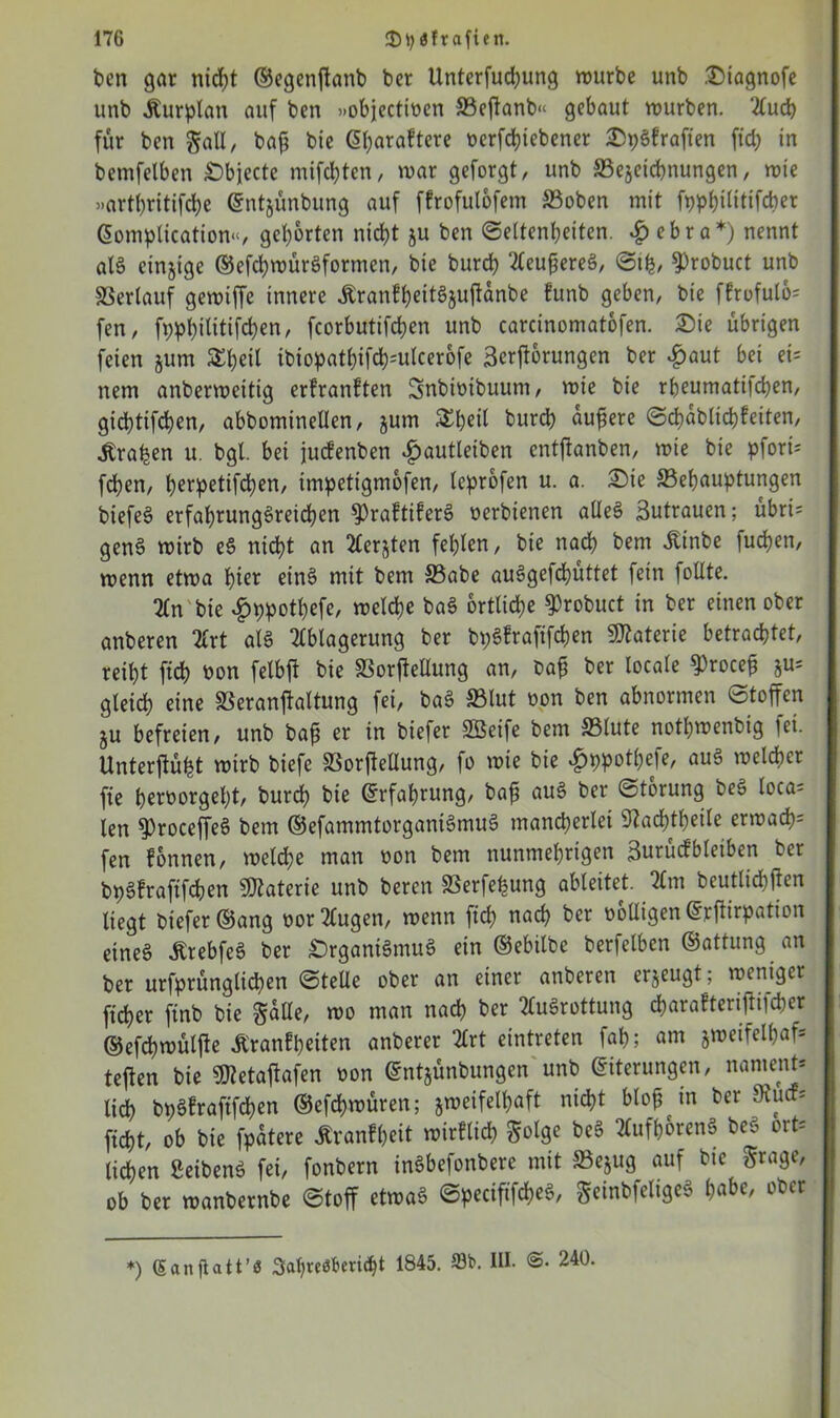 t>cn gar nicpt ©egenftanb ber Unterfudjung würbe unb Oiagnofe unb jturplan auf ben »objectioen SBeftanb« gebaut würben. Auch für ben gall, baß bie Gparaftere ocrfcpiebener OpSfraften ftcp in bemfetben Objecte mifcpten, war geforgt, unb ^Bezeichnungen, wie »art()ritifd)e Entzünbung auf ffrofulofem ©oben mit fppf>ititifcber Gomplication«, geborten nicht ju ben (Seltenheiten. £ ebra*) nennt als einzige ©efcpwürSformen, bie burch toteres, Stfe, S)robuct unb Verlauf gewiffe innere ÄranfpeitSzujUnbe funb geben, bie ffrufulo* fen, fpppilitifcpen, fcorbutifchen unb carcinomatofen. Sie übrigen feien jum £peil ibiopathifcpnilcerofe 3crft6rungen ber £aut bei ei= nem anberweitig erfranften Snbittibuum, wie bie rbeumati|d;en, gicptifcpen, abbominellen, jum &beil burd) äußere Scpabltchfeiten, traben u. bgl. bei jucfenben £autleiben entfianben, wie bie pforü fcpen, perpetifcpen, impetigmofen, leprofen u. a. Oie ^Behauptungen biefeS erfahrungsreichen ^raftiferS oerbienen alles Zutrauen; übri= genS wirb eS nicht an Aerjten fehlen, bie nach bem Äinbe fuchen, wenn etwa hier eins mit bem 33abe auSgefcpüttet fein follte. An bie £ppotpefe, welche baS örtliche ^robuct in ber einen ober anberen Art als Ablagerung ber bpSfraftfchen Materie betrachtet, reiht fich oon felbft bie SSorfteüung an, ba£ ber locale 9)roce£ ju= gleich eine SSeranfialtung fei, baS SSlut oon ben abnormen Stoffen §u befreien, unb ba£ er in biefer SBeife bem ©lute nothwenbig fei. Unterftüpt wirb biefe SSorftellung, fo wie bie ^ppotpele, aus welcher fie heroorgeht, burch bie Erfahrung, ba£ auS ber Storung beS loca= len ^roceffeS bem ©efammtorganiSmuS mancherlei Sfacptheile erwacp= fen fonnen, weldje man oon bem nunmehrigen 3urucfbleiben ber bpSfraftfchen Materie unb beren S3erfepung ableitet. Am beuttichtfen liegt biefer®ang oor Augen, wenn fich nac^ ber wolligen Ejrftirpation eines ÄrebfeS ber Organismus ein ©ebilbe berfelben ©attung an ber urfprünglicpen Stelle ober an einer anberen erzeugt; weniger ficher ftnb bie galle, wo man nach ber Ausrottung charafterijftfcfrer ©efcpwüljfe Äranfpeiten anberer Art eintreten fap; am zweifelhaft tejien bie 5Jteta|tafen oon ©ntjünbungen unb Eiterungen, nament* lid) bpSfraftfchen ©efcpwüren; zweifelhaft nicht blofjin ber 9tuc?s fiept, ob bie fpatere Äranfpeit wirflicp $olge beS AufporenS beS ort= licpen ßeibenS fei, fonbern inSbefonbere mit ffiejug auf bie grage, ob ber wanbernbe Stoff etwas SpecififcpeS, geinbfeligeS habe, ober *) (Sanflatt’ö Sapreebencpt 1845. S3b. M- ©• 240.