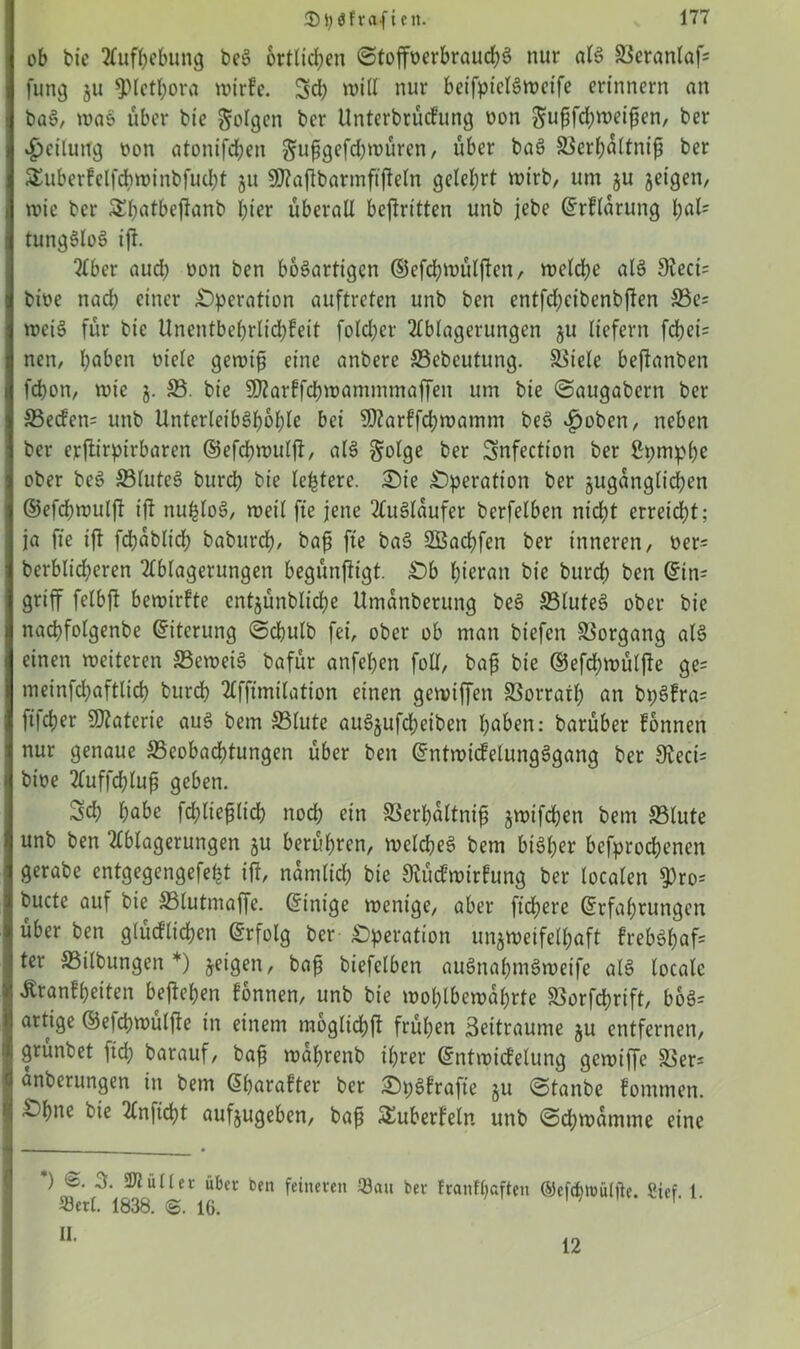 ob bie Aufhebung beS örtlichen ©toffoerbraudjS nur als ©eranlaf= fung zu *pictßora wirfc. 3d; will nur betfpiclSweife erinnern an baS, was über bie folgen ber Unterbrücfung uon ^ußfdjweißen, ber Teilung non atonifeßen ^ußgefdjwüren, über baS ©erßöltniß ber SEuberfelfchminbfutßt §u 5D?a|TbarmftfleIn gelehrt wirb, um ju jeigen, wie ber SShatbejianb hier überall befaitten unb jebe (Erflarung tyaU tungStoS ijf. Aber auch oon ben bösartigen ©efcßwülfan, welche als dlecb bioe nach einer Operation auftreten unb ben entfd;cibenbfan ©e= weis für bie Unentbehrlicßfeit fold;er Ablagerungen ju liefern fchei= nen, haben oiele gewiß eine anbere ffiebeutung. fßtele beftanben fchon, wie j. ©. bie SOZarffcßwammmaffen um bie ©augabern ber ©ecfen= unb UnterleibShohle bei SOZarffcßwamm beS ^oben, neben ber erftirpirbaren ©efdßwulft, als golge ber Snfection ber ßpmphe ober beS ©luteS burch bie festere. Sie Operation ber zugänglichen ©efeßwulft ift nußloS, weil fte jene Ausläufer berfelben nicht erreicht; ja fte ift fcßäblid; baburch, baß fte baS üZBacßfen ber inneren, oer= berblidjeren Ablagerungen begünfagt. Sb hieran bie burch ben (Ein= griff felbft bewirkte entzünblicße Umänberung beS ©luteS ober bie nachfolgenbe Eiterung ©cßulb fei, ober ob man biefen ©organg als einen weiteren ©eweiS bafür anfehen foll, baß bie ©efcßwütfa ge= meinfcßaftlicß burch Affimilation einen gewtffen ©orratß an bt;Sfra= ft|d}er Materie aus bem ©tute auSjufdjeiben hüben: barüber fonnen nur genaue ©eobaeßtungen über ben (EntwicfelungSgang ber 3Zeci= bioe Auffd;luß geben. 3d; habe fcßließlicß noch ein ©erßältniß zwifeßen bem ©lute unb ben Ablagerungen §u berühren, welches bem bisher befprochenen gerabe entgegengefeßt ift, nämlich bic 9Zücfwirftmg ber localen 9)ro= bucte auf bie ©lutmaffe. Einige wenige, aber fidlere (Erfahrungen über ben glücklichen (Erfolg ber Operation unzweifelhaft frebSßafc ter ©ilbungen *) zeigen, baß biefelben auSnahmSweife atS locale Äranfßetten befaßen fonnen, unb bie woßlbewäßrte ©orfeßrift, boS= artige ©elcßwülfa in einem raoglicßft früßen Settraume zu entfernen, grunbet pd) barauf, baß wäßrenb ißrer (Entwicfelung gewiffe ©er= änberungen in bem Gßarafter ber SpSfrafa Su ©tanbe fontmen. Sßne bie Anficßt aufzugeben, baß ^überfein unb ©eßwämtne eine *) ^ÜIUl' über ben feineren San ber franfßaften ©ef<ßtt>ülfte. Sief. 1. Serl. 1838. 16. II. 12