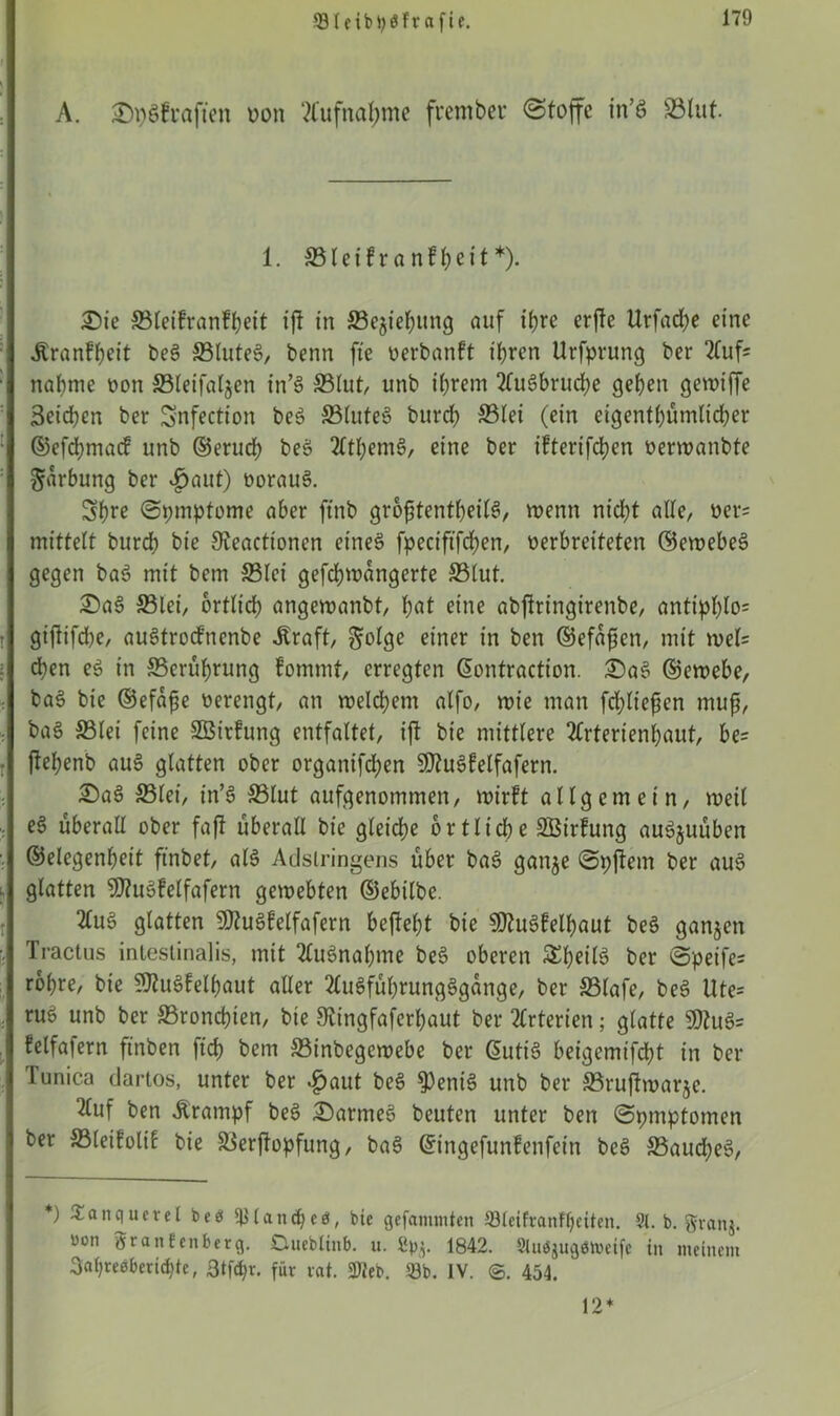 Sleibtyöftafie. A. J)psfcöficn uon Aufnahme frembec @fojfc in’S ©lut. £)ie ©leifranfheit ifi in ©egiehung auf ihre erfic Urfadje eine «Kranfheit beS ©luteS, benn fte oerbanft ihren Urfprung ber 2luf= j nähme oon ©leifalgen in’S ©lut, unb ihrem 2fu6brud;e gehen gewtffe Seichen ber Snfection beS ©luteS burch ©lei (ein eigenthümlidher ] ©efdjmacf unb ©eruch beS 2fthemS, eine ber ifterifchen oerwanbte I Färbung ber «fjaut) oorauS. Shre ©pmptome aber ftnb groptentheilS, wenn nicht alle, oer= mittelt burch bie Sieactionen eines fpeciftfchen, oerbreiteten ©ewebeS j gegen baS mit bem ©lei gefchwangerte ©lut. £>aS ©lei, örtlich angewanbt, hat eine abjlringirenbe, antipI)lo= 1 giftifd)e, auStrocfnenbe «Kraft, ^olge einer in ben ©efaften, mit wel= Ichen eS in ©erührung fommt, erregten ©ontraction. £)aS ©ewebe, baS bie ©efape oerengt, an welchem alfo, wie man fdjltcpen muß, baS ©lei feine SBirfung entfaltet, ift bie mittlere 2Crterienbaut, be= | jlehenb auS glatten ober organifdhen SD?u§felfafern. £)aS ©lei, in’S ©lut aufgenommen, wirft allgemein, weil I eS überall ober faji überall bie gleiche örtliche äöirfung auSjuüben ■ j ©elegenheit ftnbet, als Adstringens über baS gange «Spftem ber aus I glatten 9J?uSfelfafern gewebten ©ebilbc. 2luS glatten 9ttuSfelfafern befteht bie SEftuSfelhaut beS ganzen ■I Tractus intestinalis, mit Ausnahme beS oberen S^h^ilS ber @peife= rohre, bie 9fluSfelhaut aller 2luSführungSgange, ber ©lafe, beS Ute* j ruö unb ber ©ronepien, bie Stingfaferhaut ber Arterien; glatte 9)tuS= felfafern ftnben ftd) bem ©inbegewebe ber ©utiS betgemifcht in ber Tunica dartos, unter ber .£>aut beS $eniS unb ber ©ruflwarge. *uf ben «Krampf beS Darmes beuten unter ben ©pmptomen ber ©leifolif bie ©erffopfung, baS ©ingefunfenfein beS ©aucheS, *) £anquetel bees Irland)eö, bie gefammten 33lcifranffjeiten. 91. b. gvanj. uon 5rantenberg. Dueblinb. u. Spg. 1842. 9lu$jug<3toeife in meinem 3ahre0beri(hte, 3tfd>r. für rat. «Web. 53b. IV. ©. 454. ‘ 1. © 1 e i f r a n f h e i t *). 12*