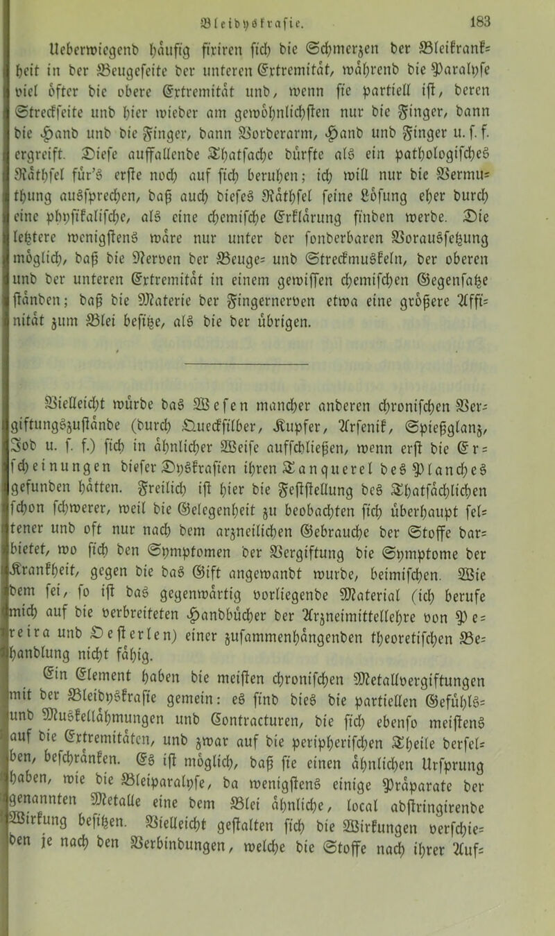 tlebcrwiegenb baitftg ft'rtrcn ftd) bie ©cbmerjen ber S3leifranf= beit in ber Veugefeite ber unteren Grrtremitaf, wabrenb bie 9)aralpfe viel öfter bie obere Gfrtremitat unb, wenn fte partiell iß, berert ©tretffeite unb l)ier wieber am gew6l)nlid)ßen nur bie Ringer, bann bie .£>anb unb bie ginger, bann Vorberarnt, £anb unb ginger u. f. f. ergreift. Siefe auffallcnbe £l)atfacbe biirfte alg ein patl;ologifd?eö Siatbfel für’g erße nod) auf fidb beruhen; id) will nur bie Vermiß tljung augfpred)cn, baß auch btefeg 9?atl)fel feine ßofung eher burd) eine pbpftfalifcfje, alg eine d)emtfcbe Klärung ftnben werbe. Sie leidere wenigßeng wäre nur unter ber fonberbaren Voraugfchung moglid), baß bie fernen ber 33cuge= unb ©trecfmugfelit, ber oberen unb ber unteren (Jrtremitat in einem gewiffen d)emifd)en ©egenfaije ßanbett; baß bie 9J?aterie ber gingernerven etwa eine größere 21fft= nitat jum Vlei beftße, alg bie ber übrigen. Vielleid)t würbe bag SBcfen mancher anberen d;ronifd;en Ver- giftunggjußanbe (bureb Suecfftlber, Tupfer, 21rfenif, ©pießglanj, 5ob u. f. f.) ftd) in aßnlid;er Söeifc auffcbließen, wenn erft bie @r = Meinungen biefer Straften ihren 5£anguerel beSSplancbeg gefunben batten, greilid) iß l;ier bie geßßellung beg £l)atfad)licben lebon fd)werer, weil bie ©elcgenl)eit jtt beobad)ten fid) überhaupt fel= tener unb oft nur nach bem arjnctlicben ©ebrauebe ber ©toffe bar= bietet, wo ftd) ben ©pmptomen ber Vergiftung bie ©pmptome ber Äranfbrit, gegen bie bag ©ift angewanbt würbe, beimifeben. 2Bie bem fei, io iß bag gegenwärtig vorliegenbe Material (id) berufe mid) auf bie verbreiteten £>anbbüd)er ber ftrjneimittellebre von 9)e = reira unb Seßerlen) einer jufammenbangenben tl;eoretifcben Ve= banblung nicht fähig. @in Element haben bie meißen d)rontfcben 9Jtetalfvergiftungen mit ber Vleibpgfrafte gemein: eg ftnb bieg bie partiellen ©efül)lg= unb ‘Stugfellabmungen unb ßontracturen, bie ftd) ebenfo meißeng auf bie (frtremitaten, unb gwar auf bie peripbertfdben &l)eile berfel= ben, befebranfen. Gfg iß möglich, baß fte einen ähnlichen Urfprung haben, wie bie Vleiparalpfe, ba wenigßettg einige Präparate ber genannten 9)tetalle eine bem Vlei al)nlid)e, local abßringirenbe ißtrfung beft'hen. Vielleicht geßalten ftd) bie VSirfungen verfd)ie= ben je nach ben Verbinbungen, welche bie ©toffe nach ihrer 2£uf=