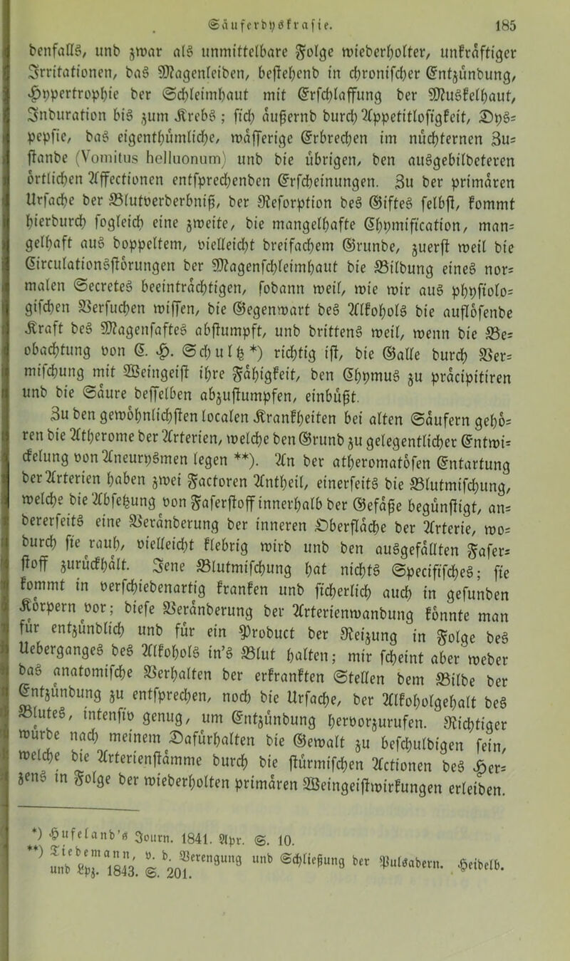 benfallg, unb jwar alg unmittelbare $olge mieberbolter, unfraffiger Srritationen, bag Sftagenleiben, bejtebcnb in ebronifeber Grntjünbung, 4)ppertropbie ber ©cbleimbaut mit ©rfcblaffung ber SDtugfelbaut, Snburation big $um Jtrebg ; fid; aufernb burd; 2lppetitlofigfcit, Dpg= pepfie, bag eigcntbümlidje, wdfferige ©rbredjen im nüchternen 3u= ftanbe (Vomitus helluonum) unb bie übrigen/ ben auggebilbeteren örtlichen ?fffectioncn entfpredjenben Orrffteinungen. 3u ber primären Urfacbe ber ©futüerberbnif, ber 9?eforption beg ©tfteg felbjl, Fommt bierbureb logleicb eine gweite, bie mangelhafte ßbpmifi’cation, man= gelbaft aug boppeltem, melleicbt breifacbem ©rttnbe, guerfi weil bie dirculationgjtorungen ber $?agenfd)leimbaut bie ©tlbung eineg nor= malen ©ecreteg beeinträchtigen, fobann weil, mie mir aug pbpftolo- gifeben ©erfueben miffen, bie ©egenwart beg tflfobolg bie auflofenbe ^raft beg SHagenfafteg abfhunpft, unb britteng »eil, wenn bie ©e= obaebtung non @. ©d;ulfe*) richtig iff, bie ©alle bureb ©er= mifdbung mit SÖeingetff ihre ^abigfeit, ben @bpmug gu pracipitiren unb bie ©dure beffelben abguftumpfen, einbüft. 3u ben gewöhnlichen localen ÄranFbeiten bei alten ©dufern gebe- reu bie Atherome ber 2(rtenen, welche ben©runb gu gelegentlicher @ntmi= cfelung oon 2fneurpgmen legen **). 3Cn ber atberomatofen Entartung beratenen haben gwei ftactoren tfntbeil, einerfeitg bie ©lutmifebung, welche bie 2Cbfe^ungüongafer|fojf innerhalb ber ©efafe begunfügt, an- bererfeitg eine ©erdnberung ber inneren Oberfläche ber Arterie, wo= bureb fte^raub, Melleicbt fiebrig wirb unb ben auggefallten ^afer= ftoff gurucFbdlt. 3ene ©lutmifebung hat niebfg ©peciftfeheg; fte Fommt in oerfebiebenartig FranFen unb ftcberlicb auch in gefunben Äorpern oor; biefe ©erdnberung ber tfrterfenwanbung fonnte man für entjunbltch unb für ein 9)robuct ber Steigung in ftolge beg Uebergangeg beg Älfobolg in’g ©lut halten; mir febeint aber Weber bag anatomifebe ©erhalten ber erfranFten ©teilen bem ©ilbe ber ©nfgunbung gu entfpred;en, noch bie Urfacbe, ber 2llFobolgebalt beg ©luteg, mtenfw genug, um ©ntgünbung beröorgurufen. Nichtiger mürbe nad; meinem Dafürhalten bie ©emalt gu befchulbigen fein, melcbe bie 2£rterienffdmme bureb bie tfürmifeben 2fctionen beg Der= jeng m ftolge ber wieberbolten primären SBeingeijtwirFungen erleiben *) *pufelanb’a 3oum. 1841. 9tyr. 10. ’> - %ai8M. @.k2o*e”31’9 ^“'eu9 * •peibdb.