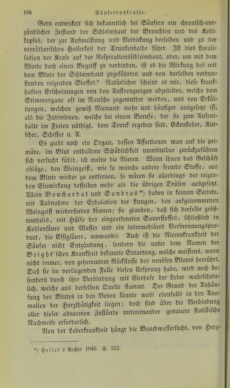 ©ern entwicfclt ftd) bcfanntlicb bei ©aufern ein chrontfch=ents jünblicher Suftanb ber ©cbteimhaut ber ©ronchien unb beS Äef>l= fopfe6, ber §ur Mfwitlftung unb ©erbtcfung berfelben unb ju ber ücrratl)crifd)en fjeiferfett ber SErunfenbotbe füt>rt. bteS ßocali? fation ber Ärafe auf ber NefpirationSfchleimhaut, ober, um mit bem SBorte hoch einen ©egtiff ju oerbtnben, ift e§ bie SBtrfung be3 mit bem ©lute ber Schleimhaut jugeführten unb non berfelben t>erbun= jfenben reijenben ©toffeS? Natürlicher fd)eint e6 mir, btefe franf* haften ©rfcheinungen oon ben Mftrengungen abjuleiten, welche bem ©timmorgane oft im Naufche jugemuthet werben, unb oon ©rfal= tungen, welchen gewiß Niemanb mehr unb häufiger au§gefe^t ift, a 16 bie Snbfoibuen, welche bei einem ©erufe, ber fte jum Mfent= halte im freien nottjigt, bem £runf ergeben ftnb, ©tfenfteher, Mut* fcher, ©d)iffer u. X @6 giebt noch ein £>rgan, beffen 7£ffectionen man auf bie pri= mare, im ©tut enthaltene ©d>ablichfeit unmittelbar jurücfjuführen fich oerfucht fühlt: td) meine bie Nieren. ©Senn ihnen ba§ ©efchaft obläge, ben ©Setngetfl, wie fo manche anbere frembe ©toffe, au§ bem ©lute wieber ju entfernen, fo waren fte allerbingä ber rei§en= ben ©inwtrfung beffetben mehr at§ bie übrigen Prüfen auägefeht. Mein ©oucharb at unb ©anbraS*) haben in feinem ©ecrete, mit MSnahme ber Inhalation ber Zungen, ben aufgenommenen Sföeingetfi wieberftnben fonnen; fte glauben, baß ftd) berielbe groß: tentheilö, mit f)ütfe be§ eingeathweten ©auerftoffeS, fchtießlich in Äol)tenfaure unb ©Saffer unb ein intertnebiareS ©erbrennttngSpro: buct, bie (Sffigfaure, umwanbte. Md) ift bie Nierenfranfßeit ber ©aufer nicht ©ntjünbung, fonbern bie unter bem Namen ber ©rtght’fchen jtranfheit befannte Entartung, welche meiftenS, wenn nicht immer, oon gehemmtem Nücffluffe bc§ oenofen ©lute§ herrührt. T)aß fte im oortiegenben $alte biefen Urfprung habe, wirb noch be= fonberS burd) ihre ©erbtnbung mit Gtrrhofe ber Seher wafjrfchetn^ lieh, welche au§ berfelben Quelle ftammt. £>er ©runb ber Xtl)au= funa be$ ©luteö in ben ©enen fonnte wohl ebenfalls in ben Mo= matten ber ^erjthatigfeit liegen; hoch ftnb über bie ©erbinbung aller biefer abnormen Buftanbe untereinanber genauere ftattftOd;e Nad)wetfc erforberltch- - ©on ber Sebcrfranfßeit h«ngt bie ©auchwafferfucht, oon £cr$* *) £etlet’$ Slvdjiu 1846. <5. 552.