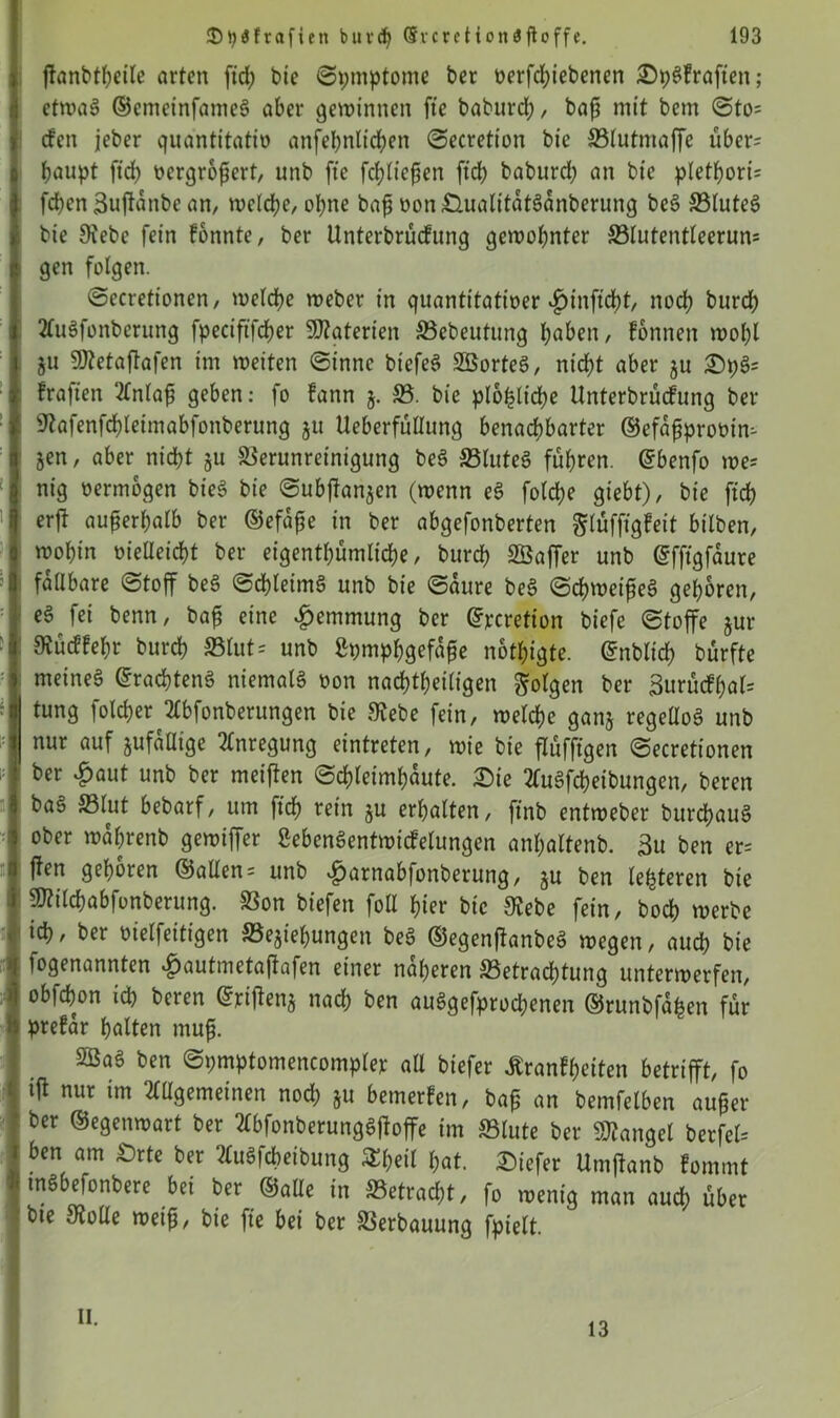 jtanbtheile arten fid; bie ©pmptome ber oerfd;iebenen £)pSfraften; etwas ©cmeinfameS aber gewinnen fte baburd;, baß mit bem ©to= den jeber quantitativ anfeßnlichen ©ecretion bie SBlutmaffe über? ßaupt ftd) vergrößert, unb fte [fließen ftch baburd; an bie plethori? feßen Sußanbe an, weiche/ ohne baß oon£lualttdtSdnberung beS VluteS : bie Siebe fein fonnte, ber Unterbrüdung gewohnter S3lutentlecrun= gen folgen. ©ecretionen, welche weber in quantitativer v^infidbt, noch burd; 2luSfonberung fpecififcßer Materien Vebeutung haben, fonnett wol;l ju Sftetaßafen im weiten ©innc btcfeS LßorteS, nicht aber ju £n;S? fraften ‘Einlaß geben: fo fattn j. 33. bie plo^lidfje Unterbrüdung ber «ftafenfchleimabfonberung ju Ueberfüllung benachbarter ©efdßproüin? ■ jen, aber nicht 51t Verunreinigung beS «Blutes führen, ©benfo we? nig vermögen bieS bie ©ubßanjen (wenn eS fotche giebt), bie ftch erft außerhalb ber ©efdße in ber abgefonberten ^rufftgfeit bilben, wohin vielleicht ber eigenthümliche, burch SÖaffer unb ©fftgfdure faltbare «Stoff beS ©chleimS unb bie ©dure beS ©cßweißeS gehören, eS fei benn, baß eine Hemmung ber ©perefion biefe ©toffe jur ! Svüdfehr burch ©lut* unb Lymphgefäße nötigte, ©nbltd; bürfte : meines ©racßtenS niemals oon nachtheiligen folgen ber Surüdßal? tung folcher 2lbfonberungen bie «Rebe fein, welche ganz regeüoS unb nur auf zufällige Anregung eintreten, wie bie ßüfftgen ©ecretionen ! ber «£>aut unb ber meißen ©chleimßdute. £)ie 2luSfcheibungen, beren baS 33lut bebarf, um ftch ^ein zu erhalten, ftnb entweber burdhauS ober wdßrenb gewiffer LebenSentwidelungen anhaltenb. 3u ben er? ffen gehören ©allen? unb #arnabfonberung, zu ben lederen bie SRilchabfonberung. Von btefen foll hier bie Stebe fein, hoch werbe ich, ber vielfettigen ^Beziehungen beS ©egenßanbeS wegen, auch bie fogenannten f)autmetaßafen einer näheren ^Betrachtung unterwerfen, obfehon ich beren ©rißenz nach ben auSgefprochenen ©runbfdfeen für prefdr halten muß. VSaS ben ©pmptomencompler all btefer Äranfheiten betrifft, fo tß nur im ^gemeinen nod; §u bemerken, baß an bemfelben außer ber ©egenwart ber AbfonberungSßoffe im «Blute ber Mangel berfel? 1 ben am «Drte ber AuSfcheibung S^ßeil hat. £)iefer Umßanb fommt i tnSbefonbere bei ber ©alle in «Betragt, fo wenig man auch über bte Stolle weiß, bie fte bei ber Verbauung fpielt. n. 13