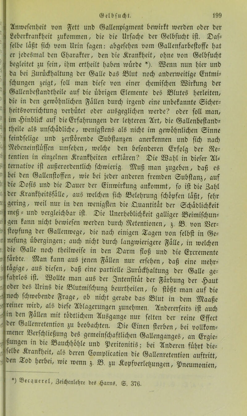 Anwefenheit Don gett unb ©altenpigment bewirft werben ober ber ßeberfranfheit gufommen, bie bie Urfache ber ©elbfucht ift. Saf= felbc lögt fid) Dom Urin fagen: abgefehcn Dom ©altenfarbejfaffe hat er jebcSmal ben Eharafter, ben bie Äranfbett, ohne Don ®etbfud)t begleitet gu fein, ibm erteilt höben würbe *). SBenn nun hier unb ba bei Surücfhaltung ber ©alte baS 33lut noch anberweitige Entmin fcbungen geigt, foU man biefe non einer d>emifd?en SBirfung ber ©allenbcffanbtheite auf bie übrigen Elemente beS SBluteS Verleiten, bie in ben gewöhnlichen galten burd) irgenb eine unbefannte Sid)er= heitSoorrichtung Derhütet ober ausgeglichen werbe? ober foll man, im $inblicf auf bie Erfahrungen ber letzteren Art, bie ©alXenbefbanb- theile als unfchabliche, wenigftcnS als nicht im gewöhnlichen Sinne feinbfeligc unb gerft&renbe Subftangen anerfennen unb ftd) nach ! Rebeneinftüjfen umfehen, weld;e ben befonberen Erfolg ber Re= tention in eingelnen Jtranfheiten erflaren? Sie SBahl in biefer Al- ternatioe tft augerorbentticg fchwierig. 9Kug man gugeben, bag eS :: bei ben ©altenjtoffen, wie bei jeber anberen fremben Subftang, auf ■[ bie ®oftS unb bie Sauer ber Einwirfung anfommt, fo ift bie 3af)l ber ÄranfheitSfatte, aus welchen ftch Belehrung fchopfen lagt, fefjr gering, weil nur in ben wenigjten bie Quantität ber Scpablichfeit meg = unb Dergteid)bar ijt Sie Unerheblichfeit galliger 83eimifd)un= gen fann nicht bewtefen werben burd) Retentionen, g. 85. Don S3er= !p ftopfung ber ©allenwege, bie nach einigen Sagen Don felbjt in ©e- ü nefung übergingen; auch nicht burch langwierigere gatte, in welchen *: bie ©alle noch theilweife in ben Sann flog unb bie Elemente m- färbte. 9)tan fann aus jenen galten nur erfehen, bag eine mehr= ij tägige, auS biefen, bag eine partielle 3urücfhaltung ber ©alte ge= W fa&rIo§ W- 2öoUte man auS ber Sntenjttdt ber garbung ber £aut ober beS UrinS bie SStutmifchung beurteilen, fo ftogt man auf bie nod) fchwebenbe grage, ob nicht gerabe bas 83lut in bern SD?aage reiner wirb, als biefe Ablagerungen gunehmen. Anbererfeits ift auch in ben galten mit tätlichem AuSgange nur feiten ber reine Effect ber ©altenretention gu beobad)ten. Sie Einen fterben, bei üoltfom? mener SSerfchtiegung beS gemeinfchafttichen ©altenganges, an Ergie= if ^un9en m bie Bauchhöhle unb Peritonitis; bei Anberen führt bie-- felbe Äranfheit, als beren Eomplication bie ©altenretention auftritt, ben Sob herbei, wie wenn g. 85. gu ßopfüerlehungen, Pneumonien, *) fflecqucrel, 3eid)entef>re beö £arn$. 376.