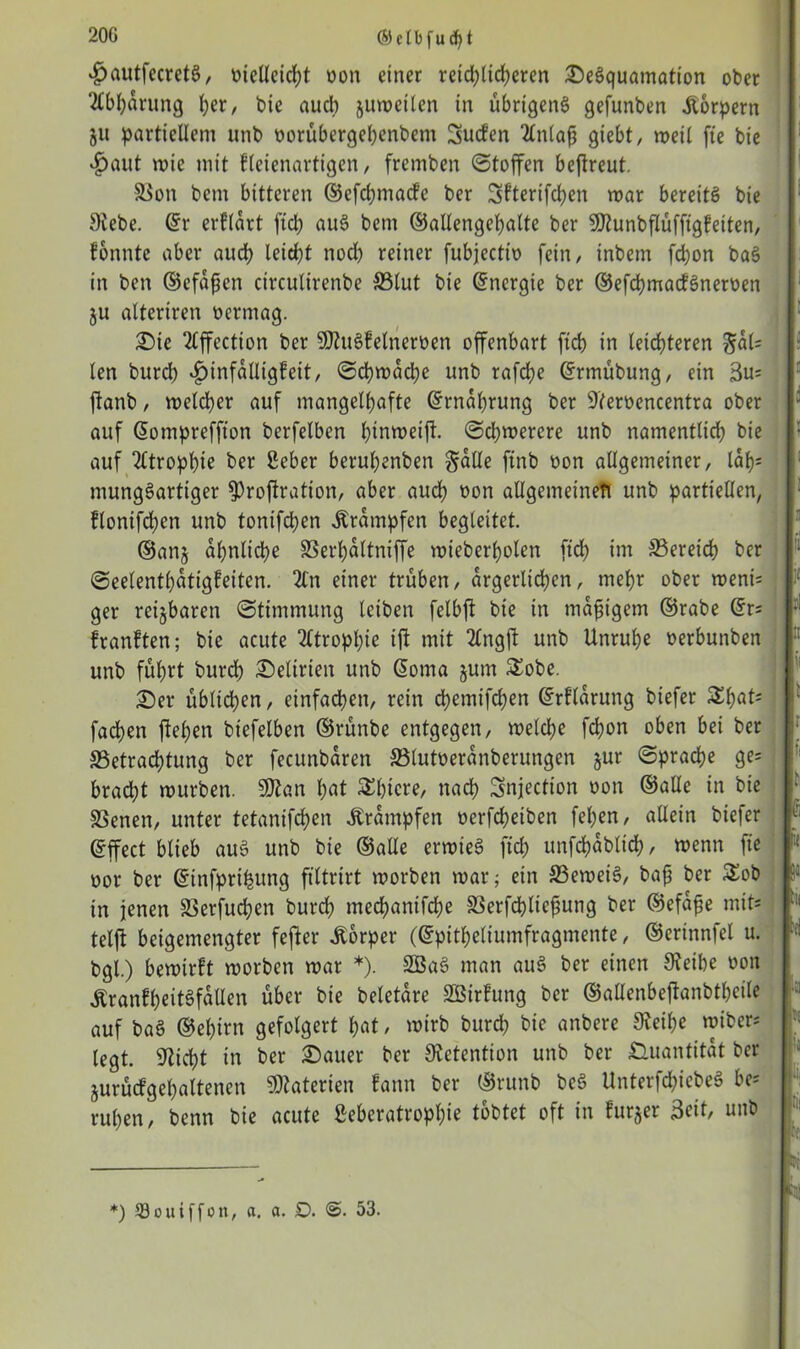 20G ©clbfudjt £autfecretS, oielleicpt oon einer reid;licperen £)eSquamation ober 2lbparung per, bie aud) juweilen in übrigens gefunben Körpern 51t partiellem unb oorübergepenbem Sucfen 2lnlaß giebt, weil fte bie ^)aut wte mit fletenartigen, fremben Stoffen bejtreut. 58on bern bitteren ©efepmade ber Sfterifcpen war bereits bie Siebe. Sr erklärt fiel) auS bem ©allengepalte ber 9Runbflüfftgfetten, tonnte aber auep leitet noch reiner fubjeetto fein, inbem fepon ba§ in ben ©efaßen circutirenbe SSlut bie Energie ber ©efcpmadSneroen ju alteriren oermag. £)ie Tlffection ber SJhiSfelneroen offenbart ft cp in leichteren $dl= len burd) v£)infalligfeit, Scpwacpe unb rafd;e Srmübung, ein 3u= ftanb, welcher auf mangelhafte Ernährung ber 9'teroencentra ober auf Sompreffton berfelben hinweift. Schwerere unb namentlich bie auf Atrophie ber Seher beruhenben §alle ftnb oon allgemeiner, ldp= mungSartiger fProfiration, aber aud) oon allgemeinen unb partiellen, flonifepen unb tonifepen Ärampfen begleitet. ©an§ ähnliche SSerpaltniffe wieberpolen ftd) im Bereich ber Seelentpatigfeiten. 2tn einer trüben, ärgerlichen, mepr ober weni= ger reizbaren Stimmung leiben felbft bie in mäßigem ©rabe Sr; franften; bie acute 2Ctroppie ifi mit 2lngft unb Unruhe oerbunben unb führt burd) Delirien unb Soma jum Sobe. £)er übliepen, einfachen, rein epemifepen Srfldrung biefer Spats faepen ftepen bt'efelben ©rünbe entgegen, welche fepon oben bei ber ^Betrachtung ber fecunbaren ©lutoeranberungen jur Sprache ge= brad)t würben. 9)tan pat Spiere, naep Snjection oon ©alle in bie SSenen, unter tetanifepen Trümpfen oerfdjeiben fepen, allein biefer Sffect blieb auS unb bie ©alle erwieS fiep unfcpdblicp, wenn fie oor ber Sinfpripung filtrirt worben war; ein S3eweiS, baß ber Sob in jenen SSerfucpen burep meepanifepe SSerfcpließung ber ©efdße mit* telft beigemengter fefter Körper (Spitpeliumfragmente, ©erinnfel u. bgl.) bewirft worben war *). 2BaS man auS ber einen Sfeibe oon ÄranfpeitSfäUen über bie beletare SBirfung ber ©allenbeftanbtpeile auf baS ©eptrn gefolgert pat, wirb burep bie anbere Sieipe wtber; legt. Sticpt in ber harter ber Sictention unb ber Quantität ber jurüdgepaltenen Materien fann ber ©runb beS UnterfcpiebeS be; rupen, benn bie acute ßeberatroppie tobtet oft in furjer 3eit, unb ßii *Ji| *) Souiffon, a. a. D. <S. 53.